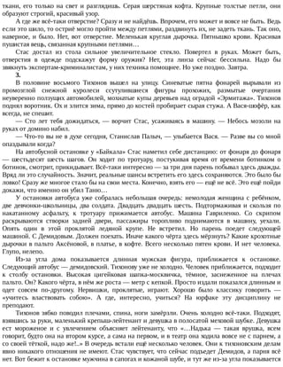 ткани,	его	только	на	свет	и	разглядишь.	Серая	шерстяная	кофта.	Крупные	толстые	петли,	они
образуют	строгий,	красивый	узор.
А	где	же	всё-таки	отверстие?	Сразу	и	не	найдёшь.	Впрочем,	его	может	и	вовсе	не	быть.	Ведь
если	это	шило,	то	остриё	могло	пройти	между	петлями,	раздвинуть	их,	не	задеть	ткань.	Так	оно,
наверное,	и	было.	Нет,	вот	отверстие.	Меленькая	круглая	дырочка.	Пятнышко	крови.	Красивая
пушистая	вещь,	связанная	крупными	петлями…
Стас	 достал	 из	 стола	 сильное	 увеличительное	 стекло.	 Повертел	 в	 руках.	 Может	 быть,
отверстия	 в	 одежде	 подскажут	 форму	 оружия?	 Нет,	 эта	 линза	 сейчас	 бессильна.	 Надо	 бы
звякнуть	экспертам-криминалистам,	у	них	техника	помощнее.	Но	уже	поздно.	Завтра.
3.
В	 половине	 восьмого	 Тихонов	 вышел	 на	 улицу.	 Синеватые	 пятна	 фонарей	 вырывали	 из
промозглой	 снежной	 куролеси	 ссутулившиеся	 фигуры	 прохожих,	 размытые	 очертания
неуверенно	ползущих	автомобилей,	мохнатые	купы	деревьев	над	оградой	«Эрмитажа».	Тихонов
поднял	воротник.	Ох	и	злится	зима,	прямо	до	костей	пробирает	сырая	стужа.	А	Вася-шофёр,	как
всегда,	не	спешит.
—	Сто	лет	тебя	дожидаться,	—	ворчит	Стас,	усаживаясь	в	машину.	—	Небось	мозоли	на
руках	от	домино	набил.
—	Что-то	вы	не	в	духе	сегодня,	Станислав	Палыч,	—	улыбается	Вася.	—	Разве	вы	со	мной
опаздывали	когда?
На	автобусной	остановке	у	«Байкала»	Стас	наметил	себе	дистанцию:	от	фонаря	до	фонаря
—	 шестьдесят	 шесть	 шагов.	 Он	 ходит	 по	 тротуару,	 постукивая	 время	 от	 времени	 ботинком	 о
ботинок,	смотрит,	прикидывает.	Всё-таки	интересно	—	за	три	дня	парень	побывал	здесь	дважды.
Вряд	ли	это	случайность.	Значит,	реальные	шансы	встретить	его	здесь	сохраняются.	Это	было	бы
ловко!	Сразу	же	многое	стало	бы	на	свои	места.	Конечно,	взять	его	—	ещё	не	всё.	Это	ещё	пойди
докажи,	что	именно	он	убил	Таню…
У	остановки	автобуса	уже	собралась	небольшая	очередь:	немолодая	женщина	с	ребёнком,
две	девчонки-школьницы,	два	солдата.	Двадцать	двадцать	шесть.	Подтормаживая	и	скользя	по
накатанному	 асфальту,	 к	 тротуару	 прижимается	 автобус.	 Машина	 Гавриленко.	 Со	 скрипом
раскрываются	 створки	 задней	 двери,	 пассажиры	 торопливо	 поднимаются	 в	 машину,	 уехали.
Опять	 один	 в	 этой	 проклятой	 ледяной	 крупе.	 Не	 встретил.	 Но	 парень	 поедет	 следующей
машиной.	С	Демидовым.	Должен	поехать.	Иначе	какого	чёрта	здесь	мёрзнуть?	Какие	крохотные
дырочки	в	пальто	Аксёновой,	в	платье,	в	кофте.	Всего	несколько	пятен	крови.	И	нет	человека.
Глупо,	нелепо.
Из-за	 угла	 дома	 показывается	 длинная	 мужская	 фигура,	 приближается	 к	 остановке.
Следующий	автобус	—	демидовский.	Тихонову	уже	не	холодно.	Человек	приближается,	подходит
к	 столбу	 остановки.	 Высокая	 цигейковая	 шапка-москвичка,	 тёмное,	 заснеженное	 на	 плечах
пальто.	Он?	Какого	чёрта,	в	нём	же	роста	—	метр	с	кепкой.	Просто	издали	показался	длинным	и
одет	 совсем	 по-другому.	 Нервишки,	 проклятые,	 играют.	 Хорошо	 было	 классику	 говорить	 —
«учитесь	 властвовать	 собою».	 А	 где,	 интересно,	 учиться?	 На	 юрфаке	 эту	 дисциплину	 не
преподают.
Тихонов	зябко	поводил	плечами,	спина,	ноги	замёрзли.	Очень	холодно	всё-таки.	Подходят,
взявшись	за	руки,	маленький	крепыш-лейтенант	и	девушка	в	полосатой	меховой	шубке.	Девушка
ест	 мороженое	 и	 с	 увлечением	 объясняет	 лейтенанту,	 что	 «…Надька	 —	 такая	 врушка,	 всем
говорит,	будто	она	на	втором	курсе,	а	сама	на	первом,	и	в	театр	она	ходила	вовсе	не	с	парнем,	а
со	своей	тёткой,	надо	же!..»	В	очередь	встали	ещё	несколько	человек.	Они	к	тихоновским	делам
явно	никакого	отношения	не	имеют.	Стас	чувствует,	что	сейчас	подъедет	Демидов,	а	парня	всё
нет.	Вот	бежит	к	остановке	мужчина	в	сапогах	и	кожаной	шубе,	и	тут	же	из-за	угла	показывается
 