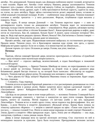автобус.	Это	демидовский.	Тихонов	видит,	как	Демидов	озабоченно	вертит	головой,	встречается
с	 ним	 глазами.	 Парня	 нет.	 Автобус	 стоит	 минуту.	 Наконец	 дверцы	 захлопываются.	 Тихонов
бормочет	чуть	слышно:	«Постой,	постой	ещё	минуту.	Сейчас	он	подойдёт».	Демидов,	умница,
понимает.	Автобус	мелко	дрожит,	ждёт.	С	неба	просеивается	белёсая	сырость,	садится	на	лицо,
на	 плечи,	 на	 окна	 автобуса.	 Вдруг	 щётка	 снегоочистителя	 делает	 широкий	 взмах,	 оставляя	 за
собой	влажный	стеклянный	полукруг.	В	нём	—	озабоченное	лицо	Демидова.	Тихонов	пожимает
плечами	 и	 автобус	 трогается	 —	 у	 него	 расписание.	 Форсаж,	 голубоватая	 струя	 выхлопа	 у
поворота.	Уехал.
Надо	 ждать.	 В	 конце	 концов	 Длинный	 —	 так	 Тихонов	 окрестил	 парня	 —	 с	 ним	 не
договаривался	 ездить	 только	 на	 демидовском	 автобусе.	 Тихонов	 ходит	 по	 заснеженному
тротуару,	пальцы	совсем	окоченели,	нос,	щёки	—	отваливаются.	Форс	держим,	шёлковую	маечку
носим.	Кисло	бы	нам	сейчас	в	тёплом	бельишке	было?..	Какая	крохотная	дырочка	в	кофте,	даже
петля	не	спустилась.	Как	ей,	наверное,	больно	было!	А	может,	сразу	сознание	потеряла?	Нет,
вряд	ли.	Ведь	ещё	шагов	двадцать	прошла.	Может,	бежала?	Нет,	Евстигнеева	и	Лапина	говорят	—
шла.	Не	спеша	шла.	Упала	молча,	руками	даже	не	взмахнула.
Прошёл	автобус,	ещё	один.	Подвыпившая	компания	выбралась	из	гостиничного	ресторана.
Прошли	 мимо.	 Тихонов	 узнал,	 что	 в	 Красноярске	 шашлык	 куда	 лучше,	 чем	 здесь,	 а	 проект
Нефёдова	всё	равно	зарежут.	Если	не	в	главке,	то	в	министерстве	уж	обязательно…
Дальше	торчать	тут	глупо.	Отложим	до	завтра.	Голова,	как	утюг,	тяжёлая…
Пятница
1.
Тяжёлая,	обитая	сияющей	бронзой	дверь	неохотно	приоткрылась	и	табличка	«Служебный
вход»	сразу	потеряла	свою	магическую	неприступность.
—	 Вам	 кого?	 —	 спросил	 швейцар,	 величественный,	 в	 седых	 бакенбардах	 и	 пижамной
полосатой	куртке.
—	Либердей	Гордеича,	—	буркнул	Тихонов.	Швейцар	не	понял,	но	переспрашивать	не	стал
и	 указал	 рукой	 на	 лестницу.	 Тихонов	 поднялся	 на	 второй	 этаж	 и	 среди	 длинного	 ряда
безымянных	 дверей	 быстро	 отыскал	 ту,	 на	 которой	 было	 написано:	 «Инспектор	 по	 кадрам».
Заперто.	Тихонов	ещё	раз	дёрнул	ручку.	По	коридору	шла	женщина	с	ведром	и	щёткой.
—	Чего	дёргать-то?	Ведь	заперто!	Марианна	Ивановна	пошла	за	пирожками.	Будет	скоро.
Ты	сядь,	подожди.
—	Слушаюсь.	Сяду,	подожду.
Тихонов	уселся	на	красный	бархатный	диванчик	и	стал	рассматривать	развешанные	на	стене
фотографии	 актёров	 в	 разных	 ролях.	 Прямо	 напротив	 висел	 хорошо	 сделанный	 портрет	 —
«Заслуженный	 артист	 Кабардино-Балкарской	 АССР	 К.М.	 Ставицкий	 в	 роли	 графа
Люксембурга».
«Да	ведь	он	же	раньше	тоже	в	этом	театре	работал»,	—	вспомнил	Тихонов.	Ставицкий	был	в
блестящем	 цилиндре,	 смокинге,	 с	 тростью	 и	 накинутом	 на	 одно	 плечо	 плащом.	 Красивый
парень,	 ничего	 не	 скажешь.	 Потом	 подумал:	 «А	 всё-таки	 алиби	 у	 вас	 нет,	 гражданин
Люксембург».	Тихонов	встал	и	пошёл	вдоль	стены,	читая	подписи	под	фотографиями.	Ага,	вот
Букова…	 в	 роли	 Пепиты	 в	 оперетте	 Дунаевского	 «Вольный	 ветер».	 Букова	 была	 похожа	 на
этикетку	одеколона	«Кармен»	—	с	веером	и	завитой	прядью	на	щеке.	«Такие	нам	страсти	бог
послал»,	—	покачал	головой	Стас.	Почти	в	самом	конце	коридора	он	нашёл	портрет	Панковой	—
Элизы	Дулитл	в	оперетте	«Моя	прекрасная	леди».	Здесь	Элиза	уже	не	оборванка	—	она	леди,
элегантная,	стройная,	с	очень	умным	лицом.	Ну-ну.
Дверь	 в	 конце	 коридора	 вела	 на	 крутую	 железную	 лестницу.	 Стас	 спустился	 по	 ней	 и
неожиданно	 оказался	 за	 кулисами.	 Здесь	 было	 полутемно.	 Причудливыми	 волнами	 застыли
 
