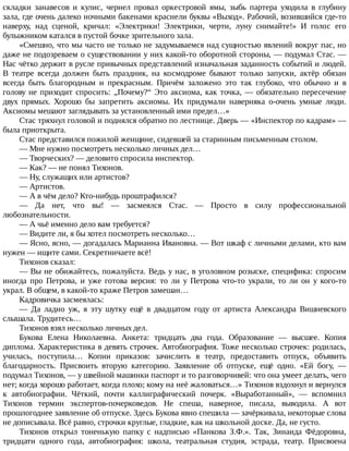 складки	 занавесов	 и	 кулис,	 чернел	 провал	 оркестровой	 ямы,	 зыбь	 партера	 уходила	 в	 глубину
зала,	где	очень	далеко	ночными	бакенами	краснели	буквы	«Выход».	Рабочий,	возившийся	где-то
наверху,	 над	 сценой,	 кричал:	 «Электрики!	 Электрики,	 черти,	 луну	 снимайте!»	 И	 голос	 его
булыжником	катался	в	пустой	бочке	зрительного	зала.
«Смешно,	что	мы	часто	не	только	не	задумываемся	над	сущностью	явлений	вокруг	пас,	но
даже	не	подозреваем	о	существовании	у	них	какой-то	оборотной	стороны,	—	подумал	Стас.	—
Нас	чётко	держит	в	русле	привычных	представлений	изначальная	заданность	событий	и	людей.
В	 театре	 всегда	 должен	 быть	 праздник,	 на	 космодроме	 бывают	 только	 запуски,	 актёр	 обязан
всегда	 быть	 благородным	 и	 прекрасным.	 Причём	 заложено	 это	 так	 глубоко,	 что	 обычно	 и	 в
голову	не	приходит	спросить:	„Почему?“	Это	аксиома,	как	точка,	—	обязательно	пересечение
двух	 прямых.	 Хорошо	 бы	 запретить	 аксиомы.	 Их	 придумали	 наверняка	 о-очень	 умные	 люди.
Аксиомы	мешают	заглядывать	за	установленный	ими	предел…»
Стас	тряхнул	головой	и	поднялся	обратно	по	лестнице.	Дверь	—	«Инспектор	по	кадрам»	—
была	приоткрыта.
Стас	представился	пожилой	женщине,	сидевшей	за	старинным	письменным	столом.
—	Мне	нужно	посмотреть	несколько	личных	дел…
—	Творческих?	—	деловито	спросила	инспектор.
—	Как?	—	не	понял	Тихонов.
—	Ну,	служащих	или	артистов?
—	Артистов.
—	А	в	чём	дело?	Кто-нибудь	проштрафился?
—	 Да	 нет,	 что	 вы!	 —	 засмеялся	 Стас.	 —	 Просто	 в	 силу	 профессиональной
любознательности.
—	А	чьё	именно	дело	вам	требуется?
—	Видите	ли,	я	бы	хотел	посмотреть	несколько…
—	Ясно,	ясно,	—	догадалась	Марианна	Ивановна.	—	Вот	шкаф	с	личными	делами,	кто	вам
нужен	—	ищите	сами.	Секретничаете	всё!
Тихонов	сказал:
—	Вы	не	обижайтесь,	пожалуйста.	Ведь	у	нас,	в	уголовном	розыске,	специфика:	спросим
иногда	 про	 Петрова,	 и	 уже	 готова	 версия:	 то	 ли	 у	 Петрова	 что-то	 украли,	 то	 ли	 он	 у	 кого-то
украл.	В	общем,	в	какой-то	краже	Петров	замешан…
Кадровичка	засмеялась:
—	 Да	 ладно	 уж,	 я	 эту	 шутку	 ещё	 в	 двадцатом	 году	 от	 артиста	 Александра	 Вишневского
слышала.	Трудитесь…
Тихонов	взял	несколько	личных	дел.
Букова	 Елена	 Николаевна.	 Анкета:	 тридцать	 два	 года.	 Образование	 —	 высшее.	 Копия
диплома.	Характеристика	в	девять	строчек.	Автобиография.	Тоже	несколько	строчек:	родилась,
училась,	 поступила…	 Копии	 приказов:	 зачислить	 в	 театр,	 предоставить	 отпуск,	 объявить
благодарность.	 Присвоить	 вторую	 категорию.	 Заявление	 об	 отпуске,	 ещё	 одно.	 «Ей	 богу,	 —
подумал	Тихонов,	—	у	швейной	машинки	паспорт	и	то	разговорчивей:	что	она	умеет	делать,	чего
нет;	когда	хорошо	работает,	когда	плохо;	кому	на	неё	жаловаться…»	Тихонов	вздохнул	и	вернулся
к	 автобиографии.	 Чёткий,	 почти	 каллиграфический	 почерк.	 «Выработанный»,	 —	 вспомнил
Тихонов	 термин	 экспертов-почерковедов.	 Не	 спеша,	 наверное,	 писала,	 выводила.	 А	 вот
прошлогоднее	заявление	об	отпуске.	Здесь	Букова	явно	спешила	—	зачёркивала,	некоторые	слова
не	дописывала.	Всё	равно,	строчки	круглые,	гладкие,	как	на	школьной	доске.	Да,	не	густо.
Тихонов	 открыл	 тоненькую	 папку	 с	 надписью	 «Панкова	 З.Ф.».	 Так,	 Зинаида	 Фёдоровна,
тридцати	 одного	 года,	 автобиография:	 школа,	 театральная	 студия,	 эстрада,	 театр.	 Присвоена
 