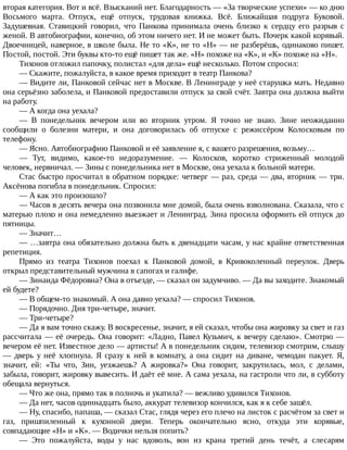вторая	категория.	Вот	и	всё.	Взысканий	нет.	Благодарность	—	«За	творческие	успехи»	—	ко	дню
Восьмого	 марта.	 Отпуск,	 ещё	 отпуск,	 трудовая	 книжка.	 Всё.	 Ближайшая	 подруга	 Буковой.
Задушевная.	 Ставицкий	 говорил,	 что	 Панкова	 принимала	 очень	 близко	 к	 сердцу	 его	 разрыв	 с
женой.	В	автобиографии,	конечно,	об	этом	ничего	нет.	И	не	может	быть.	Почерк	какой	корявый.
Двоечницей,	наверное,	в	школе	была.	Не	то	«К»,	не	то	«Н»	—	не	разберёшь,	одинаково	пишет.
Постой,	постой.	Эти	буквы	кто-то	ещё	пишет	так	же.	«Н»	похоже	на	«К»,	и	«К»	похоже	на	«Н».
Тихонов	отложил	папочку,	полистал	«для	дела»	ещё	несколько.	Потом	спросил:
—	Скажите,	пожалуйста,	в	какое	время	приходит	в	театр	Панкова?
—	Видите	ли,	Панковой	сейчас	нет	в	Москве.	В	Ленинграде	у	неё	старушка	мать.	Недавно
она	серьёзно	заболела,	и	Панковой	предоставили	отпуск	за	свой	счёт.	Завтра	она	должна	выйти
на	работу.
—	А	когда	она	уехала?
—	 В	 понедельник	 вечером	 или	 во	 вторник	 утром.	 Я	 точно	 не	 знаю.	 Зине	 неожиданно
сообщили	 о	 болезни	 матери,	 и	 она	 договорилась	 об	 отпуске	 с	 режиссёром	 Колосковым	 по
телефону.
—	Ясно.	Автобиографию	Панковой	и	её	заявление	я,	с	вашего	разрешения,	возьму…
—	 Тут,	 видимо,	 какое-то	 недоразумение.	 —	 Колосков,	 коротко	 стриженный	 молодой
человек,	нервничал.	—	Зины	с	понедельника	нет	в	Москве,	она	уехала	к	больной	матери.
Стас	быстро	просчитал	в	обратном	порядке:	четверг	—	раз,	среда	—	два,	вторник	—	три.
Аксёнова	погибла	в	понедельник.	Спросил:
—	А	как	это	произошло?
—	Часов	в	десять	вечера	она	позвонила	мне	домой,	была	очень	взволнована.	Сказала,	что	с
матерью	плохо	и	она	немедленно	выезжает	и	Ленинград.	Зина	просила	оформить	ей	отпуск	до
пятницы.
—	Значит…
—	…завтра	она	обязательно	должна	быть	к	двенадцати	часам,	у	нас	крайне	ответственная
репетиция.
Прямо	 из	 театра	 Тихонов	 поехал	 к	 Панковой	 домой,	 в	 Кривоколенный	 переулок.	 Дверь
открыл	представительный	мужчина	в	сапогах	и	галифе.
—	Зинаида	Фёдоровна?	Она	в	отъезде,	—	сказал	он	задумчиво.	—	Да	вы	заходите.	Знакомый
ей	будете?
—	В	общем-то	знакомый.	А	она	давно	уехала?	—	спросил	Тихонов.
—	Порядочно.	Дня	три-четыре,	значит.
—	Три-четыре?
—	Да	я	вам	точно	скажу.	В	воскресенье,	значит,	я	ей	сказал,	чтобы	она	жировку	за	свет	и	газ
рассчитала	—	её	очередь.	Она	говорит:	«Ладно,	Павел	Кузьмич,	к	вечеру	сделаю».	Смотрю	—
вечером	её	нет.	Известное	дело	—	артисты!	А	в	понедельник	сидим,	телевизор	смотрим,	слышу
—	 дверь	 у	 неё	 хлопнула.	 Я	 сразу	 к	 ней	 в	 комнату,	 а	 она	 сидит	 на	 диване,	 чемодан	 пакует.	 Я,
значит,	 ей:	 «Ты	 что,	 Зин,	 уезжаешь?	 А	 жировка?»	 Она	 говорит,	 закрутилась,	 мол,	 с	 делами,
забыла,	говорит,	жировку	вывесить.	И	даёт	её	мне.	А	сама	уехала,	на	гастроли	что	ли,	в	субботу
обещала	вернуться.
—	Что	же	она,	прямо	так	в	полночь	и	укатила?	—	вежливо	удивился	Тихонов.
—	Да	нет,	часов	одиннадцать	было,	аккурат	телевизор	кончился,	как	я	к	себе	зашёл.
—	Ну,	спасибо,	папаша,	—	сказал	Стас,	глядя	через	его	плечо	на	листок	с	расчётом	за	свет	и
газ,	 пришпиленный	 к	 кухонной	 двери.	 Теперь	 окончательно	 ясно,	 откуда	 эти	 корявые,
совпадающие	«Н»	и	«К».	—	Водички	нельзя	попить?
—	 Это	 пожалуйста,	 воды	 у	 нас	 вдоволь,	 вон	 из	 крана	 третий	 день	 течёт,	 а	 слесарям
 