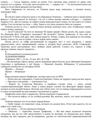 плевать…	 —	 Сосед,	 бормоча,	 пошёл	 на	 кухню.	 Стас	 протянул	 руку,	 отцепил	 от	 двери	 счёт,
опустил	его	в	карман.	«Состава	преступления	нет,	—	подумал	он.	—	За	малозначительностью
кражи	и	отсутствием	вредных	последствий».
Пить	 совершенно	 не	 хотелось,	 но	 Тихонов	 цедил	 воду,	 невкусную,	 с	 запахом	 железа,
леденящую	зубы.
2.
На	сей	раз	замок	открылся	сразу	и	это	обрадовало	Тихонова	—	замёрзли	руки	и	проделывать
фокусы	с	ключом	ужасно	не	хотелось.	«За	это	я	сейчас	вызову	наконец	слесаря»,	—	злорадно
подумал	Стас.	Дуя	на	пальцы,	он	набрал	номер	комендантского	отдела,	но	там	никто	не	снимал
трубку.	Стас	посмотрел	на	часы	—	обед.	Замок	в	этот	день	починить	было	не	суждено.
Тихонов	уселся	за	стол,	с	удовольствием	вытянул	длинные	ноги,	снял	телефонную	трубку,
набрал	номер,	подождал.
—	Алло?	Савельев?	Ты	чего	не	звонишь?	Я?	Давно	пришёл.	Минут	десять.	Ну,	ладно,	ладно.
Ты	 Демидову	 фото	 Ставицкого	 показывал?	 Не	 опознаёт?	 Значит,	 правильно.	 А	 чего	 мне	 не
веселиться?	У	меня,	мой	друг,	свои	тайные	радости.	Теперь,	старик,	вся	надежда	на	пассажира.
Значит,	в	шесть	ты,	как	из	пушки,	готов	и	ждёшь	моего	звонка.
Потом	 достал	 из	 сейфа	 расчерченный	 на	 квадраты	 лист	 и	 стал	 аккуратно,	 с	 явным
удовольствием	 густо	 заштриховывать	 клетку,	 в	 которой	 было	 написано	 «К.М.	 Ставицкий».
Закончив,	 долго	 рассматривал	 лист,	 любуясь	 своей	 работой.	 Сложил	 его,	 спрятал	 в	 сейф,
щёлкнул	замком,	надолго	задумался…
3.
В	Ленинградский	уголовный	розыск
ТЕЛЕФОНОГРАММА
18	февраля	196*	г.	14	час.	25	мин.	Исх.	№	171ф
…По	указанному	адресу	прошу	срочно	проверить	факт	болезни	гр-ки	Панковой	Екатерины
Сергеевны	 и	 пребывания	 у	 неё	 дочери	 —	 Панковой	 Зинаиды	 Фёдоровны.	 О	 результатах
сообщите	немедленно	по	телефону	99-84.
Передал	—	Тихонов
Принял	—	Петровцев
4.
Перед	вечером	пришла	Трифонова,	эксперт-трассолог	из	НТО.
—	Нечем	мне	вас	порадовать,	Станислав	Павлович.	Очень	уж	трудную	задачу	вы	мне	задали.
—	Простые	я	сам	решаю,	—	усмехнулся	Стас.
—	 Видите	 ли,	 Станислав	 Павлович,	 в	 подобных	 случаях	 ткань	 —	 очень	 плохой
следовоспринимающий	 объект.	 Лишь	 в	 самых	 редких	 случаях	 она	 фиксирует	 форму	 орудия,
которое	на	него	воздействовало.	Поэтому	уже	сейчас	ясно,	что	по	поводу	повреждений	на	пальто
и	платье	потерпевшей	мы	вам	никакого	заключения	не	дадим.
Трифонова	сняла	очки	и	задумалась.	Потом	вздохнула	и	продолжала:
—	Что	касается	кофты,	то	тут	особый	разговор.	Вы,	конечно,	знаете,	что	такое	негативный
след?
Тихонов	хмыкнул	что-то	не	очень	определённое.
—	Грубо	говоря,	это	появление	следа,	которого	не	должно	быть.	И	вот	мне	кажется,	что	на
кофте	есть	такой	след…
—	Не	понял,	—	честно	признался	Тихонов.
—	 Объясню,	 —	 терпеливо	 сказала	 Трифонова.	 —	 Вы	 мне	 вчера	 изложили	 механизм
нападения,	 как	 вы	 его	 себе	 представляете	 и	 каким	 он	 выглядит	 по	 материалам	 дела.	 Кофта,
которую	 вы	 мне	 передали	 для	 исследования,	 сделана	 из	 синтетической	 широковолокнистой
 