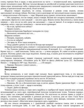спину,	горячую	боль	в	груди,	и	мир	раскололся	на	части	—	оглушительный	звон,	чудовищный
грохот	полыхнули	в	ушах.	Жёлтые	тусклые	фонари	на	автобусной	остановке	ракетами	взлетели	в
чёрно-серое	заснеженное	небо,	стремительно	закружились	огненной	каруселью	лампы	в	окнах
домов,	и	пронзительный	звон	умолк.	И	всё	исчезло…
Шарапов	 говорит	 медленно,	 не	 спеша,	 оглаживая	 и	 ровняя	 слова	 языком,	 лениво
проталкивает	их	между	губами.	Поэтому	у	него	в	разговоре	нет	восклицательных	знаков,	изредка
—	вопросительные	и	бесперечь	—	тире.	Шарапов	долго	думает,	потом	веско	заканчивает:
—	Нет,	махорочка,	что	ни	говори,	штука	стоящая.	Возьми	вот	сигареты	нынешние,	особенно
с	фильтром.	Крепости	в	них	никакой	—	кислота	одна.	Изжога	потом.	Кислотность	у	меня	очень
нервная	—	чуть	что	не	по	ней,	сразу	так	запаливает	—	соды	не	хватает.	А	из	махры	к	концу	дня
свернёшь	«козу»,	пару	раз	затянешься	—	мигом	мозги	прочищает.
—	Ну	и	как,	прочистило	сейчас?
—	Трудно	сказать…
Тихонов	нетерпеливо	барабанит	пальцами	по	стулу:
—	Непонятно,	непонятно	всё	это…
Шарапов	спокоен:
—	Поищем,	подумаем,	найдём.
—	А	если	не	найдём?
—	Это	вряд	ли.	И	не	таких	находили…
—	Тогда	давайте	думать!	А	не	вести	беседы	про	махорку!
Шарапов	протягивает	руку,	снимает	с	электрической	плитки	закипевший	чайничек.
—	Ты,	Тихонов,	грубый	и	невыдержанный	человек.	И	молодой.	А	я	—	старый	и	деликатный.
Кроме	того,	я	—	твой	начальник.	Таких,	как	ты,	—	у	меня	тридцать.	И	с	вами	со	всеми	я	думать
должен.	Поэтому	думать	мне	надо	медленно.	Знаешь	ведь,	в	каком	деле	поспешность	потребна?
А	тут	много	непонятного.
Тихонов	 перелистывает	 первую	 страницу	 картонной	 папки,	 надписанной	 аккуратным
канцелярским	 почерком:	 «Уголовное	 дело	 №	 2834	 по	 факту	 убийства	 гр-ки	 Т.С.	 Аксёновой.
Начато	—	14	февраля	196*	года.	Окончено	……»	И	говорит:
—	Хорошо.	Поехали	с	самого	начала…
Часть	первая
Понедельник
1.
Ветер	 успокоился,	 и	 снег	 пошёл	 ещё	 сильнее.	 Было	 удивительно	 тихо,	 и	 эту	 вязкую,
холодную	тишину	внезапно	распорол	пронзительный	скрипучий	вопль.	Потом	ещё	раз	и	ещё,	как
будто	кто-то	рядом	разрывал	огромные	листы	жести.	И	смолкло.
—	Что	это?	—	спросил	Тихонов	постового	милиционера.
—	Павлины.	Их	тут,	в	Ботаническом	саду,	в	клетке	держат.	Прямо	удивление	берёт	—	такая
птица	важная,	а	голос	у	неё	—	вроде	в	насмешку.
—	Ладно.	Дайте-ка	фонарь.
Тихонов	нажал	кнопку,	и	струя	света	вырубила	в	серебристой	черни	зимней	ночи	жёлтый,
вспыхивающий	на	снегу	круг,	перечёркнутый	пополам	человеческим	телом.	Тихонов	подумал,
что	 в	 цирке	 так	 освещают	 воздушных	 гимнастов.	 Он	 опустился	 на	 колени	 прямо	 в	 сугроб	 и
увидел,	 что	 снежинки,	 застрявшие	 в	 длинных	 ресницах,	 в	 волосах,	 уже	 не	 тают.	 Глаза	 были
открыты,	 казалось,	 женщина	 сейчас	 прищурятся	 от	 яркого	 света	 фонаря,	 снежинки	 слетят	 с
ресниц	и	она	скажет:	«Некстати	меня	угораздило	здесь	задремать».
Но	 она	 лежала	 неподвижно	 и	 с	 удивлённой	 улыбкой	 смотрела	 сквозь	 свет	 в	 низкое,
запелёнутое	 снегопадом	 небо.	 А	 снег	 шёл,	 шёл,	 шёл,	 будто	 хотел	 совсем	 запорошить	 её
 