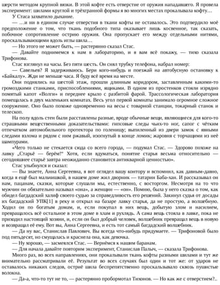 шерсти	методом	крупной	вязки.	В	этой	кофте	есть	отверстие	от	оружия	нападавшего.	Я	провела
эксперимент:	шилами	круглой	и	трёхгранной	формы	я	во	многих	местах	прокалывала	кофту…
У	Стаса	захватило	дыхание.
—	…и	ни	в	едином	случае	отверстия	в	ткани	кофты	не	оставалось.	Это	подтвердило	моё
предположение	 о	 том,	 что	 ткань	 подобного	 типа	 оказывает	 лишь	 косвенное,	 так	 сказать,
побочное	 сопротивление	 острию	 оружия.	 Она	 пропускает	 его	 между	 отдельными	 нитями,
проскальзывающими	вдоль	иглы	шила…
—	Но	этого	не	может	быть,	—	растерянно	сказал	Стас.
—	 Давайте	 поднимемся	 к	 нам	 в	 лабораторию,	 и	 я	 вам	 всё	 покажу,	 —	 тихо	 сказала
Трифонова.
Стас	взглянул	на	часы.	Без	пяти	шесть.	Он	снял	трубку	телефона,	набрал	номер:
—	 Савельев?	 Я	 задерживаюсь.	 Бери	 кого-нибудь	 и	 поезжай	 на	 автобусную	 остановку	 к
«Байкалу».	Жди	не	меньше	часа.	Я	буду	всё	время	на	месте.
Они	 поднялись	 на	 шестой	 этаж,	 прошли	 длинным	 коридором,	 заставленным	 какими-то
громоздкими	 станками,	 приспособлениями,	 ящиками.	 В	 одном	 из	 простенков	 стояли	 изрядно
помятый	 капот	 «Волги»	 и	 переднее	 крыло	 с	 разбитой	 фарой.	 Трассологическая	 лаборатория
помещалась	в	двух	маленьких	комнатах.	Весь	угол	первой	комнаты	занимало	огромное	сложное
сооружение.	Оно	было	похоже	одновременно	на	весы	с	товарной	станции,	токарный	станок	и
телескоп.
На	полу	вдоль	стен	были	расставлены	разные,	вроде	обычные	вещи,	являющиеся	для	кого-то
страшными	 вещественными	 доказательствами:	 гипсовые	 следы	 чьих-то	 ног,	 сапог	 с	 чётким
отпечатком	 автомобильного	 протектора	 по	 голенищу;	 выпиленный	 из	 двери	 замок	 с	 явными
следами	взлома	и	рядом	с	ним	ржавый,	изогнутый	в	конце	ломик;	жаровня	с	торчащими	из	неё
шампурами.
«Чего	 только	 не	 стекается	 сюда	 со	 всего	 города,	 —	 подумал	 Стас.	 —	 Здорово	 похоже	 на
лавку	 „Старьё	 —	 берём!“	 Хотя,	 если	 вдуматься,	 понятие	 старья	 весьма	 относительно	 —
сегодняшнее	старьё	завтра	неожиданно	становится	антикварной	ценностью».
Стас	улыбнулся	и	сказал:
—	Вы	знаете,	Анна	Сергеевна,	я	вот	оглядел	вашу	контору	и	вспомнил,	как	давным-давно,
когда	я	ещё	был	мальчишкой,	в	нашем	доме	жил	дворник	—	татарин	Баба-хан.	И	рассказывал	он
нам,	 пацанам,	 сказки,	 которые	 слушали	 мы,	 естественно,	 с	 восторгом.	 Несмотря	 на	 то	 что
мужчин	он	обязательно	называл	«она»,	а	женщин	—	«он».	Помню,	была	у	него	сказка	о	том,	как
обидел	багдадский	халиф	своего	судью	за	справедливость	его	решений.	Закинул	судья	от	досады
их	 багдадский	 УПК[1]	 в	 реку	 и	 открыл	 на	 базаре	 лавку	 старья,	 да	 не	 простую,	 а	 волшебную.
Ходил	 он	 по	 богатым	 домам,	 и,	 если	 покупал	 в	 них	 вещь,	 добытую	 злом	 и	 насилием,
превращалось	всё	остальное	в	этом	доме	в	хлам	и	рухлядь.	А	сама	вещь	стояла	в	лавке,	пока	не
приходил	настоящий	хозяин,	и,	если	он	был	добрый	человек,	волшебник	превращал	вещь	в	новую
и	возвращал	её	ему.	Вот	вы,	Анна	Сергеевна,	и	есть	тот	самый	багдадский	волшебник.
—	Да	ну	вас,	Станислав	Павлович.	Вы	всегда	что-нибудь	придумаете.	—	Трифоновой	было
под	пятьдесят,	но	смущалась	и	краснела	она,	как	девочка.
—	Ну	хорошо,	—	засмеялся	Стас.	—	Вернёмся	к	нашим	баранам.
—	Для	начала	давайте	повторим	эксперимент,	Станислав	Палыч,	—	сказала	Трифонова.
Много	раз,	во	всех	направлениях,	они	прокалывали	ткань	кофты	разными	шилами	и	тут	же
внимательно	 рассматривали	 её.	 Результат	 во	 всех	 случаях	 был	 один	 и	 тот	 же:	 от	 ударов	 не
оставалось	 никаких	 следов,	 остриё	 шила	 беспрепятственно	 проскальзывало	 сквозь	 пушистые
волокна.
—	Да-а,	что-то	тут	не	то,	—	растерянно	пробормотал	Тихонов.	—	Но	как	же	с	отверстием?..
 