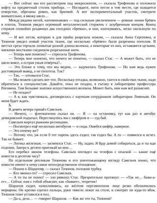 —	 Вот	 сейчас	 мы	 его	 рассмотрим	 под	 микроскопом,	 —	 сказала	 Трифонова	 и	 положила
кофту	 на	 предметный	 столик	 прибора.	 —	 Поглядите,	 нити	 петли	 в	 том	 месте,	 где	 находится
отверстие,	 обрезаны	 ровно,	 как	 бритвой.	 А	 вот	 экспериментальный	 участок,	 смотрите
внимательно,	я	ввожу	шило…
Между	рядами	нитей,	напоминавших	—	под	сильным	увеличением	—	ровные	линии	брёвен
в	 плотах,	 Тихонов	 увидел	 огромный	 металлический	 стержень	 с	 зазубренным	 концом.	 Конец
стержня	спокойно	раздвинул	два	соседних	«бревна»,	и	они,	изогнувшись,	легко	скользнули	по
нему.
—	 И	 вот	 петля,	 которую	 я	 для	 пробы	 разрезала	 ножом,	 —	 сказала	 Анна	 Сергеевна,	 и
Тихонов	 увидел	 новый	 участок	 ткани,	 где	 несколько	 «брёвен»	 были	 разрезаны	 пополам.	 В
местах	среза	торчали	лохматые	разной	длины	волокна,	а	некоторые	из	них,	оставшиеся	целыми,
мягкими	мостками	соединяли	разрезанные	нити.
—	Теперь	вам	понятно?	—	спросила	Трифонова.
—	Теперь	мне	понятно,	что	ничего	не	понятно,	—	сказал	Стас.	—	А	может	быть,	это	не
шило	вовсе,	а	острая	узкая	отвёртка?..
—	 Это	 ближе	 к	 тому,	 что	 мы	 видим,	 —	 задумалась	 Трифонова.	 —	 Но	 нам	 ведь	 нужен
достоверный	вывод,	а	не	гипотеза.	Так?
—	Так,	—	отозвался	Стас.
—	Мы	можем	сделать	вот	что.	Поскольку	отгадка,	возможно,	таится	в	свойствах	ткани,	надо
обратиться	 к	 специалистам.	 Давайте,	 пока	 не	 поздно,	 я	 съезжу	 в	 лабораторию	 профессора
Роговина.	Там	большие	знатоки	искусственного	волокна.	Может	быть,	они	нам	всё	разъяснят.
—	Не	поздно?
—	А	я,	как	чувствовала,	договорилась	с	научным	сотрудником	лаборатории	Левиным.	Он
меня	будет	ждать.
5.
В	девять	вечера	пришёл	Савельев.
—	 Ничего,	 —	 флегматично	 сказал	 он.	 —	 Я	 —	 на	 остановку,	 тут	 как	 раз	 и	 автобус
демидовский	подъехал.	Переглянулись	мы	с	шофёром	и	—	гуд	бай.
Савельев	моргал	рыжими	ресницами.
—	Посмотрел	ещё	несколько	автобусов	—	и	сюда.	Ошибся	шофёр,	наверное.
—	Это	почему	же?
—	Потому	что,	уж	если	б	тот	парень	здесь	ездил,	так	ездил	бы.	А	то	—	появился	и	исчез.
Так	не	бывает.
—	Логика	железная,	—	засмеялся	Стас.	—	Ну,	ладно.	Я	буду	домой	собираться,	да	и	ты	иди
отдохни.	Завтра	к	десяти	приезжай	ко	мне…
Его	 перебил	 звонок	 телефона.	 Савельев	 поглядел	 на	 телефон	 с	 опаской	 —	 какие	 ещё
новости	в	десятом	часу?
По	 отдельным	 репликам	 Тихонова	 и	 его	 уничтожающему	 взгляду	 Савельев	 понял,	 что
новости	имеют	к	нему	самое	непосредственное	отношение.
—	Пошли	к	Шарапову,	—	сказал	Тихонов,	положив	трубку.
—	Кто	звонил-то?	—	спросил	Савельев.
—	А	то	ты	не	понял!	—	зло	рявкнул	Стас.	Презрительно	протянул:	—	«Так	не…	быва-а-
ет»…	Сейчас	нам	с	тобой	объяснят,	как	«бывает»,	теоретик!
Шарапов	 сидит,	 нахохлившись,	 на	 жёлтом	 пергаментном	 лице	 резко	 обозначились
морщины.	Он	крепко	сцепил	пальцы,	руки	тяжело	лежат	на	столе,	и	смотрит	он	куда-то	вбок.
Тихонов	тоже	уставился	в	пол.
—	Да-а,	дела…	—	говорит	Шарапов.	—	Как	же	это	ты,	Тихонов?
 