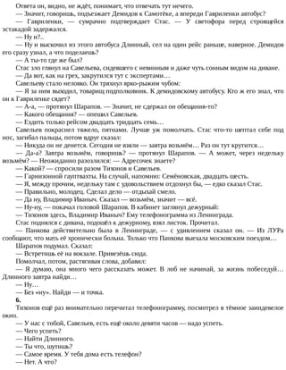 Ответа	он,	видно,	не	ждёт,	понимает,	что	отвечать	тут	нечего.
—	Значит,	говоришь,	подъезжает	Демидов	к	Самотёке,	а	впереди	Гавриленки	автобус?
—	 Гавриленки,	 —	 сумрачно	 подтверждает	 Стас.	 —	 У	 светофора	 перед	 строящейся
эстакадой	задержался.
—	Ну	и?..
—	Ну	и	выскочил	из	этого	автобуса	Длинный,	сел	на	один	рейс	раньше,	наверное.	Демидов
его	сразу	узнал,	а	что	поделаешь?
—	А	ты-то	где	же	был?
Стас	зло	глянул	на	Савельева,	сидевшего	с	невинным	и	даже	чуть	сонным	видом	на	диване.
—	Да	вот,	как	на	грех,	закрутился	тут	с	экспертами…
Савельеву	стало	неловко.	Он	тряхнул	ярко-рыжим	чубом:
—	Я	за	ним	выходил,	товарищ	подполковник.	К	демидовскому	автобусу.	Кто	ж	его	знал,	что
он	к	Гавриленке	сядет?
—	А-а,	—	протянул	Шарапов.	—	Значит,	не	сдержал	он	обещания-то?
—	Какого	обещания?	—	опешил	Савельев.
—	Ездить	только	рейсом	двадцать	тридцать	семь…
Савельев	 покраснел	 тяжело,	 пятнами.	 Лучше	 уж	 помолчать.	 Стас	 что-то	 шептал	 себе	 под
нос,	загибал	пальцы,	потом	вдруг	сказал:
—	Никуда	он	не	денется.	Сегодня	не	взяли	—	завтра	возьмём…	Раз	он	тут	крутится…
—	 Да-а?	 Завтра	 возьмём,	 говоришь?	 —	 протянул	 Шарапов.	 —	 А	 может,	 через	 недельку
возьмём?	—	Неожиданно	разозлился:	—	Адресочек	знаете?
—	Какой?	—	спросили	разом	Тихонов	и	Савельев.
—	Гарнизонной	гауптвахты.	На	случай,	напомню:	Семёновская,	двадцать	шесть.
—	Я,	между	прочим,	недельку	там	с	удовольствием	отдохнул	бы,	—	едко	сказал	Стас.
—	Правильно,	молодец.	Сделал	дело	—	отдыхай	смело.
—	Да	ну,	Владимир	Иваныч.	Сказал	—	возьмём,	значит	—	всё.
—	Ну-ну,	—	покачал	головой	Шарапов.	В	кабинет	заглянул	дежурный:
—	Тихонов	здесь,	Владимир	Иваныч?	Ему	телефонограмма	из	Ленинграда.
Стас	поднялся	с	дивана,	подошёл	к	дежурному,	взял	листок.	Прочитал.
—	 Панкова	 действительно	 была	 в	 Ленинграде,	 —	 с	 удивлением	 сказал	 он.	 —	 Из	 ЛУРа
сообщают,	что	мать	её	хронически	больна.	Только	что	Панкова	выехала	московским	поездом…
Шарапов	подумал.	Сказал:
—	Встретишь	её	на	вокзале.	Привезёшь	сюда.
Помолчал,	потом,	растягивая	слова,	добавил:
—	 Я	 думаю,	 она	 много	 чего	 рассказать	 может.	 В	 лоб	 не	 начинай,	 за	 жизнь	 побеседуй…
Длинного	завтра	найди…
—	Ну…
—	Без	«ну».	Найди	—	и	точка.
6.
Тихонов	ещё	раз	внимательно	перечитал	телефонограмму,	посмотрел	в	тёмное	заиндевелое
окно.
—	У	нас	с	тобой,	Савельев,	есть	ещё	около	девяти	часов	—	надо	успеть.
—	Чего	успеть?
—	Найти	Длинного.
—	Ты	что,	шутишь?
—	Самое	время.	У	тебя	дома	есть	телефон?
—	Нет.	А	что?
 