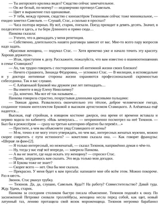 —	Ты	ангорского	кролика	видел?	Сходство	сейчас	замечательное.
—	Он	же	белый,	по-моему?	—	недоверчиво	протянул	Савельев.
—	Цвет	и	выражение	глаз	одинаковые.
—	У	тебя,	между	прочим,	сходство	с	киноактёром	Тихоновым	сейчас	тоже	минимальное,	—
ехидно	заметил	Савельев.	—	Слушай,	Стас,	а	сколько	я	проспал?
—	Часа	полтора	верных.	Ну	всё,	старик,	поехали.	Поезд	приходит	в	девять	десять.	Значит,	в
полдесятого	я	здесь,	а	ты	бери	Длинного	и	прямо	сюда…
Панкова	сказала:
—	Учтите,	что	в	двенадцать	у	меня	репетиция.
—	Собственно,	длительность	нашего	разговора	зависит	от	вас.	Мне-то	всего	пару	вопросов
надо	задать.
«Красивая	женщина,	—	подумал	Стас.	—	Хотя	времечко	уже	и	начало	точить	эту	красоту.
Хорошо	держится».
—	Итак,	приступим	к	делу.	Расскажите,	пожалуйста,	что	вам	известно	о	взаимоотношениях
в	семье	Ставицких?
—	Ах,	так	трудно	говорить	с	посторонними	об	интимной	жизни	своих	близких!
—	Ничего	страшного,	Зинаида	Фёдоровна,	—	успокоил	Стас.	—	В	милиции,	в	исповедальне
и	 у	 доктора	 интимные	 стороны	 жизни	 охраняются	 профессиональной	 скромностью
собеседника.	Так	я	вас	слушаю.
—	С	Алёшенькой	Буковой	мы	дружим	уже	лет	пятнадцать…
—	Вы	имеете	в	виду	Елену	Николаевну?
—	Да,	конечно.	Мы	все	её	так	называем…
Панкова	говорила	страстно,	похрустывая	длинными	красивыми	пальцами:
—	 Тяжкая	 драма.	 Развалилось	 окончательно	 это	 тёплое,	 доброе	 человеческое	 гнездо,
созданное	тонким	интеллектом	Буковой	и	высоким	артистизмом	Ставицкого.	А	Алёшенька	ещё
надеется…
Высокая,	 ещё	 стройная,	 в	 изящном	 костюме	 джерси,	 она	 время	 от	 времени	 вставала	 и
нервно	ходила	по	кабинету.	«Ишь	затянулась…	—	неприязненно	посмотрел	на	неё	Тихонов.	—
Был	бы	я	режиссёром	—	сразу	на	третью	категорию	обратно	бы	перевёл…»
—	Простите,	а	чем	вы	объясняете	уход	Ставицкого	от	жены?
—	М-м,	точно	я	не	могу	этого	утверждать,	но	чем	вас,	интересных	женатых	мужчин,	можно
скорее	 совратить	 с	 пути	 истинного?	 —	 кокетливо	 сказала	 она.	 —	 Как	 говорят	 французы:
«Шерше	ля	фам»[2].
—	Я	только	интересный,	но	неженатый,	—	сказал	Тихонов,	напряжённо	думая	о	чём-то.
—	Ну,	тогда	у	вас	ещё	всё	впереди,	—	заверила	Панкова.
—	А	вы	не	знаете,	где	надо	искать	эту	женщину?	—	спросил	Стас.
—	Право,	затрудняюсь	вам	сказать.	Это	ведь	только	мои	догадки.
—	И	Букова	тоже	не	знает?
—	Скорее	всего	—	нет.	Она	бы	мне	сказала.
—	Прекрасно.	У	меня	будет	к	вам	просьба:	напишите	мне	обо	всём	этом.	Можно	покороче.
Раз	в	шесть.
Звонок.	Стас	рванул	трубку.
—	 Тихонов.	 Да,	 да,	 слушаю,	 Савельев.	 Куда?!	 На	 работу?	 Совместительство?	 Давай	 туда.
Жду.	Удачи,	старик.
Панкова	 за	 соседним	 столиком	 быстро	 писала	 объяснение.	 Тихонов	 подошёл	 к	 окну.	 По
заснеженной	 Петровке	 сновали	 троллейбусы,	 женщина	 несла	 перед	 собой,	 как	 щит,	 новый
латунный	 таз,	 лениво	 протащила	 свой	 возок	 мороженщица.	 Тихонов	 негромко	 барабанил
 