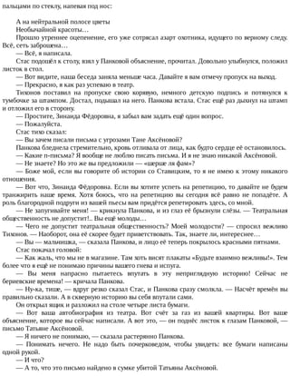 пальцами	по	стеклу,	напевая	под	нос:
А	на	нейтральной	полосе	цветы
Необычайной	красоты…
Прошло	утреннее	оцепенение,	его	уже	сотрясал	азарт	охотника,	идущего	по	верному	следу.
Всё,	сеть	заброшена…
—	Всё,	я	написала.
Стас	подошёл	к	столу,	взял	у	Панковой	объяснение,	прочитал.	Довольно	улыбнулся,	положил
листок	в	стол.
—	Вот	видите,	наша	беседа	заняла	меньше	часа.	Давайте	я	вам	отмечу	пропуск	на	выход.
—	Прекрасно,	я	как	раз	успеваю	в	театр.
Тихонов	 поставил	 на	 пропуске	 свою	 корявую,	 немного	 детскую	 подпись	 и	 потянулся	 к
тумбочке	за	штампом.	Достал,	подышал	на	него.	Панкова	встала.	Стас	ещё	раз	дыхнул	на	штамп
и	отложил	его	в	сторону.
—	Простите,	Зинаида	Фёдоровна,	я	забыл	вам	задать	ещё	один	вопрос.
—	Пожалуйста.
Стас	тихо	сказал:
—	Вы	зачем	писали	письма	с	угрозами	Тане	Аксёновой?
Панкова	бледнела	стремительно,	кровь	отливала	от	лица,	как	будто	сердце	её	остановилось.
—	Какие	п-письма?	Я	вообще	не	люблю	писать	письма.	И	я	не	знаю	никакой	Аксёновой.
—	Не	знаете?	Но	это	же	вы	предложили	—	«шерше	ля	фам»?
—	Боже	мой,	если	вы	говорите	об	истории	со	Ставицким,	то	я	не	имею	к	этому	никакого
отношения.
—	Вот	что,	Зинаида	Фёдоровна.	Если	вы	хотите	успеть	на	репетицию,	то	давайте	не	будем
транжирить	наше	время.	Хотя	боюсь,	что	на	репетицию	вы	сегодня	всё	равно	не	попадёте.	А
роль	благородной	подруги	из	вашей	пьесы	вам	придётся	репетировать	здесь,	со	мной.
—	Не	запугивайте	меня!	—	крикнула	Панкова,	и	из	глаз	её	брызнули	слёзы.	—	Театральная
общественность	не	допустит!..	Вы	ещё	молоды…
—	Чего	не	допустит	театральная	общественность?	Моей	молодости?	—	спросил	вежливо
Тихонов.	—	Наоборот,	она	её	скорее	будет	приветствовать.	Так,	знаете	ли,	интереснее…
—	Вы	—	мальчишка,	—	сказала	Панкова,	и	лицо	её	теперь	покрылось	красными	пятнами.
Стас	покачал	головой:
—	Как	жаль,	что	мы	не	в	магазине.	Там	хоть	висят	плакаты	«Будьте	взаимно	вежливы!».	Тем
более	что	я	ещё	не	понимаю	причины	вашего	гнева	и	испуга.
—	 Вы	 меня	 напрасно	 пытаетесь	 впутать	 в	 эту	 неприглядную	 историю!	 Сейчас	 не
бериевские	времена!	—	кричала	Панкова.
—	Ну-ка,	тише,	—	вдруг	резко	сказал	Стас,	и	Панкова	сразу	смолкла.	—	Насчёт	времён	вы
правильно	сказали.	А	в	скверную	историю	вы	себя	впутали	сами.
Он	открыл	ящик	и	разложил	на	столе	четыре	листа	бумаги.
—	 Вот	 ваша	 автобиография	 из	 театра.	 Вот	 счёт	 за	 газ	 из	 вашей	 квартиры.	 Вот	 ваше
объяснение,	которое	вы	сейчас	написали.	А	вот	это,	—	он	поднёс	листок	к	глазам	Панковой,	—
письмо	Татьяне	Аксёновой.
—	Я	ничего	не	понимаю,	—	сказала	растерянно	Панкова.
—	 Понимать	 нечего.	 Не	 надо	 быть	 почерковедом,	 чтобы	 увидеть:	 все	 бумаги	 написаны
одной	рукой.
—	И	что?
—	А	то,	что	это	письмо	найдено	в	сумке	убитой	Татьяны	Аксёновой.
 
