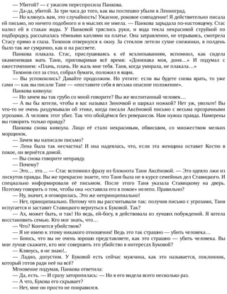 —	Убитой?	—	с	ужасом	переспросила	Панкова.
—	Да-да,	убитой.	За	три	часа	до	того,	как	вы	поспешно	убыли	в	Ленинград.
—	Но	клянусь	вам,	это	случайность!	Ужасное,	роковое	совпадение!	Я	действительно	писала
ей	письмо,	но	ничего	подобного	и	в	мыслях	не	имела.	—	Панкова	зарыдала	по-настоящему.	Стас
налил	 ей	 в	 стакан	 воды.	 У	 Панковой	 тряслись	 руки,	 и	 вода	 текла	 некрасивой	 струйкой	 по
подбородку,	рассыпалась	тёмными	каплями	на	платье.	Она	затравленно,	не	отрываясь,	смотрела
Стасу	прямо	в	глаза.	Тихонов	отвернулся	к	окну.	За	стеклом	летели	сухие	снежинки,	в	полдень
было	так	же	сумрачно,	как	и	на	рассвете.
Панкова	 плакала.	 Стас,	 прислушиваясь	 к	 её	 всхлипываниям,	 вспомнил,	 как	 сидела
окаменевшая	 мать	 Тани,	 приговаривая	 всё	 время:	 «Донюшка	 моя,	 доня…»	 И	 подумал	 с
ожесточением:	«Плачь,	плачь.	Не	жаль	мне	тебя.	Таня,	когда	умирала,	не	плакала…»
Тихонов	сел	за	стол,	собрал	бумаги,	положил	в	ящик.
—	 Вы	 успокоились?	 Давайте	 продолжим.	 Но	 учтите:	 если	 вы	 будете	 снова	 врать,	 то	 уже
сами	—	как	вы	писали	Тане	—	«поставите	себя	в	весьма	опасное	положение».
Панкова	кивнула:
—	Но	зачем	вы	так	грубо	со	мной	говорите?	Вы	же	воспитанный	человек…
—	А	вы	бы	хотели,	чтобы	я	вас	называл	Зиночкой	и	шаркал	ножкой?	Нет	уж,	увольте!	Вы
что-то	не	очень	раздумывали	об	этике,	когда	писали	Аксёновой	письмо	с	весьма	прозрачными
угрозами.	А	человек	этот	убит.	Так	что	обойдёмся	без	реверансов.	Нам	нужна	правда.	Намерены
вы	говорить	только	правду?
Панкова	 снова	 кивнула.	 Лицо	 её	 стало	 некрасивым,	 обвисшим,	 со	 множеством	 мелких
морщинок.
—	Зачем	вы	написали	письмо?
—	 Лена	 была	 так	 несчастна!	 И	 она	 надеялась,	 что,	 если	 эта	 женщина	 оставит	 Костю	 в
покое,	он	вернётся	домой.
—	Вы	снова	говорите	неправду.
—	Почему?
—	Это…	это…	—	Стас	вспомнил	фразу	из	блокнота	Тани	Аксёновой.	—	Это	одеяло	лжи	из
лоскутов	правды.	Вы	же	прекрасно	знаете,	что	Таня	была	не	в	курсе	семейных	дел	Ставицкого.	И
специально	 информировали	 её	 письмом.	 После	 этого	 Таня	 указала	 Ставицкому	 на	 дверь.
Поэтому	говорить	о	том,	чтобы	она	«оставила	его	в	покое»	нелепо.	Правильно?
—	Ну,	значит,	я	оговорилась.	Это	же	непринципиально!
—	Нет,	принципиально.	Потому	что	вы	рассчитывали	так:	получив	письмо	с	угрозами,	Таня
испугается	и	заставит	Ставицкого	вернуться	к	Буковой.	Так?
—	Ах,	может	быть,	и	так!	Но	ведь,	ей-богу,	я	действовала	из	лучших	побуждений.	Я	хотела
восстановить	семью.	Кто	мог	знать,	что…
—	Что?	Кончится	убийством?
—	Я	не	имею	к	этому	никакого	отношения!	Ведь	это	так	страшно	—	убить	человека…
—	Боюсь,	что	вы	не	очень	хорошо	представляете,	как	это	страшно	—	убить	человека.	Вы
мне	лучше	скажите,	кто	мог	совершить	это	убийство	в	интересах	Буковой?
—	Клянусь,	я	не	знаю!..
—	 Ладно,	 допустим.	 У	 Буковой	 есть	 сейчас	 мужчина,	 как	 это	 называется,	 поклонник,
который	готов	ради	неё	на	всё?
Мгновение	подумав,	Панкова	ответила:
—	Да,	есть.	—	И	сразу	заторопилась:	—	Но	я	его	видела	всего	несколько	раз.
—	А	что,	Букова	его	скрывает?
—	Нет,	мне	он	просто	не	понравился.
 