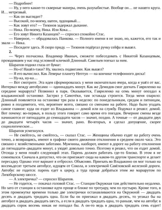 —	Подробнее!
—	Ну,	у	него	какие-то	скверные	манеры,	очень	разухабистые.	Вообще	он…	не	нашего	круга.
И…	нетрезвый.
—	Как	он	выглядит?
—	Высокий,	по-моему,	шатен,	худощавый…
—	Как	зовут	его?	—	Тихонов	задержал	дыхание.
—	Ника.	По-моему,	Ника.	Или	Кока…
—	Его	зовут	Никита	Казанцев?	—	спросил	спокойно	Стас.
—	Наверное,	—	обрадовалась	Панкова.	—	Полного	имени	я	не	знаю,	но,	кажется,	его	так	и
звали	—	Ника.
—	Посидите	здесь.	Я	скоро	приду.	—	Тихонов	подёргал	ручку	сейфа	и	вышел.
2.
—	 Через	 полчасика.	 Владимир	 Иваныч,	 сможете	 побеседовать	 с	 Никитой	 Казанцевым,
проходившим	у	нас	под	условной	кличкой	Длинный.	Савельев	поехал	за	ним.
Шарапов	поднял	глаза	от	бумаг:
—	Но-о!	Нашёл-таки?	Ну,	хвались	подвигами.	Как	вышел?
—	Я	его	вычислил.	Как	Леверье	планету	Нептун	—	на	кончике	телефонного	диска!
—	Ну-ка,	ну-ка…
—	Вот	смотрите.	Эта	идея	сформировалась	у	меня	окончательно	вчера,	когда	я	ушёл	от	вас.
Интервал	между	автобусами	—	одиннадцать	минут.	Как	же	Демидов	смог	догнать	Гавриленко	на
середине	 маршрута?	 Позвонил	 в	 парк.	 Оказывается,	 Гавриленко	 на	 семь	 минут	 опоздал	 к
владыкинской	 остановке.	 Застрял	 у	 Самотёки,	 там	 эстакада	 строится.	 Тогда	 меня	 озарило:
Длинный	появляется	на	остановке	три	раза	в	неделю:	по	понедельникам,	средам	и	пятницам,
ровно	 в	 полдевятого,	 что,	 вероятнее	 всего,	 связано	 со	 сменами	 на	 работе.	 Надо	 было	 угадать
самое	главное:	куда	он	ездит	из	Владыкина	—	домой	или	на	службу.	Подумал	и	решил:	домой.
Вот	почему:	во-первых,	в	пользу	этого	говорит	само	время	его	поездок.	Вечерние	смены	везде
начинаются	от	пятнадцати	до	семнадцати	часов	—	значит,	поздно.	А	точные	—	от	двадцати	двух
до	 двадцати	 четырёх	 часов	 —	 значит,	 рано.	 Во-вторых,	 я	 сделал	 допущение,	 скорее
социологическое…
Шарапов	усмехнулся.
—	Не	смейтесь,	не	смейтесь,	—	сказал	Стас.	—	Женщины	обычно	ездят	на	работу	очень
точно,	а	возвращаясь,	имеют	в	графике	своего	движения	отклонения	в	среднем	около	часа.	Это
связано	с	хозяйственными	заботами.	Мужчины,	наоборот,	имеют	в	дороге	на	работу	отклонения
до	пятнадцати–двадцати	минут,	а	уходят	довольно	точно.	Поэтому	я	решил,	что	он	ездит	домой.
Отсюда	 у	 меня	 пошёл	 следующий	 этап.	 Парень	 должен	 работать	 где-то	 близко.	 В	 этом	 я	 не
сомневался.	Сначала	я	допустил,	что	он	приезжает	сюда	на	каком-то	другом	транспорте	и	делает
пересадку.	Однако	этот	вариант	я	отбросил.	Объясняю.	Приехать	во	Владыкино	он	мог	только	на
восемьдесят	третьем	автобусе,	идущем	от	Сокола,	и	электричкой	Савёловской	железной	дороги.
Автобус	 не	 годится:	 парень	 едет	 к	 цирку,	 а	 туда	 проще	 добраться	 этим	 же	 маршрутом	 по
Лихоборскому	шоссе.
—	А	электричка?	—	спросил	Шарапов.
—	Не	годится,	—	покачал	головой	Стас.	—	Станция	Окружная	там	действительно	недалеко.
Но	зато	от	станции	к	остановке	идти	проще	и	ближе	по	тротуару,	чем	по	пустырю.	Кроме	того,	в
этом	 промежутке	 времени	 только	 две	 электрички	 останавливаются	 на	 Окружной	 —	 двадцать
десять	 и	 двадцать	 тридцать	 одна.	 Если	 бы	 он	 приезжал	 в	 двадцать	 десять,	 то	 уезжал	 бы	 на
автобусе	в	двадцать	двадцать	шесть,	а	если	в	двадцать	тридцать	одна,	то	раньше,	чем	на	автобус	в
двадцать	 сорок	 восемь	 никак	 не	 попадал	 бы.	 А	 он-то	 ведь	 в	 двадцать	 тридцать	 семь	 ездит!
 
