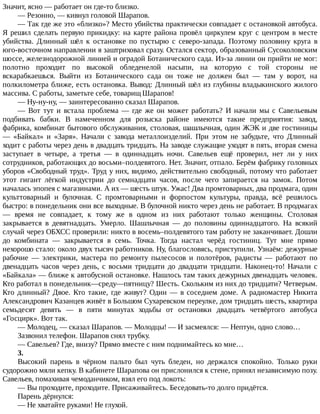 Значит,	ясно	—	работает	он	где-то	близко.
—	Резонно,	—	кивнул	головой	Шарапов.
—	Так	где	же	это	«близко»?	Место	убийства	практически	совпадает	с	остановкой	автобуса.
Я	решил	сделать	первую	прикидку:	на	карте	района	провёл	циркулем	круг	с	центром	в	месте
убийства.	 Длинный	 шёл	 к	 остановке	 по	 пустырю	 с	 северо-запада.	 Поэтому	 половину	 круга	 в
юго-восточном	направлении	я	заштриховал	сразу.	Остался	сектор,	образованный	Сусоколовским
шоссе,	железнодорожной	линией	и	оградой	Ботанического	сада.	Из-за	линии	он	прийти	не	мог:
полотно	 проходит	 по	 высокой	 обледенелой	 насыпи,	 на	 которую	 с	 той	 стороны	 не
вскарабкаешься.	 Выйти	 из	 Ботанического	 сада	 он	 тоже	 не	 должен	 был	 —	 там	 у	 ворот,	 на
полкилометра	ближе,	есть	остановка.	Вывод:	Длинный	шёл	из	глубины	владыкинского	жилого
массива.	С	работы,	заметьте	себе,	товарищ	Шарапов!
—	Ну-ну-ну,	—	заинтересованно	сказал	Шарапов.
—	 Вот	 тут	 и	 встала	 проблема	 —	 где	 же	 он	 может	 работать?	 И	 начали	 мы	 с	 Савельевым
подбивать	 бабки.	 В	 намеченном	 для	 розыска	 районе	 имеются	 такие	 предприятия:	 завод,
фабрика,	комбинат	бытового	обслуживания,	столовая,	шашлычная,	один	ЖЭК	и	две	гостиницы
—	 «Байкал»	 и	 «Заря».	 Начали	 с	 завода	 металлоизделий.	 При	 этом	 не	 забудьте,	 что	 Длинный
ходит	с	работы	через	день	в	двадцать	тридцать.	На	заводе	служащие	уходят	в	пять,	вторая	смена
заступает	 в	 четыре,	 а	 третья	 —	 в	 одиннадцать	 ночи.	 Савельев	 ещё	 проверил,	 нет	 ли	 у	 них
сотрудников,	работающих	до	восьми–полдевятого.	Нет.	Значит,	отпало.	Берём	фабрику	головных
уборов	«Свободный	труд».	Труд	у	них,	видимо,	действительно	свободный,	потому	что	работает
этот	 гигант	 лёгкой	 индустрии	 до	 семнадцати	 часов,	 после	 чего	 запирается	 на	 замок.	 Потом
началась	эпопея	с	магазинами.	А	их	—	шесть	штук.	Ужас!	Два	промтоварных,	два	продмага,	один
культтоварный	 и	 булочная.	 С	 промтоварными	 и	 форпостом	 культуры,	 правда,	 всё	 решилось
быстро:	в	понедельник	они	все	выходные.	В	булочной	никто	через	день	не	работает.	В	продмагах
—	 время	 не	 совпадает,	 к	 тому	 же	 в	 одном	 из	 них	 работают	 только	 женщины.	 Столовая
закрывается	 в	 девятнадцать.	 Умерло.	 Шашлычная	 —	 до	 половины	 одиннадцатого.	 На	 всякий
случай	через	ОБХСС	проверили:	никто	в	восемь–полдевятого	там	работу	не	заканчивает.	Дошли
до	 комбината	 —	 закрывается	 в	 семь.	 Точка.	 Тогда	 настал	 черёд	 гостиниц.	 Тут	 мне	 прямо
нехорошо	стало:	около	двух	тысяч	работников.	Ну,	благословясь,	приступили.	Узнаём:	дежурные
рабочие	 —	 электрики,	 мастера	 по	 ремонту	 пылесосов	 и	 полотёров,	 радисты	 —	 работают	 по
двенадцать	 часов	 через	 день,	 с	 восьми	 тридцати	 до	 двадцати	 тридцати.	 Наконец-то!	 Начали	 с
«Байкала»	—	ближе	к	автобусной	остановке.	Нашлось	там	таких	дежурных	двенадцать	человек.
Кто	работал	в	понедельник—среду—пятницу?	Шесть.	Скольким	из	них	до	тридцати?	Четверым.
Кто	 длинный?	 Двое.	 Кто	 такие,	 где	 живут?	 Один	 —	 в	 соседнем	 доме.	 А	 радиомастер	 Никита
Александрович	Казанцев	живёт	в	Большом	Сухаревском	переулке,	дом	тридцать	шесть,	квартира
семьдесят	 девять	 —	 в	 пяти	 минутах	 ходьбы	 от	 остановки	 двадцать	 четвёртого	 автобуса
«Госцирк».	Вот	так.
—	Молодец,	—	сказал	Шарапов.	—	Молодцы!	—	И	засмеялся:	—	Нептун,	одно	слово…
Зазвонил	телефон.	Шарапов	снял	трубку.
—	Савельев?	Где,	внизу?	Прямо	вместе	с	ним	поднимайтесь	ко	мне…
3.
Высокий	 парень	 в	 чёрном	 пальто	 был	 чуть	 бледен,	 но	 держался	 спокойно.	 Только	 руки
судорожно	мяли	кепку.	В	кабинете	Шарапова	он	прислонился	к	стене,	принял	независимую	позу.
Савельев,	помахивая	чемоданчиком,	взял	его	под	локоть:
—	Вы	проходите,	проходите.	Присаживайтесь.	Беседовать-то	долго	придётся.
Парень	дёрнулся:
—	Не	хватайте	руками!	Не	глухой.
 