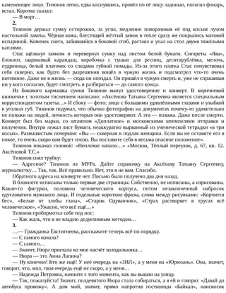 каменеющее	лицо.	Тихонов	легко,	едва	коснувшись,	провёл	по	её	лицу	ладонью,	погасил	фонарь,
встал.	Коротко	сказал:
—	В	морг…
2.
Тихонов	 держал	 сумку	 осторожно,	 за	 углы,	 медленно	 поворачивая	 её	 под	 косым	 лучом
настольной	лампы.	Чёрная	кожа,	блестящий	жёлтый	замок	в	тепле	сразу	же	покрылись	матовой
испариной.	Комочек	снега,	забившийся	в	боковой	сгиб,	растаял	и	упал	на	стол	двумя	тяжёлыми
каплями.
Стас	 щёлкнул	 замком	 и	 перевернул	 сумку	 над	 листом	 белой	 бумаги.	 Сигареты	 «Ява»,
блокнот,	 шариковый	 карандаш,	 коробочка	 с	 тушью	 для	 ресниц,	 десятирублёвка,	 мелочь,
пудреница,	 белый	 платочек	 со	 следами	 губной	 помады.	 Из-за	 этого	 платка	 Стас	 почувствовал
себя	 скверно,	 как	 будто	 без	 разрешения	 вошёл	 в	 чужую	 жизнь	 и	 подсмотрел	 что-то	 очень
интимное.	Даже	не	в	жизнь	—	сюда	он	опоздал.	Он	пришёл	в	чужую	смерть	и,	уже	не	спрашивая
ни	у	кого	согласия,	будет	смотреть	и	разбираться	—	до	самого	конца.
Из	 бокового	 кармашка	 сумки	 Тихонов	 вынул	 удостоверение	 и	 конверт.	 В	 коричневой
книжечке	с	золотым	тиснением	написано:	«Аксёнова	Татьяна	Сергеевна	является	специальным
корреспондентом	газеты…»	И	сбоку	—	фото:	лицо	с	большими	удивлёнными	глазами	и	улыбкой
в	уголках	губ.	Тихонов	подумал,	что	обычно	фотографии	на	документах	почему-то	удивительно
не	похожи	на	людей,	личность	которых	они	удостоверяют.	А	эта	—	похожа.	Даже	после	смерти.
Конверт	 был	 без	 марки,	 со	 штампом	 «Доплатное»	 и	 московскими	 штемпелями	 отправки	 и
получения.	Внутри	лежал	лист	бумаги,	неаккуратно	вырванный	из	ученической	тетрадки	«в	три
косых».	Размашистым	почерком:	«Вы	—	скверная	и	подлая	женщина.	Если	вы	не	оставите	его	в
покое,	то	очень	скоро	вам	будет	плохо.	Вы	поставите	себя	в	весьма	опасное	положение».
Тихонов	покачал	головой:	«Неплохое	начало…»	«Москва,	Тёплый	переулок,	д.	67,	кв.	12.
Аксёновой	Т.С.»
Тихонов	снял	трубку:
—	 Адресное?	 Тихонов	 из	 МУРа.	 Дайте	 справочку	 на	 Аксёнову	 Татьяну	 Сергеевну,
журналистку…	Так,	так.	Всё	правильно.	Нет,	это	я	не	вам.	Спасибо.
Обратного	адреса	на	конверте	нет.	Письмо	было	получено	два	дня	назад.
В	блокноте	исписаны	только	первые	две	страницы.	Собственно,	не	исписаны,	а	изрисованы.
Какие-то	 фигурки,	 половина	 человеческого	 корпуса,	 потом	 незаконченный	 набросок
одутловатого	мужского	лица.	И	отдельные	короткие	фразы,	слова	между	рисунками:	«Корчится
бес»,	 «Белые	 от	 злобы	 глаза»,	 «Старик	 Одуванчик»,	 «Страх	 растворяет	 в	 трусах	 всё
человеческое»,	«Ужасно,	что	всё	ещё…»
Тихонов	пробормотал	себе	под	нос:
—	Как	жаль,	что	я	не	владею	дедуктивным	методом…
3.
…—	Гражданка	Евстигнеева,	расскажите	теперь	всё	по	порядку.
—	С	самого	начала?
—	С	самого…
—	Значит,	Нюра	приехала	ко	мне	насчёт	холодильника…
—	Нюра	—	это	Анна	Лапина?
—	Ну	конечно!	Кто	же	ещё!	У	неё	очередь	на	«ЗИЛ»,	а	у	меня	на	«Юрюзань».	Она,	значит,
говорит,	что,	мол,	твоя	очередь	ещё	не	скоро,	а	у	меня…
—	Надежда	Петровна,	начните	с	того	момента,	как	вы	вышли	на	улицу.
—	Так,	пожалуйста!	Значит,	полдевятого	Нюра	стала	собираться,	а	я	ей	и	говорю:	«Давай	до
автобуса	 провожу».	 А	 дом	 мой,	 значит,	 прямо	 напротив	 гостиницы	 «Байкал»,	 наискосок
 