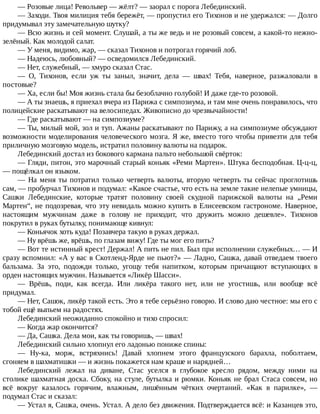 —	Розовые	лица!	Револьвер	—	жёлт?	—	заорал	с	порога	Лебединский.
—	Заходи.	Твоя	милиция	тебя	бережёт,	—	пропустил	его	Тихонов	и	не	удержался:	—	Долго
придумывал	эту	замечательную	шутку?
—	Всю	жизнь	и	сей	момент.	Слушай,	а	ты	же	ведь	и	не	розовый	совсем,	а	какой-то	нежно-
зелёный.	Как	молодой	салат.
—	У	меня,	видимо,	жар,	—	сказал	Тихонов	и	потрогал	горячий	лоб.
—	Надеюсь,	любовный?	—	осведомился	Лебединский.
—	Нет,	служебный,	—	хмуро	сказал	Стас.
—	 О,	 Тихонов,	 если	 уж	 ты	 заныл,	 значит,	 дела	 —	 швах!	 Тебя,	 наверное,	 разжаловали	 в
постовые?
—	Ха,	если	бы!	Моя	жизнь	стала	бы	безоблачно	голубой!	И	даже	где-то	розовой.
—	А	ты	знаешь,	я	приехал	вчера	из	Парижа	с	симпозиума,	и	там	мне	очень	понравилось,	что
полицейские	раскатывают	на	велосипедах.	Живописно	до	чрезвычайности!
—	Где	раскатывают	—	на	симпозиуме?
—	Ты,	милый	мой,	зол	и	туп.	Ажаны	раскатывают	по	Парижу,	а	на	симпозиуме	обсуждают
возможности	моделирования	человеческого	мозга.	Я	же,	вместо	того	чтобы	привезти	для	тебя
приличную	мозговую	модель,	истратил	половину	валюты	на	подарок.
Лебединский	достал	из	бокового	кармана	пальто	небольшой	свёрток:
—	Гляди,	питон,	это	марочный	старый	коньяк	«Реми	Мартен».	Штука	бесподобная.	Ц-ц-ц,
—	пощёлкал	он	языком.
—	На	меня	ты	потратил	только	четверть	валюты,	вторую	четверть	ты	сейчас	проглотишь
сам,	—	пробурчал	Тихонов	и	подумал:	«Какое	счастье,	что	есть	на	земле	такие	нелепые	умницы,
Сашки	 Лебединские,	 которые	 тратят	 половину	 своей	 скудной	 парижской	 валюты	 на	 „Реми
Мартен“,	не	подозревая,	что	эту	невидаль	можно	купить	в	Елисеевском	гастрономе.	Наверное,
настоящим	 мужчинам	 даже	 в	 голову	 не	 приходит,	 что	 дружить	 можно	 дешевле».	 Тихонов
покрутил	в	руках	бутылку,	понимающе	кивнул:
—	Коньячок	хоть	куда!	Позавчера	такую	в	руках	держал.
—	Ну	врёшь	же,	врёшь,	по	глазам	вижу!	Где	ты	мог	его	пить?
—	Вот	те	истинный	крест!	Держал!	А	пить	не	пил.	Был	при	исполнении	служебных…	—	И
сразу	вспомнил:	«А	у	вас	в	Скотленд-Ярде	не	пьют?»	—	Ладно,	Сашка,	давай	отведаем	твоего
бальзама.	 За	 это,	 подожди	 только,	 угощу	 тебя	 напитком,	 которым	 причащают	 вступающих	 в
орден	настоящих	мужчин.	Называется	«Ликёр	Шасси».
—	 Врёшь,	 поди,	 как	 всегда.	 Или	 ликёра	 такого	 нет,	 или	 не	 угостишь,	 или	 вообще	 всё
придумал.
—	Нет,	Сашок,	ликёр	такой	есть.	Это	я	тебе	серьёзно	говорю.	И	слово	даю	честное:	мы	его	с
тобой	ещё	выпьем	на	радостях.
Лебединский	неожиданно	спокойно	и	тихо	спросил:
—	Когда	жар	окончится?
—	Да,	Сашка.	Дела	мои,	как	ты	говоришь,	—	швах!
Лебединский	сильно	хлопнул	его	ладонью	пониже	спины:
—	 Ну-ка,	 морж,	 встряхнись!	 Давай	 хлопнем	 этого	 французского	 барахла,	 поболтаем,
сгоняем	в	шахматишки	—	и	жизнь	покажется	нам	краше	и	нарядней…
Лебединский	 лежал	 на	 диване,	 Стас	 уселся	 в	 глубокое	 кресло	 рядом,	 между	 ними	 на
столике	шахматная	доска.	Сбоку,	на	стуле,	бутылка	и	рюмки.	Коньяк	не	брал	Стаса	совсем,	но
всё	 вокруг	 казалось	 горячим,	 влажным,	 лишённым	 чётких	 очертаний.	 «Как	 в	 парилке»,	 —
подумал	Стас	и	сказал:
—	Устал	я,	Сашка,	очень.	Устал.	А	дело	без	движения.	Подтверждается	всё:	и	Казанцев	это,
 