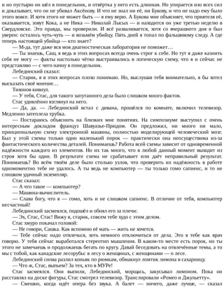 и	но	пустырю	он	шёл	в	понедельник,	и	отвёртка	у	него	есть	длинная.	Но	упирается	изо	всех	сил
и	доказывает,	что	он	не	убивал	Аксёнову.	И	что	не	знал	ни	её,	ни	Букову,	и	что	не	надо	ему	было
этого	вовсе.	И	хотя	этого	не	может	быть	—	я	ему	верю.	А	Букова	мне	объясняет,	что	приятеля	её,
оказывается,	зовут	Кока,	а	не	Ника	—	Николай	Лысых	—	и	находится	он	уже	третью	неделю	в
Свердловске.	 Это	 правда,	 мы	 проверили.	 И	 всё	 разваливается,	 хотя	 со	 вчерашнего	 дня	 я	 был
уверен:	осталось	чуть-чуть	—	и	возьмём	убийцу.	Пять	дней	я	топал	по	фальшивому	следу.	А	где
теперь	настоящий	убийца	—	кто	знает?
—	М-да,	тут	даже	вся	моя	диагностическая	лаборатория	не	поможет…
—	Ты	знаешь,	Саш,	я	ведь	в	этих	вопросах	всегда	очень	строг	к	себе.	Но	тут	я	даже	казнить
себя	не	могу	—	факты	настолько	чётко	выстраивались	в	логическую	схему,	что	я	и	сейчас	не
представляю	—	с	чего	начну	в	понедельник.
Лебединский	сказал:
—	Старик,	я	в	этих	вопросах	плохо	понимаю.	Но,	выслушав	тебя	внимательно,	я	бы	хотел
высказать	своё	мнение…
Тихонов	кивнул.
—	У	тебя,	Стас,	для	такого	запутанного	дела	было	слишком	много	фактов.
Стас	удивлённо	взглянул	на	него.
—	 Да,	 да.	 —	 Лебединский	 встал	 с	 дивана,	 прошёлся	 по	 комнате,	 включил	 телевизор.
Медленно	затеплела	трубка.
—	 Постараюсь	 объяснить	 на	 близких	 мне	 понятиях.	 На	 симпозиуме	 выступил	 с	 очень
интересным	 докладом	 француз	 Шавуазье-Прюдом.	 Он	 предложил,	 ни	 много	 ни	 мало,
принципиальную	 схему	 электронной	 машины,	 полностью	 моделирующей	 человеческий	 мозг.
Был	 у	 этой	 схемы	 только	 один	 маленький	 порок	 —	 практически	 она	 неосуществима	 из-за
фантастического	количества	деталей.	Понимаешь?	Работа	всей	схемы	зависит	от	одновременной
надёжности	каждого	из	элементов.	Но	их	так	много,	что	в	любой	данный	момент	выходит	из
строя	 хотя	 бы	 один.	 В	 результате	 схема	 не	 срабатывает	 или	 даёт	 неправильный	 результат.
Понимаешь?	 Во	 всём	 твоём	 деле	 было	 столько	 узлов,	 что	 проверить	 их	 надёжность	 в	 работе
одномоментно	 тебе	 не	 удалось.	 А	 ты	 ведь	 не	 компьютер	 —	 ты	 только	 гомо	 сапиенс,	 и	 то	 не
слишком	удачный	экземпляр.
Стас	сказал:
—	А	что	такое	—	компьютер?
—	Машина-вычислитель.
—	Слава	богу,	что	я	—	гомо,	хоть	и	не	слишком	сапиенс.	В	отличие	от	тебя,	компьютер
несчастный!
Лебединский	засмеялся,	подошёл	и	обнял	его	за	плечи:
—	Эх,	Стас,	Стас!	Вижу	я,	старик,	совсем	тебе	худо	с	этим	делом.
Стас	хмуро	покачал	головой:
—	Не	говори,	Сашка.	Как	вспомню	её	мать	—	жить	не	хочется.
—	 Тебе	 сейчас	 надо	 отвлечься,	 хоть	 немного	 отключиться	 от	 дела.	 Это	 я	 тебе	 как	 врач
говорю.	У	тебя	сейчас	выработался	стереотип	мышления.	В	каком-то	месте	есть	порок,	но	ты
этого	не	замечаешь	и	продолжаешь	бегать	по	кругу.	Давай	беседовать	на	отвлечённые	темы,	а	то
мы	с	тобой,	как	канадские	лесорубы:	в	лесу	о	женщинах,	с	женщинами	—	о	лесе.
Лебединский	снова	разлил	коньяк	по	рюмкам,	обмакнул	ломтик	лимона	в	сахарницу.
—	Что	ж,	Стас,	выпьем?	За	тех,	кто	в	МУРе!
Стас	 засмеялся.	 Они	 выпили,	 Лебединский,	 морщась,	 закусывал	 лимоном.	 Пока	 он
расставлял	на	доске	фигуры,	Стас	смотрел	телевизор.	Транслировали	«Ромео	и	Джульетту».
—	 Смешно,	 когда	 идёт	 опера	 без	 звука.	 А	 балет	 —	 ничего,	 даже	 лучше,	 —	 сказал
 