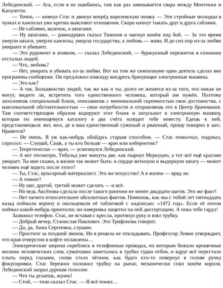 Лебединский.	—	Ага,	если	я	не	ошибаюсь,	там	как	раз	завязывается	свара	между	Монтекки	и
Капулетти.
—	Точно,	—	кивнул	Стас	и	двинул	вперёд	королевскую	пешку.	—	Эти	стройные	молодцы	в
чулках	и	камзолах	уже	крепко	выясняют	отношения.	Скоро	начнут	тыкать	друг	в	друга	саблями.
—	Не	саблями,	валенок,	а	шпагами.
—	Ну	шпагами,	—	равнодушно	сказал	Тихонов	и	шагнул	конём	под	бой.	—	За	это	время
умерли	шпаги,	умерли	камзолы,	умерли	государства,	а	любовь	—	жива.	И	до	сих	пор	из-за	любви
умирают	и	убивают.
—	Это	рудимент	и	атавизм,	—	сказал	Лебединский,	—	буржуазный	пережиток	в	сознании
отсталых	людей.
—	Что,	любовь?
—	Нет,	умирать	и	убивать	из-за	любви.	Вот	на	том	же	симпозиуме	один	деятель	сделал	вне
программы	сообщение.	Он	предложил	повсюду	внедрить	брачующие	электронные	машины.
—	Это	как?
—	А	так.	Большинство	людей,	так	же	как	и	ты,	долго	не	женятся	из-за	того,	что	никак	не
могут,	 видите	 ли,	 встретить	 того	 единственного	 человека,	 который	 им	 нужён.	 Поэтому
заполняешь	специальный	бланк,	описываешь	с	минимальной	скромностью	свои	достоинства,	с
максимальной	обстоятельностью	—	свои	потребности	и	отправляешь	его	в	Центр	брачевания.
Там	 соответствующим	 образом	 кодируют	 этот	 бланк	 и	 запускают	 в	 электронную	 машину,
которая	 по	 имеющемуся	 каталогу	 в	 два	 счёта	 находит	 тебе	 невесту.	 Едешь	 к	 ней,
представляешься:	вот,	мол,	де	я	ваш	единственный	суженый	и	ряженый,	прошу	покорно	в	загс.
Нравится?
—	 Не	 очень.	 Я	 уж	 как-нибудь	 обойдусь	 старым	 способом.	 —	 Стас	 помолчал,	 подумал,
спросил:	—	Слушай,	Сашк,	а	ты	кто	больше	—	врач	или	кибернетик?
—	Теоретически	—	врач,	—	усмехнулся	Лебединский.
—	А	вот	посмотри,	Тибальд	уже	минуты	две,	как	пырнул	Меркуцио,	а	тот	всё	ещё	красиво
умирает.	Ты	мне	скажи,	в	жизни	так	может	быть:	в	сердце	воткнули	и	выдернули	шпагу	—	может
человек	ещё	ходить	после	этого?
—	Ты,	Стас,	вульгарный	материалист.	Это	же	искусство!	А	в	жизни	—	вряд	ли.
—	А	точнее?
—	Ну	шаг,	другой,	третий	может	сделать	—	и	всё.
—	Но	ведь	Аксёнова	сделала	после	такого	ранения	не	менее	двадцати	шагов.	Это	же	факт!
—	Нет	ничего	относительнее	абсолютных	фактов.	Помнишь,	как	мы	с	тобой	лет	пятнадцать
назад	 поймали	 ворону	 и	 окольцевали	 её	 табличкой	 с	 надписью:	 «1472	 год».	 Если	 её	 потом
поймал	какой-нибудь	орнитолог,	он	наверняка	защитил	на	ней	диссертацию.	А	пока	тебе	гардэ!
Зазвонил	телефон.	Стас,	не	вставая	с	кресла,	протянул	руку	и	взял	трубку.
—	Добрый	вечер,	Станислав	Павлович.	Это	Трифонова	говорит.
—	Да,	да,	Анна	Сергеевна,	слушаю.
—	Простите	за	поздний	звонок.	Но	я	решила	не	откладывать.	Профессор	Левин	утверждает,
что	края	отверстия	в	кофте	оплавлены…
Электрические	шорохи	скреблись	в	телефонных	проводах,	по	которым	бежали	крошечные
молнии	человеческих	слов,	суматошно	заметались	в	трубке	гудки	отбоя,	и	вдруг	всё	перестало
плыть	 перед	 глазами,	 снова	 стало	 чётким,	 как	 будто	 кто-то	 повернул	 в	 голове	 ручку
фокусировки.	 Стас	 бережно	 положил	 трубку	 на	 рычаг,	 механически	 снял	 конём	 короля.
Лебединский	заорал	дурным	голосом:
—	Что	ты	делаешь,	жулик!
—	Стой,	—	тихо	сказал	Стас.	—	Я	всё	понял…
 