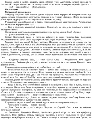 Гладкая	 дырка	 в	 кофте,	 двадцать	 шагов	 мёртвой	 Тани	 Аксёновой,	 идущий	 впереди	 по
тропинке	Казанцев,	чёрные	окна	гостиницы	—	всё	закрутилось	снова	сумасшедшей	каруселью.
—	Пуля!	—	крикнул	Стас.	—	Это	была	пуля!
Часть	вторая
Следующий	понедельник
Сегодня	у	Шарапова	день	начался	удачно.	Аферист	Костя	Корсунский,	которого	долгих	три
месяца	 искала	 специальная	 опергруппа,	 появился	 в	 ресторане	 «Берлин».	 После	 роскошного
обеда	жулик	щедро	расплатился	с	официантом	и	вышел	на	улицу.
У	дверей	его	ждали	Савоненко	и	Дрыга.	Корсунский	хорошо	знал	Савоненко.	Раскланялись
они	изысканно.	Корсунский	сказал:
—	 Как	 я	 понимаю,	 уважаемый	 гражданин	 Савоненко,	 вы	 намерены	 освободить	 меня	 от
расходов	на	такси?
Оперативник	кивнул,	распахивая	широким	жестом	дверцу	милицейской	«Волги»:
—	Правильно	понимаете,	Костя…
Сейчас	 Корсунский	 сидел	 в	 соседнем	 кабинете	 и	 давал	 подробнейшие	 показания,
расставляя	точки	на	целой	серии	нераскрытых	афер,	гирей	висевших	на	шее	Шарапова.
Хорошая	 была	 операция!	 Ей-богу,	 хорошая.	 Шарапов,	 откинувшись	 на	 спинку	 кресла,
отдыхал,	слегка	прикрыв	веки,	и	его	круглое	широкое	лицо	расплылось	больше	обычного.	Стасу
показалось,	что	Шарапов	дремлет,	когда	он	приоткрыл	дверь	кабинета.	Стас	захотел	повернуть
обратно.	 Но	 дело	 надо	 делать.	 Он	 вошёл	 в	 кабинет,	 Шарапов	 поднял	 на	 него	 глаза,	 и	 улыбка
пропала.	 Наверное,	 и	 хорошее	 настроение	 тоже.	 Никуда	 не	 денешься,	 надо	 подойти,	 сесть	 у
стола	и	докладывать,	чувствуя,	как	с	каждым	словом	взваливаешь	на	Шарапова	свой	нелёгкий
груз.
—	 Владимир	 Иваныч,	 беда,	 —	 тихо	 сказал	 Стас.	 —	 Оправдались	 мои	 худшие
предположения.	Аксёнова	убита	пулей,	и	мы	всю	неделю	шли	не	в	ту	сторону.	Пропало	самое
дорогое	время…
Шарапов	неожиданно	улыбнулся,	но	улыбка	была	грустной:
—	Не	волнуйся,	малыш.	Известно,	время	—	самый	злой	наш	враг.	И	самый	коварный.	Да
ничего	—	мы	времени	зря	не	тратили.	Жаль,	главная	версия	наша	оказалась	ошибочной.	Но	и
узнали	мы	за	это	время	многое.	Да-а.	Всё	это	нам	ещё	пригодится.	Раскрутим	мы	это	убийство,
не	вешай	носа.	Чаю	хочешь?	Нет?	Ну,	садись	тогда,	рассказывай	по	порядку.
Тихонов	достал	из	бокового	кармана	свёрнутые	в	трубочку	бумаги,	разгладил	их	ладонью,
полистал.	Не	поднимая	глаз,	начал	рассказывать:
—	Когда	я	понял,	что	эксперт-медик	ошибся	и	мы	следом	за	ним	идём	в	тупик,	я	всех	на
ноги	 поднял.	 Вчера	 ведь	 было	 воскресенье,	 а	 надо	 было	 срочно	 договориться	 о	 повторной
судебно-медицинской	экспертизе.	Ну,	свет,	как	говорится,	не	без	добрых	людей:	всех	обзвонил,
обошёл,	 всё	 обеспечил	 —	 сегодня	 в	 одиннадцать	 утра	 экспертиза	 начала	 работу.	 Минут	 через
сорок	эксперт	—	вы	его	знаете	—	профессор	Павловский	нашёл	пулю.
Тихонов	глубоко	вздохнул.	Достал	из	кармана	пиджака	картонную	коробочку.	В	вате	лежал
небольшой	продолговатый	кусочек	тёмного	металла.
Шарапов	потянулся	к	коробочке,	взяв	её	в	руки,	внимательно	рассмотрел	пулю.
—	Калибр	пять	и	шесть,	—	сказал	Тихонов.
—	 Да-а.	 Пять	 и	 шесть,	 —	 повторил	 Шарапов.	 —	 Слушай,	 Стас,	 а	 как	 же	 всё-таки
получилась	ошибка?
—	 Понимаете,	 Владимир	 Иваныч,	 произошёл	 редкий	 казус	 —	 мне	 это	 профессор
разъяснил.	 Пуля	 пробила	 сердце,	 перикард,	 ударилась	 в	 ребро,	 скользнула	 по	 нему	 вниз,
раздвинула	 межрёберные	 мышцы	 и,	 —	 Тихонов	 заглянул	 в	 лежащие	 перед	 ним	 бумаги,	 —
 