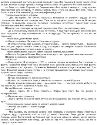 застряла	в	подкожной	клетчатке	передней	грудной	стенки.	Вот	Павловский	прямо	пишет:	«След
от	пули	на	ребре	эксперт	принял	за	конец	раневого	канала	с	осаднением	от	острия	оружия».
—	 Ясно,	 —	 сказал	 Шарапов.	 —	 Окончательно	 сбила	 первого	 эксперта	 с	 толку	 картина
происшествия:	 шла	 женщина,	 её	 обогнал	 парень,	 после	 этого	 она	 упала.	 Всё	 ясно.	 Редко,	 но
бывает	и	такое.	Ещё	какие-нибудь	выводы	профессор	сделал?
Тихонов	снова	заглянул	в	бумагу:
—	 Два.	 Во-первых,	 что	 смерть	 наступила	 мгновенно	 от	 паралича	 сердца.	 И	 что,
следовательно,	 больше	 чем	 один-два	 шага	 Таня	 после	 выстрела	 сделать	 не	 могла.	 Во-вторых,
стреляли,	 по-видимому,	 издалека,	 поскольку	 полностью	 отсутствуют	 характерные	 следы
близкого	выстрела.	Вот,	в	общем,	и	всё.
Шарапов	сидит,	подперев	щеку	рукой,	прикрыв	глаза.	Долго,	неторопливо	думает.
—	Да-а.	Развалилась,	значит,	вся	наша	постройка.	А	ведь	через	пару	дней	уголовное	дело
надо	 передавать	 но	 подследственности	 —	 в	 прокуратуру.	 Ума	 не	 приложу	 —	 что	 мы	 им
передадим?
Тихонов	безнадёжно	машет	рукой.
—	Ладно,	—	говорит	Шарапов.	—	Надо	искать	оружие…
—	В	первую	очередь	надо	выяснить,	откуда	стреляли,	—	хрипло	говорит	Стас.	—	Казанцев
явно	отпадает:	стрелять	он	мог	только	в	упор,	а	экспертиза	это	отвергает	напрочь.	Кроме	него,
Евстигнеева	и	Лапина	на	пустыре	никого	не	видели…
Тихонов	задумывается	надолго,	потом,	нащупав	решение,	вскакивает:
—	Вот	что,	Владимир	Иваныч.	Направление	выстрела,	мы	определим	экспериментально!
Шарапов	с	сомнением	прищуривает	глаз:
—	Как	это?
—	Очень	просто.	Я	договорюсь	с	НТО	—	они	нам	сделают	из	парафина	бюст	человека	—
фантом	называется.	Профессор	точно	обозначит	в	нём	раневой	канал.	Используем	этот	фантом
для	следственного	эксперимента.	Положение	Аксёновой	в	момент	выстрела	нам	известно.	Рост
тоже.	В	раневой	канал	вставим	трубку	и	на	пустыре	провизируем	траекторию	полёта	пули	—
получим	место,	откуда	стреляли.
—	Сомнительно	что-то…
—	Ничего	сомнительного,	всё	по	науке	будет.
—	Подвела	нас	крепко	твоя	наука,	с	шилом-то,	—	покачал	головой	Шарапов.
—	Нечего	теперь	на	зеркало	пенять,	—	разозлился	Стас.	—	Подсунул	эксперт	удобную	для
нас	версию,	мы	в	неё	и	вцепились.	Спешим	всё…
Взгляд	Шарапова	потеплел:
—	 Ладно,	 парень.	 Не	 в	 Сочи	 спешили…	 Вперёд	 урок	 будет.	 Так	 что	 решаем	 с
экспериментом?
—	Я	считаю,	надо	проводить.
—	Ладно,	пробуй,	только	на	месте	обставь	всё	поаккуратней,	без	лишнего	шума,	народ	не
мути.
Тихонов	сделал	несколько	шагов	по	комнате,	упрямо	сказал:
—	Это	ещё	как	сказать	—	насчёт	народа.
—	А	что?
—	 Мне	 кажется,	 эту	 операцию	 широко	 надо	 провести,	 с	 размахом.	 Народ	 обязательно
соберётся,	 будут	 спрашивать:	 что?	 да	 как?	 да	 зачем?	 Объясним.	 Люди	 другим	 расскажут.
Глядишь,	 кроме	 Евстигнеевой	 да	 Лапиной	 ещё	 свидетели	 найдутся.	 Может,	 кто-то	 выстрел
слышал.	 Или	 подозревает	 кого-нибудь.	 Да	 мало	 ли	 ещё	 что!	 Беспокоюсь	 только,	 как	 бы	 не
спугнуть	стрелка	этого…
 