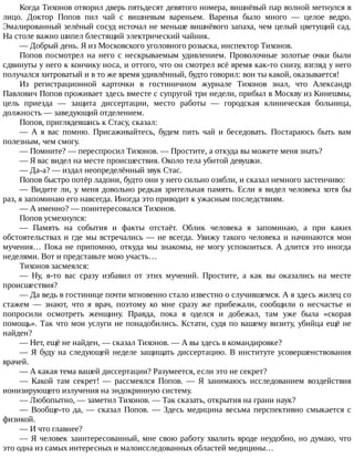 Когда	Тихонов	отворил	дверь	пятьдесят	девятого	номера,	вишнёвый	пар	волной	метнулся	в
лицо.	 Доктор	 Попов	 пил	 чай	 с	 вишневым	 вареньем.	 Варенья	 было	 много	 —	 целое	 ведро.
Эмалированный	зелёный	сосуд	источал	не	меньше	вишнёвого	запаха,	чем	целый	цветущий	сад.
На	столе	важно	шипел	блестящий	электрический	чайник.
—	Добрый	день.	Я	из	Московского	уголовного	розыска,	инспектор	Тихонов.
Попов	 посмотрел	 на	 него	 с	 нескрываемым	 удивлением.	 Проволочные	 золотые	 очки	 были
сдвинуты	у	него	к	кончику	носа,	и	оттого,	что	он	смотрел	всё	время	как-то	снизу,	взгляд	у	него
получался	хитроватый	и	в	то	же	время	удивлённый,	будто	говорил:	вон	ты	какой,	оказывается!
Из	 регистрационной	 карточки	 в	 гостиничном	 журнале	 Тихонов	 знал,	 что	 Александр
Павлович	Попов	проживает	здесь	вместе	с	супругой	три	недели,	прибыл	в	Москву	из	Кинешмы,
цель	 приезда	 —	 защита	 диссертации,	 место	 работы	 —	 городская	 клиническая	 больница,
должность	—	заведующий	отделением.
Попов,	приглядевшись	к	Стасу,	сказал:
—	 А	 я	 вас	 помню.	 Присаживайтесь,	 будем	 пить	 чай	 и	 беседовать.	 Постараюсь	 быть	 вам
полезным,	чем	смогу.
—	Помните?	—	переспросил	Тихонов.	—	Простите,	а	откуда	вы	можете	меня	знать?
—	Я	вас	видел	на	месте	происшествия.	Около	тела	убитой	девушки.
—	Да-а?	—	издал	неопределённый	звук	Стас.
Попов	быстро	потёр	ладони,	будто	они	у	него	сильно	озябли,	и	сказал	немного	застенчиво:
—	Видите	ли,	у	меня	довольно	редкая	зрительная	память.	Если	я	видел	человека	хотя	бы
раз,	я	запоминаю	его	навсегда.	Иногда	это	приводит	к	ужасным	последствиям.
—	А	именно?	—	поинтересовался	Тихонов.
Попов	усмехнулся:
—	 Память	 на	 события	 и	 факты	 отстаёт.	 Облик	 человека	 я	 запоминаю,	 а	 при	 каких
обстоятельствах	и	где	мы	встречались	—	не	всегда.	Увижу	такого	человека	и	начинаются	мои
мучения…	Пока	не	припомню,	откуда	мы	знакомы,	не	могу	успокоиться.	А	длится	это	иногда
неделями.	Вот	и	представьте	мою	участь…
Тихонов	засмеялся:
—	 Ну,	 я-то	 вас	 сразу	 избавил	 от	 этих	 мучений.	 Простите,	 а	 как	 вы	 оказались	 на	 месте
происшествия?
—	Да	ведь	в	гостинице	почти	мгновенно	стало	известно	о	случившемся.	А	я	здесь	жилец	со
стажем	 —	 знают,	 что	 я	 врач,	 поэтому	 ко	 мне	 сразу	 же	 прибежали,	 сообщили	 о	 несчастье	 и
попросили	 осмотреть	 женщину.	 Правда,	 пока	 я	 оделся	 и	 добежал,	 там	 уже	 была	 «скорая
помощь».	Так	что	мои	услуги	не	понадобились.	Кстати,	судя	по	вашему	визиту,	убийца	ещё	не
найден?
—	Нет,	ещё	не	найден,	—	сказал	Тихонов.	—	А	вы	здесь	в	командировке?
—	Я	буду	на	следующей	неделе	защищать	диссертацию.	В	институте	усовершенствования
врачей.
—	А	какая	тема	вашей	диссертации?	Разумеется,	если	это	не	секрет?
—	 Какой	 там	 секрет!	 —	 рассмеялся	 Попов.	 —	 Я	 занимаюсь	 исследованием	 воздействия
ионизирующего	излучения	на	эндокринную	систему.
—	Любопытно,	—	заметил	Тихонов.	—	Так	сказать,	открытия	на	грани	наук?
—	 Вообще-то	 да,	 —	 сказал	 Попов.	 —	 Здесь	 медицина	 весьма	 перспективно	 смыкается	 с
физикой.
—	И	что	главнее?
—	Я	человек	заинтересованный,	мне	свою	работу	хвалить	вроде	неудобно,	но	думаю,	что
это	одна	из	самых	интересных	и	малоисследованных	областей	медицины…
 