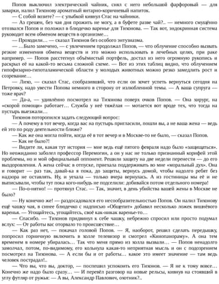 Попов	 выключил	 электрический	 чайник,	 снял	 с	 него	 небольшой	 фарфоровый	 —	 для
заварки,	налил	Тихонову	ароматный	янтарно-коричневый	напиток.
—	С	собой	возите?	—	с	улыбкой	кивнул	Стас	на	чайники.
—	Аз	грешен,	без	чая	дня	прожить	не	могу,	а	в	буфете	разве	чай?..	—	немного	смущённо
отозвался	Попов	и	положил	в	блюдечко	варенье	для	Тихонова.	—	Так	вот,	эндокринная	система
руководит	всем	обменом	веществ	в	организме…
—	Проходили…	—	сказал	Тихонов	без	особого	энтузиазма.
—	…Было	замечено,	—	с	увлечением	продолжал	Попов,	—	что	облучение	способно	вызвать
резкие	 изменения	 обмена	 веществ	 и	 это	 можно	 использовать	 в	 лечебных	 целях,	 при	 раке
например.	 —	 Попов	 расстегнул	 объёмистый	 портфель,	 достал	 из	 него	 огромную	 рукопись	 и
раскрыл	её	на	какой-то	весьма	сложной	схеме.	—	Вот	из	этих	таблиц	видно,	что	облучением
гипофизарно-гипоталамической	 области	 у	 молодых	 животных	 можно	 резко	 замедлить	 рост	 и
созревание…
—	 Лихо,	 —	 сказал	 Стас,	 сообразивший,	 что	 если	 он	 хочет	 успеть	 вернуться	 сегодня	 на
Петровку,	надо	увести	Попова	немного	в	сторону	от	излюбленной	темы.	—	А	ваша	супруга	—
тоже	врач?
—	 Да-а,	 —	 удивлённо	 посмотрел	 на	 Тихонова	 поверх	 очков	 Попов.	 —	 Она	 хирург,	 на
«скорой	 помощи»	 работает…	 Служба	 у	 неё	 тяжёлая	 —	 мотается	 вот	 вроде	 тех,	 что	 тогда	 на
пустырь	выезжали…
Тихонов	поторопился	задать	следующий	вопрос:
—	А	почему	в	тот	вечер,	когда	вас	на	пустырь	пригласили,	пошли	вы,	а	не	ваша	жена	—	ведь
ей	это	по	роду	деятельности	ближе?
—	Как	же	она	могла	пойти,	когда	её	в	тот	вечер	и	в	Москве-то	не	было,	—	сказал	Попов.
—	Как	не	было?!
—	Видите	ли,	какая	тут	история	—	мне	ведь	ещё	пятого	февраля	надо	было	«защищаться».
Но	неожиданно	заболел	профессор	Перемогин,	а	он	у	нас	не	только	признанный	корифей	этой
проблемы,	но	и	мой	официальный	оппонент.	Решили	защиту	на	две	недели	перенести	—	до	его
выздоровления.	А	жена	сейчас	в	отпуске,	приехала	поддерживать	во	мне	«моральный	дух».	Она
и	 говорит	 —	 раз	 так,	 давай-ка	 я	 пока,	 до	 защиты,	 вернусь	 домой,	 чтобы	 надолго	 ребят	 без
надзора	 не	 оставлять.	 Ну,	 и	 уехала	 —	 только	 вчера	 вернулась.	 А	 из	 гостиницы	 мы	 её	 и	 не
выписывали,	чтобы	тут	пока	кого-нибудь	не	подселили:	добивайся	потом	отдельного	номера!
—	По-о-нятно!	—	протянул	Стас.	—	Так,	значит,	в	день	убийства	вашей	жены	в	Москве	не
было?
—	Ну	конечно	же!	—	раздосадовался	его	несообразительностью	Попов.	Он	налил	Тихонову
ещё	чашку	чая,	в	синее	блюдечко	с	надписью	«Общепит»	добавил	несколько	ложек	вишнёвого
варенья.	—	Угощайтесь,	угощайтесь,	своё	как-никак	варенье-то…
—	 Спасибо.	 —	 Тихонов	 придвинул	 к	 себе	 чашку,	 небрежно	 спросил	 или	 просто	 подумал
вслух:	—	От	работы	вас	оторвало	то	происшествие…
—	 Как	 раз	 нет,	 —	 покачал	 головой	 Попов.	 —	 Я,	 наоборот,	 решил	 сделать	 передышку,
попросил	 горничную	 включить	 в	 холле	 телевизор	 и	 смотрел	 «Кинопанораму».	 А	 она	 тем
временем	 в	 номере	 убиралась…	 Так	 что	 меня	 прямо	 из	 холла	 вызвали…	 —	 Попов	 ненадолго
замолчал,	 потом,	 по-видимому,	 его	 кольнула	 какая-то	 неприятная	 мысль	 и	 он	 с	 подозрением
посмотрел	 на	 Тихонова.	 —	 А	 если	 бы	 и	 от	 работы…	 какое	 это	 имеет	 значение	 —	 там	 ведь
человек	пострадал!..
—	 Что	 вы,	 что	 вы,	 доктор,	 —	 поспешил	 успокоить	 его	 Тихонов.	 —	 Я	 не	 к	 тому	 вовсе…
Конечно	же	надо	было	сразу…	—	И	перевёл	разговор	на	новые	рельсы,	кивнув	на	стоявший	в
углу	футляр	от	ружья:	—	А	вы,	Александр	Павлович,	охотник?..
 