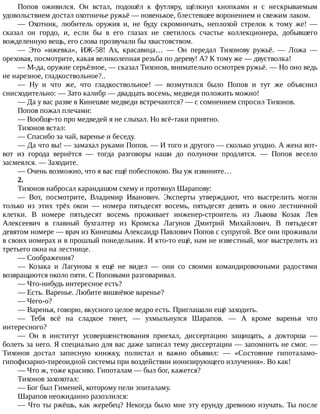 Попов	 оживился.	 Он	 встал,	 подошёл	 к	 футляру,	 щёлкнул	 кнопками	 и	 с	 нескрываемым
удовольствием	достал	охотничье	ружьё	—	новенькое,	блестевшее	воронением	и	свежим	лаком.
—	 Охотник,	 любитель	 оружия	 и,	 не	 буду	 скромничать,	 неплохой	 стрелок	 к	 тому	 же!	 —
сказал	 он	 гордо,	 и,	 если	 бы	 в	 его	 глазах	 не	 светилось	 счастье	 коллекционера,	 добывшего
вожделенную	вещь,	его	слова	прозвучали	бы	хвастовством.
—	 Это	 «ижевка»,	 ИЖ-58!	 Ах,	 красавица…	 —	 Он	 передал	 Тихонову	 ружьё.	 —	 Ложа	 —
ореховая,	посмотрите,	какая	великолепная	резьба	по	дереву!	А?	К	тому	же	—	двустволка!
—	М-да,	оружие	серьёзное,	—	сказал	Тихонов,	внимательно	осмотрев	ружьё.	—	Но	оно	ведь
не	нарезное,	гладкоствольное?..
—	 Ну	 и	 что	 же,	 что	 гладкоствольное!	 —	 возмутился	 было	 Попов	 и	 тут	 же	 объяснил
снисходительно:	—	Зато	калибр	—	двадцать	восемь,	медведя	положить	можно!
—	Да	у	вас	разве	в	Кинешме	медведи	встречаются?	—	с	сомнением	спросил	Тихонов.
Попов	пожал	плечами:
—	Вообще-то	про	медведей	я	не	слыхал.	Но	всё-таки	приятно.
Тихонов	встал:
—	Спасибо	за	чай,	варенье	и	беседу.
—	Да	что	вы!	—	замахал	руками	Попов.	—	И	того	и	другого	—	сколько	угодно.	А	жена	вот-
вот	 из	 города	 вернётся	 —	 тогда	 разговоры	 наши	 до	 полуночи	 продлятся.	 —	 Попов	 весело
засмеялся.	—	Заходите.
—	Очень	возможно,	что	я	вас	ещё	побеспокою.	Вы	уж	извините…
2.
Тихонов	набросал	карандашом	схему	и	протянул	Шарапову:
—	 Вот,	 посмотрите,	 Владимир	 Иванович.	 Эксперты	 утверждают,	 что	 выстрелить	 могли
только	 из	 этих	 трёх	 окон	 —	 номера	 пятьдесят	 восемь,	 пятьдесят	 девять	 и	 окно	 лестничной
клетки.	 В	 номере	 пятьдесят	 восемь	 проживает	 инженер-строитель	 из	 Львова	 Козак	 Лев
Алексеевич	 в	 главный	 бухгалтер	 из	 Кромска	 Лагунов	 Дмитрий	 Михайлович.	 В	 пятьдесят
девятом	номере	—	врач	из	Кинешмы	Александр	Павлович	Попов	с	супругой.	Все	они	проживали
в	своих	номерах	и	в	прошлый	понедельник.	И	кто-то	ещё,	нам	не	известный,	мог	выстрелить	из
третьего	окна	на	лестнице.
—	Соображения?
—	 Козака	 и	 Лагунова	 я	 ещё	 не	 видел	 —	 они	 со	 своими	 командировочными	 радостями
возвращаются	около	пяти.	С	Поповыми	разговаривал.
—	Что-нибудь	интересное	есть?
—	Есть.	Варенье.	Любите	вишнёвое	варенье?
—	Чего-о?
—	Варенья,	говорю,	вкусного	целое	ведро	есть.	Приглашали	ещё	заходить.
—	 Тебя	 всё	 на	 сладкое	 тянет,	 —	 ухмыльнулся	 Шарапов.	 —	 А	 кроме	 варенья	 что
интересного?
—	 Он	 в	 институт	 усовершенствования	 приехал,	 диссертацию	 защищать,	 а	 докторша	 —
болеть	за	него.	Я	специально	для	вас	даже	записал	тему	диссертации	—	запомнить	не	смог.	—
Тихонов	 достал	 записную	 книжку,	 полистал	 и	 важно	 объявил:	 —	 «Состояние	 гипоталамо-
гипофизарно-тиреоидной	системы	при	воздействии	ионизирующего	излучения».	Во	как!
—	Что	ж,	тоже	красиво.	Гипоталам	—	был	бог,	кажется?
Тихонов	захохотал:
—	Бог	был	Гименей,	которому	пели	эпиталаму.
Шарапов	неожиданно	разозлился:
—	Что	ты	ржёшь,	как	жеребец?	Некогда	было	мне	эту	ерунду	древнюю	изучать.	Ты	после
 