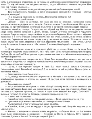учёбы	с	девчонками	в	оперы	ходил	да	на	танцы,	а	я	учебники	на	дежурствах	между	операциями
читал.	Ты	ещё	лейтенантских	звёздочек	не	нюхал,	когда	я	«Почётного	чекиста»	получил!	Ишь
тоже	ещё	Леверье	отыскался…
—	Владимир	Иванович,	не	воздвигайте	искусственной	проблемы	отцов	и	детей!
—	Тоже	мне	ребёночек!	Животик	не	болит	от	вишнёвого	варенья?	Я	ж	тебя	знаю	—	сметал,
наверное,	полведра?
—	Ну-у,	Владимир	Иванович,	вы	не	правы.	Я	же	сластей	вообще	не	ем!
—	Ладно,	ладно,	давай	дальше.
—	 Дальше	 —	 окно	 на	 лестнице.	 Вот	 окно	 это	 мне	 не	 нравится.	 Лестничная	 клетка
находится	в	конце	коридора	и	выход	на	неё	из	бокового	прохода.	Этакий	аппендикс.	Площадка	из
коридора	не	просматривается.	Лестницей	пользуется	в	основном	обслуживающий	персонал	—
горничные,	 монтёры,	 слесари.	 По	 существу,	 это	 чёрный	 ход.	 Выходит	 он	 во	 двор	 гостиницы.
Дверь	 внизу	 обычно	 запирают	 в	 десять	 вечера.	 Наверху	 лестница	 переходит	 в	 чердачную
площадку.	Дверь	на	чердак	заперта	и	была	когда-то	опломбирована.	На	петлях	висят	обрывки
проволоки,	 а	 в	 углу	 я	 отыскал	 смятую	 пломбу.	 Пол	 там	 очень	 запылён,	 и	 на	 бетоне	 нечёткие
следы	 ног.	 Перекопали	 мы	 чердак	 сверху	 донизу,	 но	 ничего	 не	 нашли.	 Отпечатки	 следов	 на
всякий	случай	мы	сняли.	Надеялся	я,	всё-таки,	стреляную	гильзу	найти	—	нет,	ничего.	Сейчас
поеду	беседовать	с	Козаком	этим	и	с	Лагуновым.	А	лестницей	ещё	придётся	заняться…
3.
—	 Я	 вам	 объясню,	 из-за	 чего	 произошло	 убийство,	 —	 сказал	 Козак.	 —	 Не	 надо	 быть
всевидящим	пророком,	чтобы	объяснить,	из-за	чего	могли	убить	молодую	интересную	женщину.
Любовь.	Да,	да,	любовь!	Это	страшная	штука,	должен	вам	заметить.	Меня	самого	однажды	чуть
не	убили	из	ревности.
Тихонов	 внимательно	 смотрел	 на	 него:	 Козак	 был	 чрезвычайно	 наряден,	 мал	 ростом	 и
невыносимо	энергичен.	Он	без	устали	катался	по	небольшому	номеру	на	своих	коротких	ножках,
ловко	обходя	все	препятствия	на	пути.
—	 Да-да,	 я	 вам	 серьёзно	 говорю.	 У	 меня	 был	 такой	 острый	 роман	 в	 Смоленске.
Неповторимая	 дама!	 Волшебный	 экстерьер!	 Я	 не	 женился	 на	 ней	 случайно.	 Когда	 я	 уехал	 из
Могилёва	в	Минск…
—	Вы	же	сказали,	что	в	Смоленске…
—	Да,	но	ведь	мне	потом	пришлось	перевестись	в	Могилёв,	и	она	приезжала	ко	мне.	О,	эти
незабываемые	 прощания	 и	 встречи	 на	 вокзале!	 Я	 получил	 тогда	 строгача	 с	 понижением	 в
должности…
—	За	прощания	на	вокзале?
—	Нет,	к	сожалению,	за	встречи,	—	ловко	обогнул	тумбочку	Козак.	—	А	вы	смеётесь?	Зря,
зря,	товарищ	Тихонов.	Ваше	лицо	мне	симпатично,	поэтому	я	с	вами	так	откровенен.	Скажу	вам
тет-а-тет,	 как	 мужчина	 мужчине,	 —	 сколько	 я	 горел	 из-за	 женщин!	 Как	 горел,	 боже	 мой!	 С
дымом,	с	треском!	Но	не	могу	я	бороться	с	чувством	прекрасного	в	себе!
—	И	давно	вам	так	тяжело?
—	Первый	выговор	я	схлопотал	лет	двадцать	назад.	—	Козак	чуть	не	налетел	на	стул.
—	Просто	вам	надо	жениться	по	любви,	—	сказал	участливо	Тихонов.
—	Ах,	милый	мой,	я	уже	четырежды	был	женат	по	любви.
—	 Слушайте,	 Козак,	 у	 вас	 не	 сердце,	 а	 дворец	 бракосочетаний.	 Вашу	 бы	 энергию,	 да	 на
мирные	цели…
—	Интерес	к	женщинам	—	стимул	любого	творчества,	—обиделся	Козак.	—	Все	великие
люди	 были	 неравнодушны	 к	 женщинам	 —	 Леонардо	 да	 Винчи	 и	 Рафаэль,	 Пётр	 Первый	 и
Наполеон,	Пушкин	и	Толстой.	Это	же	достоверный	факт!
 