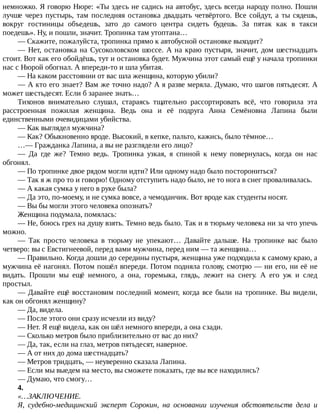 немножко.	Я	говорю	Нюре:	«Ты	здесь	не	садись	на	автобус,	здесь	всегда	народу	полно.	Пошли
лучше	через	пустырь,	там	последняя	остановка	двадцать	четвёртого.	Все	сойдут,	а	ты	сядешь,
вокруг	 гостиницы	 объедешь,	 зато	 до	 самого	 центра	 сидеть	 будешь.	 За	 пятак	 как	 в	 такси
поедешь».	Ну,	и	пошли,	значит.	Тропинка	там	утоптана…
—	Скажите,	пожалуйста,	тропинка	прямо	к	автобусной	остановке	выходит?
—	Нет,	остановка	на	Сусоколовском	шоссе.	А	на	краю	пустыря,	значит,	дом	шестнадцать
стоит.	Вот	как	его	обойдёшь,	тут	и	остановка	будет.	Мужчина	этот	самый	ещё	у	начала	тропинки
нас	с	Нюрой	обогнал.	А	впереди-то	и	шла	убитая.
—	На	каком	расстоянии	от	вас	шла	женщина,	которую	убили?
—	А	кто	его	знает?	Вам	же	точно	надо?	А	я	разве	меряла.	Думаю,	что	шагов	пятьдесят.	А
может	шестьдесят.	Если	б	заранее	знать…
Тихонов	 внимательно	 слушал,	 стараясь	 тщательно	 рассортировать	 всё,	 что	 говорила	 эта
расстроенная	 пожилая	 женщина.	 Ведь	 она	 и	 её	 подруга	 Анна	 Семёновна	 Лапина	 были
единственными	очевидицами	убийства.
—	Как	выглядел	мужчина?
—	Как?	Обыкновенно	вроде.	Высокий,	в	кепке,	пальто,	кажись,	было	тёмное…
…—	Гражданка	Лапина,	а	вы	не	разглядели	его	лицо?
—	 Да	 где	 же?	 Темно	 ведь.	 Тропинка	 узкая,	 я	 спиной	 к	 нему	 повернулась,	 когда	 он	 нас
обгонял.
—	По	тропинке	двое	рядом	могли	идти?	Или	одному	надо	было	посторониться?
—	Так	я	ж	про	то	и	говорю!	Одному	отступить	надо	было,	не	то	нога	в	снег	проваливалась.
—	А	какая	сумка	у	него	в	руке	была?
—	Да	это,	по-моему,	и	не	сумка	вовсе,	а	чемоданчик.	Вот	вроде	как	студенты	носят.
—	Вы	бы	могли	этого	человека	опознать?
Женщина	подумала,	помялась:
—	Не,	боюсь	грех	на	душу	взять.	Темно	ведь	было.	Так	и	в	тюрьму	человека	ни	за	что	упечь
можно.
—	 Так	 просто	 человека	 в	 тюрьму	 не	 упекают…	 Давайте	 дальше.	 На	 тропинке	 вас	 было
четверо:	вы	с	Евстигнеевой,	перед	вами	мужчина,	перед	ним	—	та	женщина…
—	Правильно.	Когда	дошли	до	середины	пустыря,	женщина	уже	подходила	к	самому	краю,	а
мужчина	её	нагонял.	Потом	пошёл	впереди.	Потом	подняла	голову,	смотрю	—	ни	его,	ни	её	не
видать.	 Прошли	 мы	 ещё	 немного,	 а	 она,	 горемыка,	 глядь,	 лежит	 на	 снегу.	 А	 его	 уж	 и	 след
простыл.
—	Давайте	ещё	восстановим	последний	момент,	когда	все	были	на	тропинке.	Вы	видели,
как	он	обгонял	женщину?
—	Да,	видела.
—	После	этого	они	сразу	исчезли	из	виду?
—	Нет.	Я	ещё	видела,	как	он	шёл	немного	впереди,	а	она	сзади.
—	Сколько	метров	было	приблизительно	от	вас	до	них?
—	Да,	так,	если	на	глаз,	метров	пятьдесят,	наверное.
—	А	от	них	до	дома	шестнадцать?
—	Метров	тридцать,	—	неуверенно	сказала	Лапина.
—	Если	мы	выедем	на	место,	вы	сможете	показать,	где	вы	все	находились?
—	Думаю,	что	смогу…
4.
«…ЗАКЛЮЧЕНИЕ.
Я,	 судебно-медицинский	 эксперт	 Сорокин,	 на	 основании	 изучения	 обстоятельств	 дела	 и
 