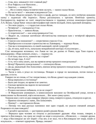 —	А	вы,	мол,	замыкаете	этот	славный	ряд?
—	Я	не	Рафаэль	и	не	Наполеон…
—	Заметил,	—	кивнул	Стас.
—	…Но	и	я	имею	перед	человечеством	заслуги,	—	важно	сказал	Козак.
—	По	части	чего?	—	вежливо	осведомился	Стас.
Тут	Козак	обиделся	всерьёз.	Он	полез	в	шкаф,	достал	чемодан,	из	него	потёртую	кожаную
папку	 с	 надписью	 «На	 подпись».	 Папка	 распахнулась	 с	 треском.	 Почётные	 грамоты,
благодарности,	 вырезки	 из	 газет	 свидетельствовали	 о	 трудовых	 успехах	 инженера-строителя
Л.А.	Козака.	Среди	бумаг	лежала	фотография	ещё	совсем	молодой,	очень	красивой	женщины.
—	Это	моя	супруга,	—	с	гордостью	сказал	Козак.
—	Четвёртая?	—	съехидничал	Стас.
—	Практически,	—	замялся	Козак.
—	А	теоретически?	—	как	клещ	привязался	Стас.
—	 Видите	 ли,	 сложные	 житейские	 обстоятельства	 помешали	 нам	 с	 четвёртой	 оформить
брак	официально.
—	Строгач	или	понижение?	—	сочувственно	спросил	Стас.
—	Перебросили	в	сельское	строительство	на	Львовщину,	—	вздохнул	Козак.
—	Там	вы	и	познакомились	со	своей	нынешней,	пятой	супругой?
—	Да,	её	папа,	мой	тесть,	начальник	межрайонной	конторы	«Сельэлектро»…
Стас	 неожиданно	 вспомнил,	 что	 Львов	 не	 так	 уж	 далеко	 от	 Ровно,	 куда	 Таня	 ездила	 в
командировку.	«Пора	начинать	атаку»,	—	подумал	он.
—	А	её	папа,	ваш	тесть,	намного	вас	старше?
—	На	четыре	года.	А	что?
—	А	то,	что	я	хочу	узнать,	как	вы	провели	вечер	прошлого	понедельника?
—	Вечер?	Прошлого	понедельника?	—	споткнулся	Козак.
—	Да-да,	уважаемый	Лев	Алексеевич,	именно	вечер	прошлого	понедельника.	И	подробнее.
Козак	подумал.
—	 Часов	 в	 пять	 я	 уехал	 из	 гостиницы.	 Походил	 в	 городе	 по	 магазинам,	 потом	 поехал	 к
друзьям,	в	гости.
Говорил	он	не	спеша,	и	Стас	почувствовал,	что	Козак	думает	над	каждым	словом.
—	Когда	вернулись	в	гостиницу?
—	Было	уже	поздно,	но	время	я	не	заметил.
—	Сколько	времени	вы	ходили	по	магазинам?
—	Часов	до	восьми.
—	В	каких	магазинах	побывали,	если	не	секрет?
—	 В	 Марьинском	 универмаге,	 в	 комиссионном	 магазине	 на	 Октябрьской	 улице,	 потом	 в
комиссионке	на	Колхозной,	ещё	в	нескольких…	Вот	жене	сумку	купил.
Тихонов	взял	у	него	из	рук	изящную	чёрную	сумку,	повертел	в	руках,	откинулся	в	кресле.
—	Приятно	поговорить	с	вами,	Лев	Алексеевич.
—	Почему?	—	насторожился	Козак.
—	 Потому	 что	 ваш	 рассказ	 напомнил	 мне	 один	 старый,	 но	 ужасно	 смешной	 анекдот.
Разрешите	его	вам	поведать?
—	Сделайте	одолжение,	—	растерянно	развёл	руками	Козак.
—	 Вернулся	 один	 человек	 из	 отпуска	 и	 рассказывает	 друзьям:	 «Как	 только,	 говорит,	 я
приехал	в	Кисловодск,	так	сразу	же	пошёл	на	море	и	искупался».	«Позвольте,	—	говорят	друзья,
—	ведь	в	Кисловодске	же	нет	моря!»	«Так	вот,	я	не	знал,	что	в	Кисловодске	нет	моря,	пошёл	и
искупался»,	—	отвечает	курортник.	Правда,	смешно?
 
