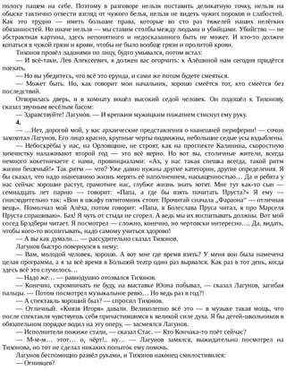 полосу	 пашем	 на	 себе.	 Поэтому	 в	 разговоре	 нельзя	 поставить	 деликатную	 точку,	 нельзя	 на
обыске	тактично	отвести	взгляд	от	чужого	белья,	нельзя	не	видеть	чужих	пороков	и	слабостей.
Как	 это	 трудно	 —	 иметь	 большие	 права,	 которые	 во	 сто	 раз	 тяжелей	 наших	 нелёгких
обязанностей.	Но	иначе	нельзя	—	мы	ставим	столбы	между	людьми	и	убийцами.	Убийство	—	не
абстрактная	 картина,	 здесь	 непонятного	 и	 недосказанного	 быть	 не	 может.	 И	 кто-то	 должен
копаться	в	чужой	грязи	и	крови,	чтобы	не	было	вообще	грязи	и	пролитой	крови.
Тихонов	провёл	ладонями	по	лицу,	будто	умывался,	потом	встал:
—	И	всё-таки,	Лев	Алексеевич,	я	должен	вас	огорчить:	к	Алёшиной	нам	сегодня	придётся
поехать.
—	Но	вы	убедитесь,	что	всё	это	ерунда,	и	сами	же	потом	будете	смеяться.
—	 Может	 быть.	 Но,	 как	 говорит	 мои	 начальник,	 хорошо	 смеётся	 тот,	 кто	 смеётся	 без
последствий.
Отворилась	 дверь,	 и	 в	 комнату	 вошёл	 высокий	 седой	 человек.	 Он	 подошёл	 к	 Тихонову,
сказал	звучным	весёлым	басом:
—	Здравствуйте!	Лагунов.	—	И	крепким	мужицким	пожатием	стиснул	ему	руку.
4.
—	…Нет,	дорогой	мой,	у	вас	архаические	представления	о	нынешней	периферии!	—	сочно
захохотал	Лагунов.	Его	лицо	красно,	крупные	черты	подвижны,	небольшие	седые	усы	вздыблены.
—	 Небоскрёбы	 у	 нас,	 на	 Орловщине,	 не	 строят,	 как	 на	 проспекте	 Калинина,	 скоростную
химчистку	 налаживают	 второй	 год	 —	 это	 всё	 верно.	 Но	 вот	 вы,	 столичные	 жители,	 всегда
немного	 кокетничаете	 с	 нами,	 провинциалами:	 «Ах,	 у	 нас	 такая	 спешка	 всегда,	 такой	 ритм
жизни	бешеный!»	Так	ритм	—	что?	Уже	давно	нужны	другие	категории,	другие	определения.	Я
бы	сказал,	что	надо	нынешнюю	жизнь	мерять	её	наполнением,	насыщенностью…	Да	и	ребята	у
нас	 сейчас	 хорошие	 растут,	 грамотнее	 нас,	 глубже	 жизнь	 знать	 хотят.	 Мне	 тут	 как-то	 сын	 —
семнадцать	 лет	 парню	 —	 говорит:	 «Папа,	 а	 где	 бы	 взять	 почитать	 Пруста?»	 Я	 ему	 —
снисходительно	так:	«Вон	в	шкафу	пятитомник	стоит.	Прочитай	сначала	„Фараона“	—	отличная
вещь».	 Помолчал	 мой	 Алёха,	 потом	 говорит:	 «Папа,	 я	 Болеслава	 Пруса	 читал,	 я	 про	 Марселя
Пруста	спрашиваю».	Бах!	Я	чуть	от	стыда	не	сгорел.	А	ведь	мы	их	воспитывать	должны.	Вот	мой
сосед	Брэдбери	читает.	Я	посмотрел	—	сложно,	конечно,	но	чертовски	интересно….	Да,	видать,
чтобы	кого-то	воспитывать,	надо	самому	учиться	здорово!
—	А	вы	как	думали…	—	рассудительно	сказал	Тихонов.
Лагунов	быстро	повернулся	к	нему:
—	Вам,	молодой	человек,	хорошо.	А	вот	мне	где	время	взять?	У	меня	вон	была	намечена
целая	программа,	а	я	за	всё	время	в	Большой	театр	один	раз	вырвался.	Как	раз	в	тот	день,	когда
здесь	всё	это	случилось…
—	Надо	же…	—	равнодушно	отозвался	Тихонов.
—	Конечно,	скромничать	не	буду,	на	выставке	Юона	побывал,	—	сказал	Лагунов,	загибая
пальцы.	—	Потом	посмотрел	музыкальное	ревю…	Но	ведь	раз	в	год?!
—	А	спектакль	хороший	был?	—	спросил	Тихонов.
—	 Отличный.	 «Князя	 Игоря»	 давали.	 Великолепно	 всё	 это	 —	 в	 музыке	 такая	 мощь,	 что
после	спектакля	чувствуешь	себя	причастившимся	к	великой	силе	духа.	Я	бы	детей-школьников	в
обязательном	порядке	водил	на	эту	оперу,	—	засмеялся	Лагунов.
—	Исполнители	пожиже	стали,	—	сказал	Стас.	—	Кто	Кончака-то	поёт	сейчас?
—	 М-м-м…	 этот…	 о,	 чёрт!..	 ну…	 —	 Лагунов	 замялся,	 выжидательно	 посмотрел	 на
Тихонова,	но	тот	не	сделал	никаких	попыток	ему	помочь.
Лагунов	беспомощно	развёл	руками,	и	Тихонов	наконец	смилостивился:
—	Огнивцев?
 
