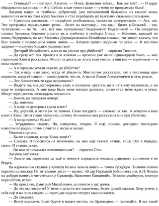 —	Огнивцев?	—	повторил	Лагунов.	—	Н-нет,	фамилию	забыл…	Как	же	его?..	—	И	вдруг
обрадованно	закричал:	—	А-а!	Сейчас	я	вам	точно	скажу	—	у	меня	же	программка	была!
Лагунов	 вынул	 из	 тумбочки	 добротный,	 уже	 потемневший	 бумажник	 из	 свиной	 кожи,
вывалил	из	него	на	стол	ворох	бумажек	и	стал	перебирать	их	толстыми	сильными	пальцами.
—	 Сувениры	 как-никак,	 —	 смущённо	 улыбнувшись,	 сказал	 он	 доверительно.	 —	 Ага,	 так.
Это	 программа	 музыкального	 ревю…	 билет	 на	 выставку…	 так-так…	 билет	 в	 Большой…	 так,
телеграмма	 —	 не	 то…	 ага,	 вот	 она,	 программка!	 Ведерников!	 Ведерников!	 —	 Он	 аккуратно
сложил	 бумажки,	 бережно	 спрятал	 их	 в	 тумбочку	 и	 сообщил	 Стасу:	 —	 Конечно,	 хороший	 он
певец,	Ведерников,	но	кто	Максима	Дормидонтовича	Михайлова	слышал,	тот	может	сказать,	что
был	 знаком	 с	 половецким	 ханом	 лично.	 —	 Лагунов	 провёл	 ладонью	 по	 усам.	 —	 И	 всё-таки
здорово	—	получил	большое	удовольствие!
—	Дмитрий	Михайлович,	а	когда	вы	узнали	про	убийство?	—	спросил	Тихонов.
—	Да	сразу	же!	Как	пришёл	я	за	ключом	—	времени	уже	около	одиннадцати	было,	—	мне
горничная	Ханя	и	рассказала.	Минут	за	десять	до	этого	тело	увезли,	а	они	все	—	горничные	—	в
окна	глазели.
—	А	в	город	вы	уехали	задолго	до	убийства?
—	Так	я	ведь	и	не	знаю,	когда	её	убили-то.	Мне	потом	рассказали,	что	в	гостинице	шум
поднялся,	когда	её	нашли	—	около	девяти,	что	ли.	А	мы	со	Львом	Алексеевичем	в	пять	уехали.
—	Лев	Алексеевич-то	куда	направился?
—	Видите	ли,	мы	договорились	ехать	в	половине	шестого,	но	в	пять	ему	позвонили,	и	он
куда-то	заторопился.	А	мне	надо	было	жене	письмо	дописать,	он	не	стал	меня	ждать	и	уехал.
Минут	через	десять–пятнадцать	поехал	и	я.
—	Значит,	вы	запирали	номер?
—	Да,	конечно.
—	А	кому	из	дежурных	сдали	ключ?
—	Ну,	дорогой,	я	этого	уж	не	помню.	Сами	посудите	—	сколько	их	там.	А	вечером	я	взял
ключ	у	Хани.	Это	я	точно	запомнил,	потому	что	именно	она	рассказала	мне	про	убийство.
—	А	когда	приехал	Козак?
—	 Затрудняюсь	 сказать.	 Но,	 наверняка,	 поздно.	 Я	 ещё,	 помню,	 дослушал	 последние
известия	по	радио,	потом	почитал	с	часок	и	заснул.
Тихонов	спросил:
—	Вы	не	слышали,	когда	Козак	вошёл?
—	 Слышал.	 Я	 проснулся	 на	 мгновение,	 он	 мне	 ещё	 сказал:	 «Тише,	 тише.	 Всё	 в	 порядке,
свои».	И	я	снова	уснул.
—	Он	вам	не	показался	взволнованным?	—	спросил	Стас.
Лагунов	захохотал:
—	Знаете	ли,	спросонья	да	ещё	в	темноте	определять	нюансы	душевного	состояния	я	не
берусь.
На	журнальном	столике	у	кровати	Козака	лежала	книга	—	томик	Брэдбери.	Тихонов	лениво
перелистал	книжку.	На	титульном	листе	—	штамп:	«В	дар	Народной	библиотеке	им.	А.П.	Чехова
на	добрую	память	о	читательнице	Суламифь	Яковлевне	Панкиной».	Тихонов	улыбнулся,	хлопнул
переплётом,	встал:
—	Ну,	простите,	Дмитрий	Михайлович,	за	отнятое	у	вас	время.
—	Да	что	вы	говорите!	У	меня	и	дела-то	все	закончены,	билет	домой	заказан.	Хочу	успеть	у
себя	ещё	и	на	лося	сходить	—	через	две	недели	отстрел	заканчивается.
—	До	свиданья.
—	Всего	хорошего.	Если	будете	в	наших	местах,	на	Орловщине,	—	заезжайте.	Я	вас	такой
 