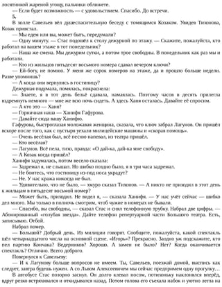 лосятинкой	жареной	угощу,	пальчики	оближете.
—	Если	будет	возможность	—	с	удовольствием.	Спасибо.	До	встречи.
5.
В	 холле	 Савельев	 вёл	 душеспасительную	 беседу	 с	 томящимся	 Козаком.	 Увидев	 Тихонова,
Козак	привстал.
—	Мы	едем	или	вы,	может	быть,	передумали?
—	Одну	минуту.	—	Стас	подошёл	к	столу	дежурной	по	этажу.	—	Скажите,	пожалуйста,	кто
работал	на	вашем	этаже	в	тот	понедельник?
—	Наша	же	смена.	Мы	дежурим	сутки,	а	потом	трое	свободны.	В	понедельник	как	раз	мы	и
работали.
—	Кто	из	жильцов	пятьдесят	восьмого	номера	сдавал	вечером	ключи?
—	 Ей-богу,	 не	 помню.	 У	 меня	 же	 сорок	 номеров	 на	 этаже,	 да	 и	 прошло	 больше	 недели.
Разве	упомнишь?
—	А	когда	они	вернулись	в	гостиницу?
Дежурная	подумала,	помялась,	покраснела:
—	 Знаете,	 я	 в	 тот	 день	 бельё	 сдавала,	 намаялась.	 Поэтому	 часов	 в	 десять	 прилегла
вздремнуть	немного	—	мне	же	всю	ночь	сидеть.	А	здесь	Ханя	осталась.	Давайте	её	спросим.
—	А	кто	это	—	Ханя?
—	Горничная	наша	—	Ханифя	Гафурова.
—	Давайте	сюда	вашу	Ханифю.
Гафурова,	быстроглазая	моложавая	женщина,	сказала,	что	ключ	забрал	Лагунов.	Он	пришёл
вскоре	после	того,	как	с	пустыря	уехали	милицейские	машины	и	«скорая	помощь».
—	Очень	весёлая	был,	всё	песню	напевал,	из	театра	пришёл.
—	Кто	весёлая?
—	Лагунов.	Всё	пела,	тихо,	правда:	«О	дай-ка,	дай-ка	мне	свободу».
—	А	Козак	когда	пришёл?
Ханифя	задумалась,	потом	весело	сказала:
—	Задремал	я,	не	слышал.	Но	шибко	поздно	было,	я	в	три	часа	задремал.
—	Не	боитесь,	что	гостиницу	из-под	носа	украдут?
—	Не.	У	нас	кража	никогда	не	был.
—	Удивительно,	что	не	было,	—	хмуро	сказал	Тихонов.	—	А	никто	не	приходил	в	этот	день
к	жильцам	в	пятьдесят	восьмой	номер?
—	Может	быть,	приходил.	Не	видел	я,	—	сказала	Ханифя.	—	У	нас	учёт	сейчас	—	шибко
дел	много.	Мы	только	в	полночь	смотрим,	чтоб	чужие	в	номерах	не	бывали.
—	Спасибо,	вы	свободны,	—	сказал	Стас	и	снял	телефонную	трубку.	Набрал	две	цифры.	—
Абонированный	 «голубая	 звезда».	 Дайте	 телефон	 репертуарной	 части	 Большого	 театра.	 Есть,
записываю.	Отбой.
Набрал	помер.
—	 Большой?	 Добрый	 день.	 Из	 милиции	 говорят.	 Сообщите,	 пожалуйста,	 какой	 спектакль
шёл	четырнадцатого	числа	на	основной	сцене.	«Игорь»?	Прекрасно.	Заодно	уж	подскажите,	кто
пел	 партию	 Кончака?	 Ведерников?	 Хорошо.	 А	 замен	 не	 было?	 Нет?	 Когда	 оканчивается
спектакль?	Отлично.	Всего	доброго.
Повернулся	к	Савельеву:
—	 И	 к	 Лагунову	 больше	 вопросов	 не	 имеем.	 Ты,	 Савельев,	 поезжай	 домой,	 выспись	 как
следует,	завтра	будешь	нужен.	А	со	Львом	Алексеевичем	мы	сейчас	предпримем	одну	прогулку…
В	 автобусе	 Стас	 позорно	 заснул.	 Он	 долго	 клевал	 носом,	 потихоньку	 наклонялся	 вперёд,
вдруг	резко	встряхивался	и	откидывался	назад.	Потом	голова	его	съехала	набок	и	уютно	легла	на
 