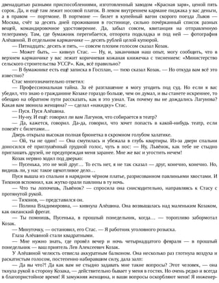 двенадцатью	разными	приспособлениями,	изготовленный	заводом	«Красная	заря»,	ценой	пять
сорок.	Да,	и	ещё	там	лежит	носовой	платок.	В	левом	внутреннем	кармане	пиджака	у	вас	деньги,
а	 в	 правом	 —	 портмоне.	 В	 портмоне	 —	 билет	 в	 купейный	 вагон	 скорого	 поезда	 Львов	 —
Москва,	 счёт	 за	 десять	 дней	 проживания	 в	 гостинице,	 сильно	 почёрканный	 список	 разных
вещей,	 командировочное	 удостоверение.	 Да,	 забыл	 совсем,	 квитанция	 на	 отправленную
телеграмму.	 Там,	 где	 бумажник	 перегибается,	 отпорота	 подкладка	 и	 под	 ней	 —	 фотография
Алёшиной.	В	отдельном	карманчике	—	десять	рублей	целой	купюрой.
—	Пятнадцать:	десять	и	пять,	—	совсем	плохим	голосом	сказал	Козак.
—	 Может	 быть,	 —	 кивнул	 Стас.	 —	 Ну,	 и,	 заканчивая	 наш	 опыт,	 могу	 сообщить,	 что	 в
верхнем	 карманчике	 у	 вас	 лежит	 коричневая	 кожаная	 книжечка	 с	 тиснением:	 «Министерство
сельского	строительства	УССР».	Как,	всё	правильно?
—	В	бумажнике	есть	ещё	записка	в	Госплан,	—	тихо	сказал	Козак.	—	Но	откуда	вам	всё	это
известно?
Стас	многозначительно	ответил:
—	 Профессиональная	 тайна.	 За	 её	 разглашение	 я	 могу	 угодить	 под	 суд.	 Но	 если	 я	 вас
убедил,	что	знаю	о	гражданине	Козаке	гораздо	больше,	чем	он	думал,	и	вы	станете	искреннее,	то
обещаю	на	обратном	пути	рассказать,	как	я	это	узнал.	Так	почему	вы	не	дождались	Лагунова?
Какая	вам	звонила	женщина?	—	сделал	«накидку»	Стас.
—	Пуся.	Пуся	Алёшина.
—	Ну-ну.	И	ещё:	говорил	ли	вам	Лагунов,	что	собирается	в	театр?
—	 Да,	 кажется,	 говорил.	 Да-да,	 говорил,	 что	 хочет	 попасть	 в	 какой-нибудь	 театр,	 если
повезёт	с	билетами…
Дверь	открыла	высокая	полная	брюнетка	в	скромном	голубом	халатике.
—	 Ой,	 ты	 не	 один!	 —	 Она	 смутилась	 и	 убежала	 в	 глубь	 квартиры.	 Из-за	 двери	 спальни
доносился	 её	 приглушённый	 грудной	 голос,	 чуть	 в	 нос:	 —	 Ну,	 Львёнок,	 как	 тебе	 не	 стыдно
приглашать	друзей,	не	предупреждая	меня	заранее.	Мне	же	вас	и	угостить	нечем!
Козак	нервно	ходил	под	дверью:
—	Пусенька,	это	не	мой	друг…	То	есть	нет,	я	не	так	сказал	—	друг,	конечно,	конечно.	Но,
видишь	ли,	у	нас	такое	щекотливое	дело…
Пуся	вышла	из	спальни	в	нарядном	чёрном	платье,	разрисованном	павлиньими	хвостами.	И
Тихонов	вспомнил,	как	жутко	орали	павлины	в	ту	ночь.
—	 Что	 ты	 лопочешь,	 Львёнок?	 —	 спросила	 она	 снисходительно,	 направляясь	 к	 Стасу	 с
протянутой	рукой.
—	Тихонов,	—	представился	он.
—	Полина	Владимировна,	—	кивнула	Алёшина.	Она	возвышалась	над	маленьким	Козаком,
как	океанский	фрегат.
—	 Ты	 помнишь,	 Пусенька,	 в	 прошлый	 понедельник,	 когда…	 —	 торопливо	 забормотал
Козак.
—	Минуточку,	—	остановил,	его	Стас.	—	Я	работник	уголовного	розыска.
Глаза	Алёшиной	стали	квадратными.
—	 Мне	 нужно	 знать,	 где	 провёл	 вечер	 и	 ночь	 четырнадцатого	 февраля	 —	 в	 прошлый
понедельник	—	ваш	приятель	Лев	Алексеевич	Козак.
У	Алёшиной	челюсть	отвисла	аккуратным	балконом.	Она	несколько	раз	глотнула	воздуха	и
раскатистым	голосом,	постепенно	набиравшим	силу,	дала	залп:
—	Да	вы	что?!	Да	как	вам	не	стыдно	задавать	мне	такие	вопросы?	Этот	человек,	—	она
ткнула	рукой	в	сторону	Козака,	—	действительно	бывает	у	меня	в	гостях.	Но	очень	редко	и	всегда
в	благопристойное	время!	Я	замужняя	женщина,	и	ваши	вопросы	оскорбляют	меня!	Я	инженер-
 