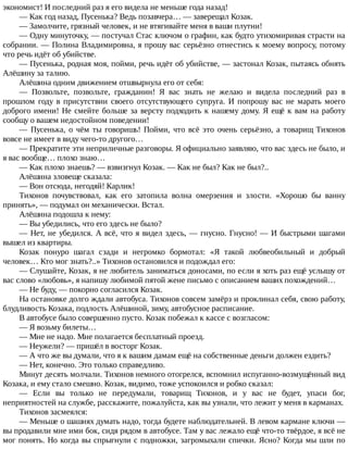 экономист!	И	последний	раз	я	его	видела	не	меньше	года	назад!
—	Как	год	назад,	Пусенька?	Ведь	позавчера…	—	заверещал	Козак.
—	Замолчите,	грязный	человек,	и	не	втягивайте	меня	в	ваши	плутни!
—	Одну	минуточку,	—	постучал	Стас	ключом	о	графин,	как	будто	утихомиривая	страсти	на
собрании.	—	Полина	Владимировна,	я	прошу	вас	серьёзно	отнестись	к	моему	вопросу,	потому
что	речь	идёт	об	убийстве.
—	Пусенька,	родная	моя,	пойми,	речь	идёт	об	убийстве,	—	застонал	Козак,	пытаясь	обнять
Алёшину	за	талию.
Алёшина	одним	движением	отшвырнула	его	от	себя:
—	 Позвольте,	 позвольте,	 гражданин!	 Я	 вас	 знать	 не	 желаю	 и	 видела	 последний	 раз	 в
прошлом	 году	 в	 присутствии	 своего	 отсутствующего	 супруга.	 И	 попрошу	 вас	 не	 марать	 моего
доброго	имени!	Не	смейте	больше	за	версту	подходить	к	нашему	дому.	Я	ещё	к	вам	на	работу
сообщу	о	вашем	недостойном	поведении!
—	 Пусенька,	 о	 чём	 ты	 говоришь!	 Пойми,	 что	 всё	 это	 очень	 серьёзно,	 а	 товарищ	 Тихонов
вовсе	не	имеет	в	виду	чего-то	другого…
—	Прекратите	эти	неприличные	разговоры.	Я	официально	заявляю,	что	вас	здесь	не	было,	и
я	вас	вообще…	плохо	знаю…
—	Как	плохо	знаешь?	—	взвизгнул	Козак.	—	Как	не	был?	Как	не	был?..
Алёшина	зловеще	сказала:
—	Вон	отсюда,	негодяй!	Карлик!
Тихонов	 почувствовал,	 как	 его	 затопила	 волна	 омерзения	 и	 злости.	 «Хорошо	 бы	 ванну
принять»,	—	подумал	он	механически.	Встал.
Алёшина	подошла	к	нему:
—	Вы	убедились,	что	его	здесь	не	было?
—	Нет,	не	убедился.	А	всё,	что	я	видел	здесь,	—	гнусно.	Гнусно!	—	И	быстрыми	шагами
вышел	из	квартиры.
Козак	 понуро	 шагал	 сзади	 и	 негромко	 бормотал:	 «Я	 такой	 любвеобильный	 и	 добрый
человек…	Кто	мог	знать?..»	Тихонов	остановился	и	подождал	его:
—	Слушайте,	Козак,	я	не	любитель	заниматься	доносами,	по	если	я	хоть	раз	ещё	услышу	от
вас	слово	«любовь»,	я	напишу	любимой	пятой	жене	письмо	с	описанием	ваших	похождений…
—	Не	буду,	—	покорно	согласился	Козак.
На	остановке	долго	ждали	автобуса.	Тихонов	совсем	замёрз	и	проклинал	себя,	свою	работу,
блудливость	Козака,	подлость	Алёшиной,	зиму,	автобусное	расписание.
В	автобусе	было	совершенно	пусто.	Козак	побежал	к	кассе	с	возгласом:
—	Я	возьму	билеты…
—	Мне	не	надо.	Мне	полагается	бесплатный	проезд.
—	Неужели?	—	пришёл	в	восторг	Козак.
—	А	что	же	вы	думали,	что	я	к	вашим	дамам	ещё	на	собственные	деньги	должен	ездить?
—	Нет,	конечно.	Это	только	справедливо.
Минут	десять	молчали.	Тихонов	немного	отогрелся,	вспомнил	испуганно-возмущённый	вид
Козака,	и	ему	стало	смешно.	Козак,	видимо,	тоже	успокоился	и	робко	сказал:
—	 Если	 вы	 только	 не	 передумали,	 товарищ	 Тихонов,	 и	 у	 вас	 не	 будет,	 упаси	 бог,
неприятностей	на	службе,	расскажите,	пожалуйста,	как	вы	узнали,	что	лежит	у	меня	в	карманах.
Тихонов	засмеялся:
—	Меньше	о	шашнях	думать	надо,	тогда	будете	наблюдательней.	В	левом	кармане	ключи	—
вы	продавили	мне	ими	бок,	сидя	рядом	в	автобусе.	Там	у	вас	лежало	ещё	что-то	твёрдое,	я	всё	не
мог	понять.	Но	когда	вы	спрыгнули	с	подножки,	загромыхали	спички.	Ясно?	Когда	мы	шли	по
 