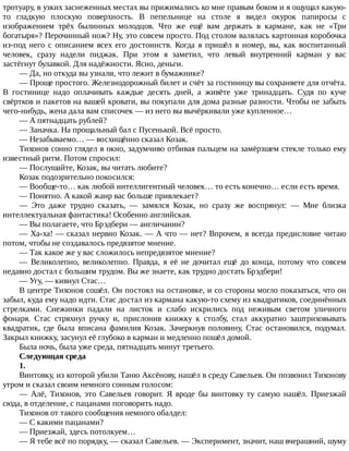 тротуару,	в	узких	заснеженных	местах	вы	прижимались	ко	мне	правым	боком	и	я	ощущал	какую-
то	 гладкую	 плоскую	 поверхность.	 В	 пепельнице	 на	 столе	 я	 видел	 окурок	 папиросы	 с
изображением	 трёх	 былинных	 молодцов.	 Что	 же	 ещё	 вам	 держать	 в	 кармане,	 как	 не	 «Три
богатыря»?	Перочинный	нож?	Ну,	это	совсем	просто.	Под	столом	валялась	картонная	коробочка
из-под	 него	 с	 описанием	 всех	 его	 достоинств.	 Когда	 я	 пришёл	 в	 номер,	 вы,	 как	 воспитанный
человек,	 сразу	 надели	 пиджак.	 При	 этом	 я	 заметил,	 что	 левый	 внутренний	 карман	 у	 вас
застёгнут	булавкой.	Для	надёжности.	Ясно,	деньги.
—	Да,	но	откуда	вы	узнали,	что	лежит	в	бумажнике?
—	Проще	простого.	Железнодорожный	билет	и	счёт	за	гостиницу	вы	сохраняете	для	отчёта.
В	 гостинице	 надо	 оплачивать	 каждые	 десять	 дней,	 а	 живёте	 уже	 тринадцать.	 Судя	 по	 куче
свёртков	и	пакетов	на	вашей	кровати,	вы	покупали	для	дома	разные	разности.	Чтобы	не	забыть
чего-нибудь,	жена	дала	вам	списочек	—	из	него	вы	вычёркивали	уже	купленное…
—	А	пятнадцать	рублей?
—	Заначка.	На	прощальный	бал	с	Пусенькой.	Всё	просто.
—	Незабываемо…	—	восхищённо	сказал	Козак.
Тихонов	сонно	глядел	в	окно,	задумчиво	отбивая	пальцем	на	замёрзшем	стекле	только	ему
известный	ритм.	Потом	спросил:
—	Послушайте,	Козак,	вы	читать	любите?
Козак	подозрительно	покосился:
—	Вообще-то…	как	любой	интеллигентный	человек…	то	есть	конечно…	если	есть	время.
—	Понятно.	А	какой	жанр	вас	больше	привлекает?
—	 Это	 даже	 трудно	 сказать,	 —	 замялся	 Козак,	 но	 сразу	 же	 воспрянул:	 —	 Мне	 близка
интеллектуальная	фантастика!	Особенно	английская.
—	Вы	полагаете,	что	Брэдбери	—	англичанин?
—	Ха-ха!	—	сказал	нервно	Козак.	—	А	что	—	нет?	Впрочем,	я	всегда	предисловие	читаю
потом,	чтобы	не	создавалось	предвзятое	мнение.
—	Так	какое	же	у	вас	сложилось	непредвзятое	мнение?
—	 Великолепно,	 великолепно.	 Правда,	 я	 её	 не	 дочитал	 ещё	 до	 конца,	 потому	 что	 совсем
недавно	достал	с	большим	трудом.	Вы	же	знаете,	как	трудно	достать	Брэдбери!
—	Угу,	—	кивнул	Стас…
В	центре	Тихонов	сошёл.	Он	постоял	на	остановке,	и	со	стороны	могло	показаться,	что	он
забыл,	куда	ему	надо	идти.	Стас	достал	из	кармана	какую-то	схему	из	квадратиков,	соединённых
стрелками.	 Снежинки	 падали	 на	 листок	 и	 слабо	 искрились	 под	 неживым	 светом	 уличного
фонаря.	 Стас	 стряхнул	 ручку	 и,	 прислонив	 книжку	 к	 столбу,	 стал	 аккуратно	 заштриховывать
квадратик,	 где	 была	 вписана	 фамилия	 Козак.	 Зачеркнув	 половину,	 Стас	 остановился,	 подумал.
Закрыл	книжку,	засунул	её	глубоко	в	карман	и	медленно	пошёл	домой.
Была	ночь,	была	уже	среда,	пятнадцать	минут	третьего.
Следующая	среда
1.
Винтовку,	из	которой	убили	Таню	Аксёнову,	нашёл	в	среду	Савельев.	Он	позвонил	Тихонову
утром	и	сказал	своим	немного	сонным	голосом:
—	 Алё,	 Тихонов,	 это	 Савельев	 говорит.	 Я	 вроде	 бы	 винтовку	 ту	 самую	 нашёл.	 Приезжай
сюда,	в	отделение,	с	пацанами	поговорить	надо.
Тихонов	от	такого	сообщения	немного	обалдел:
—	С	какими	пацанами?
—	Приезжай,	здесь	потолкуем…
—	Я	тебе	всё	по	порядку,	—	сказал	Савельев.	—	Эксперимент,	значит,	наш	вчерашний,	шуму
 