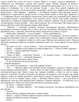 наделал	 много.	 Вес	 только	 об	 этом	 и	 толкуют.	 Пошёл	 я	 «в	 люди»:	 народ-то	 взбудоражен	 —
собираются	 все,	 обсуждают,	 каждый	 свою	 версию	 строит.	 Человек	 двадцать	 до	 вечера	 в
отделение	явилось	—	свою	помощь	предлагают,	подозрения	высказывают,	ну	и	тэ	дэ	и	тэ	пэ.
Захожу	 я	 в	 булочную,	 тут	 о	 том	 же	 разговор.	 Слышу	 —	 одна	 тётка	 другой	 подробно	 всё
происшествие	излагает,	а	потом	резолюцию	накладывает:	ничего,	мол,	удивительного,	хулиганьё
распустилось…	Вон	Гафурова	—	дворника	—	сын	Муртаза	сегодня	в	обед	притащил	ружьё	и
давай	вместе	с	приятелем	по	птицам	палить!	Я,	само	собой,	уточнил	у	тётки	адрес,	фамилию	и
—	к	Гафуровым.	Вызвал	тихо	Муртазу,	шепнул	ему:	«Ну-ка	давай,	мол,	ружьишко	своё!»	Муртаза
постеснялся	 немного,	 поотнекивался,	 слезу,	 конечно,	 пустил.	 Потом,	 само	 собой,	 объясняет:
«Винтовка-то	у	приятеля,	Серёжки	Баранова,	лежит».	Пошли	к	Серёжке.	Там	без	лишнего	шума
эту	винтовочку	и	изъяли.	Калибр	—	пять	и	шесть	десятых.	Тот,	что	мы	ищем.	Оба	пацана	здесь,	в
разных	кабинетах	сидят.	Разговаривать	прямо	сейчас	будем?
—	 Конечно,	 —	 рассеянно	 отозвался	 Тихонов,	 рассматривая	 винтовку.	 Обыкновенная
пятизарядная	 винтовка	 калибра	 пять	 и	 шесть	 десятых	 миллиметра.	 Необычной	 была	 только
деревянная	ложа	—	короткая,	грязно-белого	цвета,	выструганная,	похоже,	из	доски.
—	Побеседуй	с	Серёжкой,	—	сказал	Тихонов.	—	А	мне	давай	Муртазу…
Через	порог	ступил	маленький	плотный	мальчишка	лет	четырнадцати.	Он	молча	прошёл	к
указанному	Тихоновым	стулу,	сел,	закрыл	глаза	и	неожиданно	громко	заревел	на	одной	низкой
нудной	ноте.	Стас	с	интересом	смотрел	на	него,	ждал.	Муртаза	ныл	довольно	долго.	Тихонов
терпеливо	дожидался.	Муртаза	осторожно	приоткрыл	один	глаз,	остро	зыркнул	из-под	чёрной
чёлочки.
—	Ну	хватит,	что	ли?	—	сказал	Тихонов.	—	Где	ты	это	таким	фокусам	научился?
—	Нигде,	—	спокойно	сказал	Муртаза	и	открыл	второй	глаз.	—	Только	не	бейте,	дяденька!
—	Что-о?	—	спросил	удивлённо	Тихонов.
—	Не	бейте,	говорю.
—	 Ладно,	 не	 буду,	 —	 усмехнулся	 Тихонов.	 —	 Ты	 запомни	 только	 —	 советских	 граждан
никто	бить	не	смеет.	А	ты	—	советский	гражданин.
Муртаза	сразу	приосанился,	важно	сказал:
—	А	как	же!	Конечно.	Я	сам	всё	расскажу.
Тихонов	поддержал:
—	Я	в	этом	и	не	сомневаюсь	—	ведь	тебе	скрывать	нечего?
—	 Ага…	 —	 Муртаза	 собрал	 под	 чёлочкой	 мелкие	 морщинки,	 задумался.	 Чёрные	 хитрые
глазки	смотрели	сосредоточенно.	—	Значит,	было	так.	Иду	я	утром	в	школу,	а	по	дороге	машина
снегоочистительная	 едет.	 Знаете,	 такая,	 снег	 передом	 загребает,	 а	 сбоку	 он,	 как	 из	 пушки,
вылетает.	Я,	конечно,	постоял,	посмотрел.	Ну,	проехала	эта	машина,	а	снег	по	краю,	как	ножом
обрезала.	Гляжу,	из	сугроба	срезанного,	около	дороги,	какая-то	гладкая	палка	торчит.	Подошёл
поближе,	 стал	 её	 из	 сугроба	 тащить,	 гляжу	 —	 винтовка!	 Жалко	 только	 —	 одно	 дуло	 было.	 Я
обрадовался,	хотя	она	и	без	приклада	была.	Побежал	к	Серёжке	Баранову	—	он	хвастался,	что	у
него	патроны	есть.	Взяли	мы	с	ним	доску,	обстрогали,	приладили	к	дулу…
—	К	стволу,	—	поправил	Тихонов.
—	К	стволу,	—	повторил	Муртаза.	—	Всё	хорошо	получилось.	Ну,	решили	попробовать,	как
она	стреляет…
—	Так-так…
—	Взяли	патроны,	зарядили	винтовку	и	пошли	во	двор.
—	Когда?	—	спросил	Тихонов.	Муртаза	подумал	немного,	быстро	взглянул	на	Стаса.
—	Вчера.	Ну,	бабахнул	я	разик.	По	вороне…
—	Попал?
 