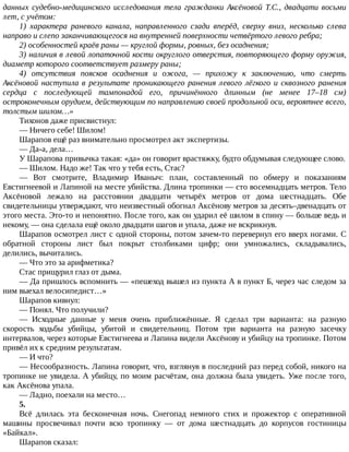 данных	судебно-медицинского	исследования	тела	гражданки	Аксёновой	Т.С.,	двадцати	восьми
лет,	с	учётом:
1)	 характера	 раневого	 канала,	 направленного	 сзади	 вперёд,	 сверху	 вниз,	 несколько	 слева
направо	и	слепо	заканчивающегося	на	внутренней	поверхности	четвёртого	левого	ребра;
2)	особенностей	краёв	раны	—	круглой	формы,	ровных,	без	осаднения;
3)	наличия	в	левой	лопаточной	кости	округлого	отверстия,	повторяющего	форму	оружия,
диаметр	которого	соответствует	размеру	раны;
4)	 отсутствия	 поясков	 осаднения	 и	 ожога,	 —	 прихожу	 к	 заключению,	 что	 смерть
Аксёновой	наступила	в	результате	проникающего	ранения	левого	лёгкого	и	сквозного	ранения
сердца	 с	 последующей	 тампонадой	 его,	 причинённого	 длинным	 (не	 менее	 17–18	 см)
остроконечным	орудием,	действующим	по	направлению	своей	продольной	оси,	вероятнее	всего,
толстым	шилом…»
Тихонов	даже	присвистнул:
—	Ничего	себе!	Шилом!
Шарапов	ещё	раз	внимательно	просмотрел	акт	экспертизы.
—	Да-а,	дела…
У	Шарапова	привычка	такая:	«да»	он	говорит	врастяжку,	будто	обдумывая	следующее	слово.
—	Шилом.	Надо	же!	Так	что	у	тебя	есть,	Стас?
—	 Вот	 смотрите,	 Владимир	 Иваныч:	 план,	 составленный	 по	 обмеру	 и	 показаниям
Евстигнеевой	и	Лапиной	на	месте	убийства.	Длина	тропинки	—	сто	восемнадцать	метров.	Тело
Аксёновой	 лежало	 на	 расстоянии	 двадцати	 четырёх	 метров	 от	 дома	 шестнадцать.	 Обе
свидетельницы	утверждают,	что	неизвестный	обогнал	Аксёнову	метров	за	десять–двенадцать	от
этого	места.	Это-то	и	непонятно.	После	того,	как	он	ударил	её	шилом	в	спину	—	больше	ведь	и
некому,	—	она	сделала	ещё	около	двадцати	шагов	и	упала,	даже	не	вскрикнув.
Шарапов	осмотрел	лист	с	одной	стороны,	потом	зачем-то	перевернул	его	вверх	ногами.	С
обратной	 стороны	 лист	 был	 покрыт	 столбиками	 цифр;	 они	 умножались,	 складывались,
делились,	вычитались.
—	Что	это	за	арифметика?
Стас	прищурил	глаз	от	дыма.
—	Да	пришлось	вспомнить	—	«пешеход	вышел	из	пункта	А	в	пункт	Б,	через	час	следом	за
ним	выехал	велосипедист…»
Шарапов	кивнул:
—	Понял.	Что	получили?
—	 Исходные	 данные	 у	 меня	 очень	 приближённые.	 Я	 сделал	 три	 варианта:	 на	 разную
скорость	 ходьбы	 убийцы,	 убитой	 и	 свидетельниц.	 Потом	 три	 варианта	 на	 разную	 засечку
интервалов,	через	которые	Евстигнеева	и	Лапина	видели	Аксёнову	и	убийцу	на	тропинке.	Потом
привёл	их	к	средним	результатам.
—	И	что?
—	Несообразность.	Лапина	говорит,	что,	взглянув	в	последний	раз	перед	собой,	никого	на
тропинке	не	увидела.	А	убийцу,	по	моим	расчётам,	она	должна	была	увидеть.	Уже	после	того,
как	Аксёнова	упала.
—	Ладно,	поехали	на	место…
5.
Всё	 длилась	 эта	 бесконечная	 ночь.	 Снегопад	 немного	 стих	 и	 прожектор	 с	 оперативной
машины	 просвечивал	 почти	 всю	 тропинку	 —	 от	 дома	 шестнадцать	 до	 корпусов	 гостиницы
«Байкал».
Шарапов	сказал:
 