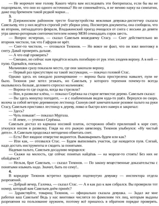 —	Не	морочьте	мне	голову.	Какого	чёрта	вам	исследовать	эти	боеприпасы,	если	бы	вы	не
подозревали,	что	они	из	одного	источника?	Но	не	сомневайтесь,	я	не	меняю	науку	на	симпатии,
даже	под	бременем	такой	редкой	марки…
3.
В	 Дзержинском	 районном	 тресте	 благоустройства	 вежливая	 девушка-диспетчер	 сказала
Савельеву,	что	у	них	ведётся	строгий	учёт	уборки	улиц.	Посмотрев	документы,	она	сообщила,	что
во	вторник,	пятнадцатого	февраля,	Владыкинский	проезд	очищался	от	снега	с	восьми	до	девяти
утра	шнеко-роторным	снегоочистителем	номер	МОН	семнадцать	сорок	шесть.
—	 Вопрос	 исчерпан,	 —	 сказал	 Савельев	 вошедшему	 Стасу.	 —	 Снег	 действительно	 во
вторник	чистили,	так	что	Гафуров	не	врёт.
—	 Снег-то	 чистили,	 —	 отозвался	 Тихонов.	 —	 Но	 вовсе	 не	 факт,	 что	 он	 взял	 винтовку	 в
снегу.	Давай	проверять	дальше.
—	А	что	ещё	проверять?
—	Смешно,	но	сейчас	нам	придётся	искать	погибшую	от	рук	этих	злодеев	ворону.	А	в	ней	—
пулю.	Одевайся,	поехали.
Мальчишки	сразу	показали	место,	где	они	закопали	ворону.
—	Первый	раз	присутствую	на	такой	эксгумации,	—	покачал	головой	Стас.
Однако	 здесь	 их	 ожидало	 разочарование	 —	 ворона	 была	 прострелена	 навылет,	 пули	 не
было.	 Тихонов	 уже	 хотел	 уезжать,	 но	 Савельев,	 у	 которого	 терпения	 почему-то	 всегда
оказывалось	больше,	деловито	спросил	мальчишек:
—	Ворона-то	где	сидела,	когда	вы	стреляли?
—	Вон,	в	развилке	клёна,	—	показал	Серёжка	на	старое	ветвистое	дерево.	Савельев	сказал:
—	Вы	здесь	минутку	погодите,	—	и	с	озабоченным	видом	куда-то	ушёл.	Вернулся	он	скоро,
волоча	за	собой	ветхую	деревянную	лестницу.	Скинув	своё	замечательное	розовое	пальто	на	руки
Стасу,	Савельев	приставил	лестницу	к	дереву,	ловко	и	быстро	влез	наверх	и	закричал:
—	Здесь?
—	Чуть	повыше!	—	показал	Муртаза.
—	И	левее,	—	уточнил	Серёжка.
Савельев	 достал	 из	 кармана	 носовой	 платок,	 осторожно	 обмёл	 прилипший	 к	 коре	 снег,
уткнулся	 носом	 в	 развилку.	 Глядя	 на	 его	 рыжую	 шевелюру,	 Тихонов	 улыбнулся:	 «Ну	 чистый
дятел».	А	Савельев	продолжал	методично	обметать	снег.
—	Есть!	Вот	входное	отверстие	виднеется.	Выковыривать	будем	или	как?
—	Или	как,	—	отозвался	Стас.	—	Будем	выпиливать	участок,	где	находится	пуля.	Слезай,
надо	достать	инструменты	и	сходить	за	понятыми.
Надевая	пальто,	Савельев	досадливо	морщился:
—	 Скажи	 на	 милость,	 где	 сейчас	 понятых	 найдёшь	 —	 на	 морозе-то	 стоять!	 Без	 них	 не
обойдёмся?
—	Нельзя,	брат	Савельев,	—	сказал	Тихонов.	—	По	закону	вещественные	доказательства	с
понятыми	изымать	надо.	Значит,	быть	по	сему!..
4.
В	 коридоре	 Тихонов	 встретил	 худощавую	 подтянутую	 девушку	 —	 инспектора	 отдела
разрешений.
—	Добрый	вечер,	Галочка,	—	сказал	Стас.	—	А	я	как	раз	к	вам	собрался.	Вы	проверили	тот
номер,	который	вам	Савельев	днём	принёс?
—	 Здравствуйте,	 товарищ	 Тихонов,	 —	 официально	 сказала	 девушка.	 —	 Задал	 же	 мне
работки	 ваш	 Савельев!	 Ведь	 у	 нас	 винтовки	 числятся	 по	 фамилиям	 тех	 лиц,	 которым	 выданы
разрешения	 на	 пользование	 оружием,	 поэтому	 всё	 пришлось	 в	 обратном	 порядке	 проверять.
 