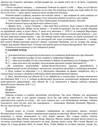 Должна	вас	огорчить:	винтовки,	интересующей	вас,	на	нашем	учёте	нет	и	не	было.	Справочку
пришлю	завтра…
«Этого	следовало	ожидать,	—	размышлял	Тихонов	по	дороге	к	себе.	—	Вряд	ли	кто	бросит
на	улице	винтовку,	зарегистрированную	на	его	имя.	Но	владельца	теперь	уже	надо	найти	во	что
бы	то	ни	стало	—	здесь	может	начаться	очень	интересная	ниточка».
Тихонов	вошёл	в	кабинет,	включил	настольную	лампу	—	при	неярком	её	свете	комната	не
казалась	такой	унылой.	Достал	из	ящика	стола	записную	книжку,	полистал,	снял	трубку.
—	Алло,	связь?	Примите	заказ	на	Тулу.	Гормилиция,	уголовный	розыск,	Хохлова.
Хохлов	отозвался	сразу,	как	будто	ждал	звонка	Стаса.
—	Привет,	Толя,	—	сказал	Тихонов.	—	Как	жив?	Вот	и	отлично.	Толя,	у	меня	к	тебе	срочная
и	очень	важная	просьба.	Добро,	ты	же	знаешь	—	за	мной	не	пропадёт.	Так	вот,	слушай.	Поедешь
на	оружейный	завод,	в	отдел	сбыта.	У	меня	есть	винтовка	—	ТОЗ-17	за	номером	Вера-Борис
восемьсот	шесть	двести	тридцать	семь.	Запиши.	По	этому	номеру	установи	дату	выпуска	—	раз.
По	дате	выяснишь	номер	партии	—	два.	По	номеру	партии	тебе	скажут,	по	какой	накладной	эта
партия	была	отпущена	—	три.	Ну	а	по	накладной	уже	легко	установить	получателя	—	четыре.
Всё	понял?	Номер	винтовки	записал?	Значит,	сделаешь?	Понимаю,	что	не	сегодня.	Но	завтра,
старик,	жду	звонка	обязательно.	А	копию	накладной	сразу	же	вышли	фельдсвязью.	Всё,	салют!
Тихонов	устало	вздохнул	и	стал	собираться	домой.
Следующий	четверг
1.
«…Для	комплексного	химико-баллистического	исследования	представлены	три	объекта:
№	1	—	три	патрона	калибра	5,6	мм,	изъятые	у	подростка	Гафурова.
№	2	—	одна	пуля	калибра	5,6	мм,	извлечённая	из	дерева	по	протоколу	от	23	февраля	196*	г.
№	3	—	одна	пуля	того	же	калибра,	послужившая	причиной	смерти	Аксёновой	Т.С.
…На	 основании	 результатов	 химико-баллистического	 анализа,	 приведённого	 в
исследовательской	части	настоящего	заключения,	экспертиза	приходит	к	следующим	выводам:
1.	 Пули,	 взятые	 из	 объектов	 1	 и	 2,	 абсолютно	 одинаковы	 по	 форме,	 твёрдости,	 весу	 и
химическому	составу	и	являются	изделиями	одной	производственной	партии.
2.	Пуля,	обозначенная	как	объект	№	3,	по	твёрдости	и	химическому	составу	отличается
от	 объектов	 №№	 1	 и	 2.	 С	 учётом	 особенностей	 технологии	 изготовления	 патронов	 можно
категорически	 утверждать,	 что	 объект	 №	 3	 не	 относится	 к	 партии	 изделий,	 которой
принадлежали	объекты	№№	1	и	2.
Эксперты:
Шифрин
Варламов».
Тихонов	 отложил	 в	 сторону	 заключение	 экспертизы.	 Так,	 ясно.	 Похоже,	 что	 мальчишки
здесь	 ни	 при	 чём:	 у	 них	 другие	 патроны.	 Если	 бы	 ещё	 иметь	 уверенность,	 что	 Муртаза
действительно	стрелял	по	птице…	Но	этого	патрона	нет,	и	он	безвозвратно	потерян.	Смешно
получается:	 пока	 что	 все,	 кого	 мы	 подозревали,	 —	 невиновны:	 Панкова,	 Казанцев,	 Муртаза…
Кто	же	преступник?	И	где	он?..
2.
Тихонов	 сидел	 за	 столом,	 опершись	 подбородком	 на	 сцепленные	 ладони,	 смотрел
бессмысленно	в	окно…	Остаётся	минимальная	надежда	на	винтовку.	Может	быть,	удастся	найти
владельца	 и	 начать	 разматывать	 от	 него	 новую	 версию.	 Все	 старые	 можно	 считать
исчерпанными.	Врач	Попов,	Лагунов,	Козак,	Муртаза.	Поиски	людей,	которые	могли	попасть	на
лестницу	гостиницы,	ничего	реального	не	дали.	Дальше	искать	негде.	Нет	следов.	Вернее,	не
видно	их.	Следы	должны	быть,	не	может	быть,	чтобы	убийца	не	оставил	никаких	следов.	Ах,
 