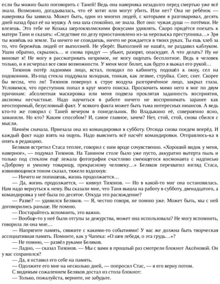 если	бы	можно	было	поговорить	с	Таней!	Ведь	она	наверняка	незадолго	перед	смертью	уже	всё
знала.	 Возможно,	 догадывалась,	 что	 её	 хотят	 или	 могут	 убить.	 Или	 нет?	 Она	 не	 ребёнок	 —
наверняка	бы	заявила.	Может	быть,	один	из	многих	людей,	с	которыми	я	разговаривал,	десять
дней	назад	брал	её	на	мушку.	А	она	шла	спокойно,	не	знала.	Вот	оно:	чужая	душа	—	потёмки.	Не
влезешь.	 Это	 тебе	 не	 Козака	 шерлокхолмскими	 фокусами	 удивлять.	 Скоро	 придётся	 поехать	 к
матери	Тани	и	сказать:	«Следствие	по	делу	приостановлено	из-за	нерозыска	преступника…»	Зря
ты	живёшь	на	земле.	Ты	ничего	не	созидаешь,	ничто	не	рождается	в	твоих	руках.	Ты	ешь	хлеб	за
то,	что	бережёшь	людей	от	выползней.	Не	уберёг.	Выползней	не	нашёл,	не	раздавил	каблуком.
Ушли	 обратно,	 скрылись…	 и	 снова	 придут	 —	 убьют,	 разорят,	 опаскудят.	 А	 что	 делать?	 Ну	 не
виноват	 я!	 Не	 могу	 я	 рассматривать	 незримое,	 не	 могу	 ощупать	 бесплотное.	 Ведь	 я	 человек
только,	и	я	исчерпал	все	свои	возможности.	У	меня	мозг	болит,	как	будто	я	выжал	его	рукой…
Тихонов	 потёр	 ладонями	 лицо,	 встал,	 походил	 по	 кабинету,	 подошёл	 к	 окну,	 сел	 на
подоконник.	Из-под	стекла	поддувала	холодная,	тонкая,	как	лезвие,	струйка.	Снег,	снег.	Скорее
бы	 весна,	 что	 ли!	 Тихонов	 повернул	 к	 струе	 воздуха	 разгорячённое	 лицо,	 закрыл	 глаза.
Условимся,	что	преступник	попал	в	круг	моего	поиска.	Проскочить	мимо	него	я	мог	по	двум
причинам:	 абсолютная	 маскировка	 или	 меня	 подвела	 проклятая	 заданность	 восприятия,
аксиомы	 несчастные.	 Надо	 научиться	 в	 работе	 ничего	 не	 воспринимать	 заранее	 как
неоспоримый,	безусловный	факт.	У	всякого	факта	может	быть	тьма	интересных	нюансов.	А	ведь
кто-то	 же	 говорил	 с	 Таней	 вечером	 в	 понедельник.	 Во	 Владыкино	 её,	 совершенно	 ясно,
заманили.	Но	кто?	Каким	способом?	И,	самое	главное,	зачем?	Нет,	стой,	стой,	снова	сбился	с
мысли.
Начнём	сначала.	Приехала	она	из	командировки	в	субботу.	Отсюда	снова	поедем	вперёд.	И
каждый	факт	надо	взять	на	ощупь.	Надо	выяснить	всё	насчёт	командировки.	Отправлюсь-ка	я
опять	в	редакцию.
Беляков	встретил	Стаса	теплее,	говорил	с	ним	вроде	сочувственно.	«Хороший	видок	у	меня,
наверное»,	—	подумал	Тихонов.	На	Танином	столе	было	уже	пусто,	аккуратно	вытерта	пыль	и
только	 под	 стеклом	 ещё	 лежала	 фотография	 счастливо	 смеющегося	 космонавта	 с	 надписью
«Доброму	 и	 умному	 товарищу,	 прекрасному	 человеку…»	 Беляков	 перехватил	 взгляд	 Стаса,
извиняющимся	тоном	сказал,	тяжело	вздохнув:
—	Ничего	не	попишешь,	жизнь	продолжается…
—	 Да,	 жизнь	 продолжается,	 —	 кивнул	 Тихонов.	 —	 Но	 в	 какой-то	 миг	 она	 остановилась.
Нам	надо	вернуться	к	нему.	Вы	сказали	мне,	что	Таня	вышла	на	работу	в	субботу,	двенадцатого,	а
командировка	у	неё	была	по	десятое.	Откуда	это	расхождение?
—	Разве?	—	удивился	Беляков.	—	Я,	честно	говоря,	не	помню	уже.	Может	быть,	мы	с	ней
договорились	раньше.	Не	помню.
—	Постарайтесь	вспомнить,	это	важно.
—	Вообще-то	у	неё	были	отгулы	за	дежурства,	может	она	использовала?	Не	могу	вспомнить,
говорила	ли	она	мне…
—	Напрягите	память,	свяжите	с	какими-то	событиями!	У	вас	же	должна	быть	творческая
ассоциативная	память.	Помните,	как	у	Чапека:	«О	шея	лебедя,	о	эта	грудь…»?
—	Не	помню,	—	развёл	руками	Беляков.
—	Ладно,	—	сказал	Тихонов.	—	Мы	с	вами	в	прошлый	раз	смотрели	блокнот	Аксёновой.	Он
у	вас	сохранился?
—	Да,	я	оставил	его	себе	на	память.
—	Одолжите	его	мне	на	несколько	дней,	—	попросил	Стас,	—	я	его	верну	потом.
С	видимым	сожалением	Беляков	достал	из	стола	блокнот:
—	Только,	пожалуйста,	верните,	не	забудьте.
 