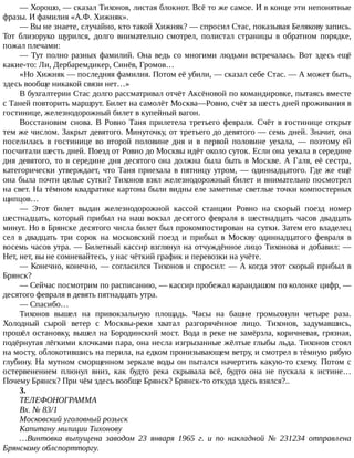 —	Хорошо,	—	сказал	Тихонов,	листая	блокнот.	Всё	то	же	самое.	И	в	конце	эти	непонятные
фразы.	И	фамилия	«А.Ф.	Хижняк».
—	Вы	не	знаете,	случайно,	кто	такой	Хижняк?	—	спросил	Стас,	показывая	Белякову	запись.
Тот	 близоруко	 щурился,	 долго	 внимательно	 смотрел,	 полистал	 страницы	 в	 обратном	 порядке,
пожал	плечами:
—	Тут	полно	разных	фамилий.	Она	ведь	со	многими	людьми	встречалась.	Вот	здесь	ещё
какие-то:	Ли,	Дербаремдикер,	Синёв,	Громов…
«Но	Хижняк	—	последняя	фамилия.	Потом	её	убили,	—	сказал	себе	Стас.	—	А	может	быть,
здесь	вообще	никакой	связи	нет…»
В	бухгалтерии	Стас	долго	рассматривал	отчёт	Аксёновой	по	командировке,	пытаясь	вместе
с	Таней	повторить	маршрут.	Билет	на	самолёт	Москва—Ровно,	счёт	за	шесть	дней	проживания	в
гостинице,	железнодорожный	билет	в	купейный	вагон.
Восстановим	 снова.	 В	 Ровно	 Таня	 прилетела	 третьего	 февраля.	 Счёт	 в	 гостинице	 открыт
тем	же	числом.	Закрыт	девятого.	Минуточку,	от	третьего	до	девятого	—	семь	дней.	Значит,	она
поселилась	 в	 гостинице	 во	 второй	 половине	 дня	 и	 в	 первой	 половине	 уехала,	 —	 поэтому	 ей
посчитали	шесть	дней.	Поезд	от	Ровно	до	Москвы	идёт	около	суток.	Если	она	уехала	в	середине
дня	девятого,	то	в	середине	дня	десятого	она	должна	была	быть	в	Москве.	А	Галя,	её	сестра,
категорически	утверждает,	что	Таня	приехала	в	пятницу	утром,	—	одиннадцатого.	Где	же	ещё
она	была	почти	целые	сутки?	Тихонов	взял	железнодорожный	билет	и	внимательно	посмотрел
на	свет.	На	тёмном	квадратике	картона	были	видны	еле	заметные	светлые	точки	компостерных
щипцов…
—	 Этот	 билет	 выдан	 железнодорожной	 кассой	 станции	 Ровно	 на	 скорый	 поезд	 номер
шестнадцать,	 который	 прибыл	 на	 наш	 вокзал	 десятого	 февраля	 в	 шестнадцать	 часов	 двадцать
минут.	Но	в	Брянске	десятого	числа	билет	был	прокомпостирован	на	сутки.	Затем	его	владелец
сел	 в	 двадцать	 три	 сорок	 на	 московский	 поезд	 и	 прибыл	 в	 Москву	 одиннадцатого	 февраля	 в
восемь	часов	утра.	—	Билетный	кассир	взглянул	на	отчуждённое	лицо	Тихонова	и	добавил:	—
Нет,	нет,	вы	не	сомневайтесь,	у	нас	чёткий	график	и	перевозки	на	учёте.
—	Конечно,	конечно,	—	согласился	Тихонов	и	спросил:	—	А	когда	этот	скорый	прибыл	в
Брянск?
—	Сейчас	посмотрим	по	расписанию,	—	кассир	пробежал	карандашом	по	колонке	цифр,	—
десятого	февраля	в	девять	пятнадцать	утра.
—	Спасибо…
Тихонов	 вышел	 на	 привокзальную	 площадь.	 Часы	 на	 башне	 громыхнули	 четыре	 раза.
Холодный	 сырой	 ветер	 с	 Москвы-реки	 хватал	 разгорячённое	 лицо.	 Тихонов,	 задумавшись,
прошёл	остановку,	вышел	на	Бородинский	мост.	Вода	в	реке	не	замёрзла,	коричневая,	грязная,
подёрнутая	лёгкими	клочками	пара,	она	несла	изгрызанные	жёлтые	глыбы	льда.	Тихонов	стоял
на	мосту,	облокотившись	на	перила,	на	едком	пронизывающем	ветру,	и	смотрел	в	тёмную	рябую
глубину.	На	мутном	сморщенном	зеркале	воды	он	пытался	начертить	какую-то	схему.	Потом	с
остервенением	 плюнул	 вниз,	 как	 будто	 река	 скрывала	 всё,	 будто	 она	 не	 пускала	 к	 истине…
Почему	Брянск?	При	чём	здесь	вообще	Брянск?	Брянск-то	откуда	здесь	взялся?..
3.
ТЕЛЕФОНОГРАММА
Вх.	№	83/1
Московский	уголовный	розыск
Капитану	милиции	Тихонову
…Винтовка	 выпущена	 заводом	 23	 января	 1965	 г.	 и	 по	 накладной	 №	 231234	 отправлена
Брянскому	облспортторгу.
 