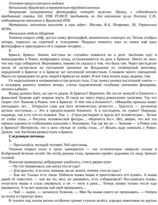 Уголовно-процессуального	кодекса
Начальнику	Ярцевской	исправительно-трудовой	колонии
Направляю	 нумерованные	 фотографии	 четырёх	 мужчин.	 Прошу,	 с	 соблюдением
требований	 статьи	 165	 УПК	 РСФСР,	 предъявить	 их	 для	 опознания	 гр-ну	 Плечуну	 С.Я.,
отбывающему	наказание	в	Ярцевской	ИТК.
Материалы	 опознания	 вышлите	 в	 наш	 адрес:	 Москва,	 К-6,	 Петровка,	 38,	 Управление
МУРа.
Начальник	отдела	Шарапов
Тихонов	открыл	сейф,	достал	пачку	фотографий,	внимательно	осмотрел	их.	Потом	отобрал
четыре,	 подколол	 их	 скрепкой	 к	 телеграмме.	 Подумал	 немного,	 взял	 из	 пачки	 ещё	 одну
фотографию	и	присоединил	её	к	первым	четырём…
5.
Брянск,	 Брянск.	 Значит,	 всё-таки	 не	 случайно	 появился	 он	 в	 деле.	 Аксёнова	 едет	 в
командировку	в	Ровно,	возвращаясь	назад,	останавливается	на	день	в	Брянске.	Никто	не	знал,
что	она	туда	собирается.	Вернувшись,	никому	не	сказала	о	том,	что	была	там.	Через	шестьдесят
часов	 её	 застрелили	 на	 пустынной	 тропинке	 во	 Владыкине	 из	 снайперской	 винтовки,
украденной	 в	 Брянске	 и	 в	 Брянске	 же	 купленной	 неизвестным.	 Слишком	 много	 совпадений.
Никто	из	прошедших	по	делу	людей	в	Брянске	не	живёт.	И	всё-таки	искать	надо,	видимо,	там.
От	недосыпания	и	напряжения	остро	резало	глаза.	Стас	нажал	кнопку	настольной	лампы	—
и	 полумрак	 раннего	 зимнего	 вечера,	 слегка	 подсвеченный	 голубыми	 уличными	 фонарями,
затопил	кабинет.
Выход	должен	быть,	он	где-то	рядом.	В	Брянске?	Вероятно.	Но	после	записей	в	блокноте	с
фамилией	Хижняк	идёт	жирная	черта.	И	такая	же	черта	перед	ровенскими	записями.	Так	что
скорее	этот	Хижняк	в	Ровно,	чем	в	Брянске.	О	чём	там	в	блокноте?..	«Микробы	проказы	живут
пятнадцать	 лет…	 Открылся	 слив	 для	 всех	 человеческих	 нечистот…	 Трусость	 —	 детонатор
жутких	 поступков…»	 Это	 в	 предпоследнем	 блокноте.	 А	 в	 последнем,	 из	 сумки?	 Подожди,
подожди,	там	есть	что-то	похожее.	Так:	«…Страх	растворяет	в	трусах	всё	человеческое…	Белые
от	 злобы	 глаза…»	 Рисунок	 человеческой	 фигуры…	 «Корчится	 бес».	 Нет,	 уверен,	 что	 всё	 это
связано	какими-то	глубинными	каналами	с	Хижняком.	Так	где	же	он	—	Хижняк	—	в	Ровно	или
в	 Брянске?	 Интересно,	 это	 у	 него	 «белые	 от	 злобы	 глаза…»?	 Искать	 надо	 начинать	 с	 Ровно.
Думаю,	там	Аксёнова	решила	ехать	в	Брянск.
Следующая	пятница
1.
—	Просыпайся,	молодой	человек!	Чай	проспишь.
Тихонов	 открыл	 глаза	 и	 сразу	 зажмурился	 —	 так	 ослепительно	 сверкало	 солнце	 в
безбрежной	белизне	полей.	Он	потёр	руками	глаза,	привычно	провёл	ладонями	по	лицу,	тряхнул
головой.
Пожилая	проводница	добродушно	улыбалась,	стоя	в	дверях	купе:
—	Ну	что	умываешься,	как	киска	после	еды?
—	Для	красоты.	А	кстати,	мамаша,	вы	не	знаете,	почему	«после	еды»?
—	Как	же.	Сказка	есть	такая.	Поймала	кошка	мыша	и	приготовилась	его	кушать.	А	мышь
давай	 её	 совестить	 —	 как	 же	 ты,	 мол,	 не	 умывшись,	 есть	 собираешься?	 Послушалась	 кошка,
отпустила	 мыша	 и	 стала	 умываться,	 а	 он	 —	 ноги	 в	 руки…	 Теперь	 кошки	 только	 после	 еды
умываются.	А	ты	вот	можешь	чай	свой	проумывать…
—	Чай	—	ладно,	—	засмеялся	Тихонов.	—	Мне	бы	мыша	своего	не	проумывать.	—	Опёрся
на	полку	и	спрыгнул	вниз.
В	туалете	под	полом	вагона	особенно	громко	стучали	колёса,	изредка	взвизгивая	на	крутых
 