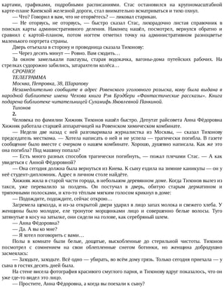 картами,	 графиками,	 подробными	 расписаниями.	 Стас	 остановился	 на	 крупномасштабной
карте-плане	Киевской	железной	дороги,	стал	внимательно	всматриваться	и	тихо	охнул.
—	Что?	Говорил	я	вам,	что	не	оторвётесь?	—	ликовал	старикан.
—	 Не	 оторвусь,	 не	 оторвусь,	 —	 быстро	 сказал	 Стас,	 лихорадочно	 листая	 справочник	 в
поисках	 карты	 административного	 деления.	 Наконец	 нашёл,	 посмотрел,	 вернулся	 обратно	 и
сравнил	 с	 картой-планом,	 потом	 ногтем	 отметил	 точку	 на	 административном	 разноцветье
маленького	портрета	страны.
Дверь	отъехала	в	сторону	и	проводница	сказала	Тихонову:
—	Через	десять	минут	—	Ровно.	Вам	сходить…
За	 окном	 замелькали	 пакгаузы,	 старая	 водокачка,	 вагоны-дома	 путейских	 рабочих.	 На
стрелках	судорожно	забились,	затарахтели	колёса…
СРОЧНО!
ТЕЛЕГРАММА
Москва,	Петровка,	38,	Шарапову
Незамедлительно	 сообщите	 в	 адрес	 Ровенского	 уголовного	 розыска,	 кому	 была	 выдана	 в
народной	 библиотеке	 имени	 Чехова	 книга	 Рэя	 Брэдбери	 «Фантастические	 рассказы».	 Книга
подарена	библиотеке	читательницей	Суламифь	Яковлевной	Панкиной.
Тихонов
2.
Человека	по	фамилии	Хижняк	Тихонов	нашёл	быстро.	Депутат	райсовета	Анна	Фёдоровна
Хижняк	работала	старшей	аппаратчицей	на	Ровенском	химическом	комбинате.
—	 Недели	 две	 назад	 с	 ней	 разговаривала	 журналистка	 из	 Москвы,	 —	 сказал	 Тихонову
председатель	месткома.	—	Хотела	написать	о	ней	и	не	успела	—	трагически	погибла.	В	газете
сообщение	было	вместе	с	очерком	о	нашем	комбинате.	Хорошо,	душевно	написала.	Как	же	это
она	погибла?	Под	машину	попала?
—	Есть	много	разных	способов	трагически	погибнуть,	—	пожал	плечами	Стас.	—	А	как
увидеться	с	Анной	Фёдоровной?
—	Она	сегодня	должна	была	вернуться	из	Киева.	К	сыну	ездила	на	зимние	каникулы	—	он	у
неё	студент-дипломник.	Адрес	в	личном	столе	найдёте.
Хижняк	жила	в	старой	части	города,	в	небольшом	деревянном	доме.	Когда	Тихонов	вылез	из
такси,	 уже	 перевалило	 за	 полдень.	 Он	 постучал	 в	 дверь,	 обитую	 старым	 дерматином	 и
тряпочными	полосками,	и	кто-то	тёплым	мягким	голосом	крикнул	в	доме:
—	Подождите,	подождите,	сейчас	открою…
Загремела	щеколда,	и	из-за	открытой	двери	ударил	в	лицо	запах	молока	и	свежего	хлеба.	У
женщины	 было	 молодое,	 еле	 тронутое	 морщинками	 лицо	 и	 совершенно	 белые	 волосы.	 Туго
затянутые	в	косу	на	затылке,	они	сидели	на	голове,	как	серебряный	шлем.
—	Анна	Фёдоровна?
—	Да.	А	вы	ко	мне?
—	Я	хотел	поговорить	с	вами…
Полы	 в	 комнате	 были	 белые,	 дощатые,	 выскобленные	 до	 стерильной	 чистоты.	 Тихонов
посмотрел	 с	 сомнением	 на	 свои	 облепленные	 снегом	 ботинки,	 но	 женщина	 добродушно
засмеялась:
—	Заходьте,	заходьте.	Всё	одно	—	убирать,	во	всём	дому	грязь.	Только	сегодня	приехала	—	у
сына	в	гостях	десять	дней	была.
На	стене	висела	фотография	красивого	смуглого	парня,	и	Тихонову	вдруг	показалось,	что	он
уже	где-то	видел	это	лицо.
—	Простите,	Анна	Фёдоровна,	а	когда	вы	поехали	к	сыну?
 