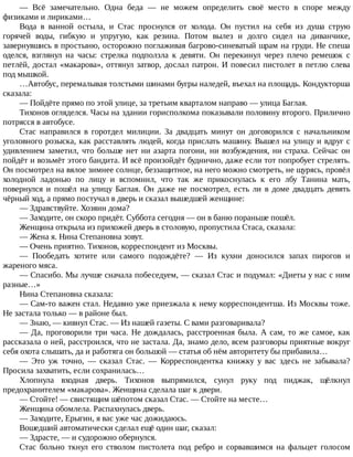 —	 Всё	 замечательно.	 Одна	 беда	 —	 не	 можем	 определить	 своё	 место	 в	 споре	 между
физиками	и	лириками…
Вода	 в	 ванной	 остыла,	 и	 Стас	 проснулся	 от	 холода.	 Он	 пустил	 на	 себя	 из	 душа	 струю
горячей	 воды,	 гибкую	 и	 упругую,	 как	 резина.	 Потом	 вылез	 и	 долго	 сидел	 на	 диванчике,
завернувшись	в	простыню,	осторожно	поглаживая	багрово-синеватый	шрам	на	груди.	Не	спеша
оделся,	 взглянул	 на	 часы:	 стрелка	 подползла	 к	 девяти.	 Он	 перекинул	 через	 плечо	 ремешок	 с
петлёй,	достал	«макарова»,	оттянул	затвор,	дослал	патрон.	И	повесил	пистолет	в	петлю	слева
под	мышкой.
…Автобус,	перемалывая	толстыми	шинами	бугры	наледей,	въехал	на	площадь.	Кондукторша
сказала:
—	Пойдёте	прямо	по	этой	улице,	за	третьим	кварталом	направо	—	улица	Баглая.
Тихонов	огляделся.	Часы	на	здании	горисполкома	показывали	половину	второго.	Прилично
потрясся	в	автобусе.
Стас	 направился	 в	 горотдел	 милиции.	 За	 двадцать	 минут	 он	 договорился	 с	 начальником
уголовного	розыска,	как	расставлять	людей,	когда	прислать	машину.	Вышел	на	улицу	и	вдруг	с
удивлением	заметил,	что	больше	нет	ни	азарта	погони,	ни	возбуждения,	ни	страха.	Сейчас	он
пойдёт	и	возьмёт	этого	бандита.	И	всё	произойдёт	буднично,	даже	если	тот	попробует	стрелять.
Он	посмотрел	на	вялое	зимнее	солнце,	беззащитное,	на	него	можно	смотреть,	не	щурясь,	провёл
холодной	 ладонью	 по	 лицу	 и	 вспомнил,	 что	 так	 же	 прикоснулась	 к	 его	 лбу	 Танина	 мать,
повернулся	 и	 пошёл	 на	 улицу	 Баглая.	 Он	 даже	 не	 посмотрел,	 есть	 ли	 в	 доме	 двадцать	 девять
чёрный	ход,	а	прямо	постучал	в	дверь	и	сказал	вышедшей	женщине:
—	Здравствуйте.	Хозяин	дома?
—	Заходите,	он	скоро	придёт.	Суббота	сегодня	—	он	в	баню	пораньше	пошёл.
Женщина	открыла	из	прихожей	дверь	в	столовую,	пропустила	Стаса,	сказала:
—	Жена	я.	Нина	Степановна	зовут.
—	Очень	приятно.	Тихонов,	корреспондент	из	Москвы.
—	 Пообедать	 хотите	 или	 самого	 подождёте?	 —	 Из	 кухни	 доносился	 запах	 пирогов	 и
жареного	мяса.
—	Спасибо.	Мы	лучше	сначала	побеседуем,	—	сказал	Стас	и	подумал:	«Диеты	у	нас	с	ним
разные…»
Нина	Степановна	сказала:
—	Сам-то	важен	стал.	Недавно	уже	приезжала	к	нему	корреспондентша.	Из	Москвы	тоже.
Не	застала	только	—	в	районе	был.
—	Знаю,	—	кивнул	Стас.	—	Из	нашей	газеты.	С	вами	разговаривала?
—	Да,	проговорили	три	часа.	Не	дождалась,	расстроенная	была.	А	сам,	то	же	самое,	как
рассказала	о	ней,	расстроился,	что	не	застала.	Да,	знамо	дело,	всем	разговоры	приятные	вокруг
себя	охота	слышать,	да	и	работяга	он	большой	—	статья	об	нём	авторитету	бы	прибавила…
—	 Это	 уж	 точно,	 —	 сказал	 Стас.	 —	 Корреспондентка	 книжку	 у	 вас	 здесь	 не	 забывала?
Просила	захватить,	если	сохранилась…
Хлопнула	 входная	 дверь.	 Тихонов	 выпрямился,	 сунул	 руку	 под	 пиджак,	 щёлкнул
предохранителем	«макарова».	Женщина	сделала	шаг	к	двери.
—	Стойте!	—	свистящим	шёпотом	сказал	Стас.	—	Стойте	на	месте…
Женщина	обомлела.	Распахнулась	дверь.
—	Заходите,	Ерыгин,	я	вас	уже	час	дожидаюсь.
Вошедший	автоматически	сделал	ещё	один	шаг,	сказал:
—	Здрасте,	—	и	судорожно	обернулся.
Стас	 больно	 ткнул	 его	 стволом	 пистолета	 под	 ребро	 и	 сорвавшимся	 на	 фальцет	 голосом
 