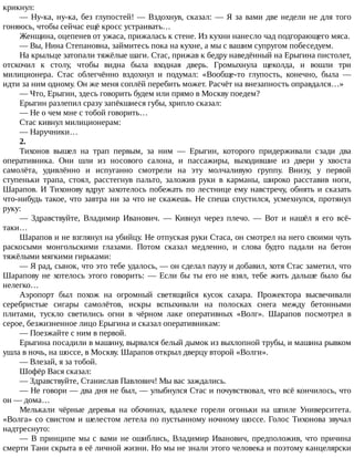 крикнул:
—	Ну-ка,	ну-ка,	без	глупостей!	—	Вздохнув,	сказал:	—	Я	за	вами	две	недели	не	для	того
гоняюсь,	чтобы	сейчас	ещё	кросс	устраивать…
Женщина,	оцепенев	от	ужаса,	прижалась	к	стене.	Из	кухни	нанесло	чад	подгорающего	мяса.
—	Вы,	Нина	Степановна,	займитесь	пока	на	кухне,	а	мы	с	вашим	супругом	побеседуем.
На	крыльце	затопали	тяжёлые	шаги.	Стас,	прижав	к	бедру	наведённый	на	Ерыгина	пистолет,
отскочил	 к	 столу,	 чтобы	 видна	 была	 входная	 дверь.	 Громыхнула	 щеколда,	 и	 вошли	 три
милиционера.	 Стас	 облегчённо	 вздохнул	 и	 подумал:	 «Вообще-то	 глупость,	 конечно,	 была	 —
идти	за	ним	одному.	Он	же	меня	соплёй	перебить	может.	Расчёт	на	внезапность	оправдался…»
—	Что,	Ерыгин,	здесь	говорить	будем	или	прямо	в	Москву	поедем?
Ерыгин	разлепил	сразу	запёкшиеся	губы,	хрипло	сказал:
—	Не	о	чем	мне	с	тобой	говорить…
Стас	кивнул	милиционерам:
—	Наручники…
2.
Тихонов	 вышел	 на	 трап	 первым,	 за	 ним	 —	 Ерыгин,	 которого	 придерживали	 сзади	 два
оперативника.	 Они	 шли	 из	 носового	 салона,	 и	 пассажиры,	 выходившие	 из	 двери	 у	 хвоста
самолёта,	 удивлённо	 и	 испуганно	 смотрели	 на	 эту	 молчаливую	 группу.	 Внизу,	 у	 первой
ступеньки	 трапа,	 стоял,	 расстегнув	 пальто,	 заложив	 руки	 в	 карманы,	 широко	 расставив	 ноги,
Шарапов.	И	Тихонову	вдруг	захотелось	побежать	по	лестнице	ему	навстречу,	обнять	и	сказать
что-нибудь	такое,	что	завтра	ни	за	что	не	скажешь.	Не	спеша	спустился,	усмехнулся,	протянул
руку:
—	 Здравствуйте,	 Владимир	 Иванович.	 —	 Кивнул	 через	 плечо.	 —	 Вот	 и	 нашёл	 я	 его	 всё-
таки…
Шарапов	и	не	взглянул	на	убийцу.	Не	отпуская	руки	Стаса,	он	смотрел	на	него	своими	чуть
раскосыми	 монгольскими	 глазами.	 Потом	 сказал	 медленно,	 и	 слова	 будто	 падали	 на	 бетон
тяжёлыми	мягкими	гирьками:
—	Я	рад,	сынок,	что	это	тебе	удалось,	—	он	сделал	паузу	и	добавил,	хотя	Стас	заметил,	что
Шарапову	не	хотелось	этого	говорить:	—	Если	бы	ты	его	не	взял,	тебе	жить	дальше	было	бы
нелегко…
Аэропорт	 был	 похож	 на	 огромный	 светящийся	 кусок	 сахара.	 Прожектора	 высвечивали
серебристые	 сигары	 самолётов,	 искры	 вспыхивали	 на	 полосках	 снега	 между	 бетонными
плитами,	 тускло	 светились	 огни	 в	 чёрном	 лаке	 оперативных	 «Волг».	 Шарапов	 посмотрел	 в
серое,	безжизненное	лицо	Ерыгина	и	сказал	оперативникам:
—	Поезжайте	с	ним	в	первой.
Ерыгина	посадили	в	машину,	вырвался	белый	дымок	из	выхлопной	трубы,	и	машина	рывком
ушла	в	ночь,	на	шоссе,	в	Москву.	Шарапов	открыл	дверцу	второй	«Волги».
—	Влезай,	я	за	тобой.
Шофёр	Вася	сказал:
—	Здравствуйте,	Станислав	Павлович!	Мы	вас	заждались.
—	Не	говори	—	два	дня	не	был,	—	улыбнулся	Стас	и	почувствовал,	что	всё	кончилось,	что
он	—	дома…
Мелькали	 чёрные	 деревья	 на	 обочинах,	 вдалеке	 горели	 огоньки	 на	 шпиле	 Университета.
«Волга»	со	свистом	и	шелестом	летела	по	пустынному	ночному	шоссе.	Голос	Тихонова	звучал
надтреснуто:
—	В	принципе	мы	с	вами	не	ошиблись,	Владимир	Иванович,	предположив,	что	причина
смерти	Тани	скрыта	в	её	личной	жизни.	Но	мы	не	знали	этого	человека	и	поэтому	канцелярски
 