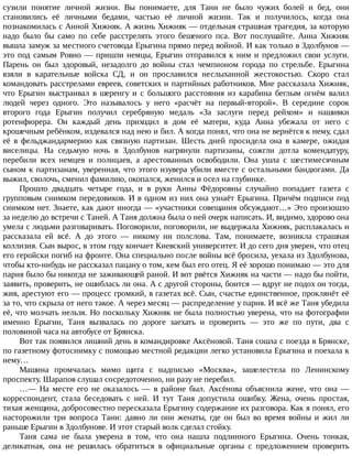 сузили	 понятие	 личной	 жизни.	 Вы	 понимаете,	 для	 Тани	 не	 было	 чужих	 болей	 и	 бед,	 они
становились	 её	 личными	 бедами,	 частью	 её	 личной	 жизни.	 Так	 и	 получилось,	 когда	 она
познакомилась	с	Анной	Хижняк.	А	жизнь	Хижняк	—	отдельная	страшная	трагедия,	за	которую
надо	 было	 бы	 само	 по	 себе	 расстрелять	 этого	 бешеного	 пса.	 Вот	 послушайте.	 Анна	 Хижняк
вышла	замуж	за	местного	счетовода	Ерыгина	прямо	перед	войной.	И	как	только	в	Здолбунов	—
это	под	самым	Ровно	—	пришли	немцы,	Ерыгин	отправился	к	ним	и	предложил	свои	услуги.
Парень	 он	 был	 здоровый,	 незадолго	 до	 войны	 стал	 чемпионом	 города	 по	 стрельбе.	 Ерыгина
взяли	 в	 карательные	 войска	 СД,	 и	 он	 прославился	 неслыханной	 жестокостью.	 Скоро	 стал
командовать	расстрелами	евреев,	советских	и	партийных	работников.	Мне	рассказала	Хижняк,
что	 Ерыгин	 выстраивал	 в	 шеренгу	 и	 с	 большого	 расстояния	 из	 карабина	 беглым	 огнём	 валил
людей	 через	 одного.	 Это	 называлось	 у	 него	 «расчёт	 на	 первый-второй».	 В	 середине	 сорок
второго	 года	 Ерыгин	 получил	 серебряную	 медаль	 «За	 заслуги	 перед	 рейхом»	 и	 нашивки
ротенфюрера.	 Он	 каждый	 день	 приходил	 в	 дом	 её	 матери,	 куда	 Анна	 убежала	 от	 него	 с
крошечным	ребёнком,	издевался	над	нею	и	бил.	А	когда	понял,	что	она	не	вернётся	к	нему,	сдал
её	 в	 фельджандармерию	 как	 связную	 партизан.	 Шесть	 дней	 просидела	 она	 в	 камере,	 ожидая
виселицы.	 На	 седьмую	 ночь	 в	 Здолбунов	 нагрянули	 партизаны,	 сожгли	 дотла	 комендатуру,
перебили	 всех	 немцев	 и	 полицаев,	 а	 арестованных	 освободили.	 Она	 ушла	 с	 шестимесячным
сыном	к	партизанам,	уверенная,	что	этого	изувера	убили	вместе	с	остальными	бандюгами.	Да
выжил,	сволочь,	сменил	фамилию,	окопался,	женился	и	осел	на	глубинке.
Прошло	 двадцать	 четыре	 года,	 и	 в	 руки	 Анны	 Фёдоровны	 случайно	 попадает	 газета	 с
групповым	снимком	передовиков.	И	в	одном	из	них	она	узнаёт	Ерыгина.	Причём	подписи	под
снимком	нет.	Знаете,	как	дают	иногда	—	«участники	совещания	обсуждают…»	Это	произошло
за	неделю	до	встречи	с	Таней.	А	Таня	должна	была	о	ней	очерк	написать.	И,	видимо,	здорово	она
умела	с	людьми	разговаривать.	Поговорили,	поговорили,	не	выдержала	Хижняк,	расплакалась	и
рассказала	 ей	 всё.	 А	 до	 этого	 —	 никому	 ни	 полслова.	 Там,	 понимаете,	 возникла	 страшная
коллизия.	Сын	вырос,	в	этом	году	кончает	Киевский	университет.	И	до	сего	дня	уверен,	что	отец
его	геройски	погиб	на	фронте.	Она	специально	после	войны	всё	бросила,	уехала	из	Здолбунова,
чтобы	кто-нибудь	не	рассказал	пацану	о	том,	кем	был	его	отец.	Я	её	хорошо	понимаю	—	это	для
парня	было	бы	никогда	не	заживающей	раной.	И	вот	рвётся	Хижняк	на	части	—	надо	бы	пойти,
заявить,	проверить,	не	ошиблась	ли	она.	А	с	другой	стороны,	боится	—	вдруг	не	подох	он	тогда,
жив,	арестуют	его	—	процесс	громкий,	в	газетах	всё.	Сын,	счастье	единственное,	проклянёт	её
за	то,	что	скрыла	от	него	такое.	А	через	месяц	—	распределение	у	парня.	И	всё	же	Таня	убедила
её,	что	молчать	нельзя.	Но	поскольку	Хижняк	не	была	полностью	уверена,	что	на	фотографии
именно	 Ерыгин,	 Таня	 вызвалась	 по	 дороге	 заехать	 и	 проверить	 —	 это	 же	 по	 пути,	 два	 с
половиной	часа	на	автобусе	от	Брянска.
Вот	так	появился	лишний	день	в	командировке	Аксёновой.	Таня	сошла	с	поезда	в	Брянске,
по	газетному	фотоснимку	с	помощью	местной	редакции	легко	установила	Ерыгина	и	поехала	к
нему…
Машина	 промчалась	 мимо	 щита	 с	 надписью	 «Москва»,	 зашелестела	 по	 Ленинскому
проспекту.	Шарапов	слушал	сосредоточенно,	ни	разу	не	перебил.
…—	 На	 месте	 его	 не	 оказалось	 —	 в	 районе	 был.	 Аксёнова	 объяснила	 жене,	 что	 она	 —
корреспондент,	 стала	 беседовать	 с	 ней.	 И	 тут	 Таня	 допустила	 ошибку.	 Жена,	 очень	 простая,
тихая	женщина,	добросовестно	пересказала	Ерыгину	содержание	их	разговора.	Как	я	понял,	его
насторожили	 три	 вопроса	 Тани:	 давно	 ли	 они	 женаты,	 где	 он	 был	 во	 время	 войны	 и	 жил	 ли
раньше	Ерыгин	в	Здолбунове.	И	этот	старый	волк	сделал	стойку.
Таня	 сама	 не	 была	 уверена	 в	 том,	 что	 она	 нашла	 подлинного	 Ерыгина.	 Очень	 тонкая,
деликатная,	 она	 не	 решилась	 обратиться	 в	 официальные	 органы	 с	 предложением	 проверить
 