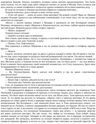 подозрения	 Хижняк.	 Боялась	 оскорбить	 человека	 таким	 жутким	 предположением.	 Тем	 более
жена	сказала,	что	он	через	пару	дней	собирался	поехать	по	делам	в	Москву.	Таня	оставила	для
него	записку	со	своим	телефоном	и	попросила	срочно	позвонить	ей	по	очень	важному	делу.
И	тогда	он	положил	в	чемодан	купленную	в	Брянске	у	воришки	винтовку…
Тихонов	помолчал,	долго	смотрел	в	окно,	потом	сказал:
—	Я	вот	всё	думал	—	зачем	он	купил	тогда	винтовку?	На	всякий	случай?	Вряд	ли.	Прошли
недавно	большие	процессы	над	пойманными	изменниками,	и	он	точно	знал,	что	ни	под	какую
амнистию	не	подпадёт…
«Волга»	 с	 визгом	 прошла	 поворот	 с	 бульвара	 и	 выскочила	 на	 уже	 безлюдную	 ночную
Петровку,	затормозила	у	ворот.	Шарапов	и	Тихонов	вылезли,	постояли,	глубоко	вдыхая	холодный
чистый	воздух.	Шарапов	достал	пачку	сигарет,	спросил:
—	Может,	закуришь?
Тихонов	пожал	плечами:
—	Давайте	испорчу	одну	за	компанию.
Они	стояли,	прислонясь	к	ограде,	и	курили,	и	постовой	удивлённо	смотрел	на	них.	Шарапов
бросил	окурок	в	снег,	взял	Тихонова	за	руку:
—	Пошли,	Стас.	Ещё	немного.
Они	поднялись	в	кабинет	Шарапова	и	он,	не	снимая	пальто,	подошёл	к	телефону,	коротко
бросил:
—	Ведите.
Сидели,	молчали,	смотрели	друг	на	друга	и	думали	каждый	о	своём,	оба	об	одном	и	том	же.
До	тех	пор,	пока	в	коридоре	не	раздался	тяжёлый	размеренный	стук	шагов.	Так	шагает	конвой.
Он	вошёл	в	дверь	боком,	так	и	стал	посреди	комнаты,	сбычившись,	с	ненавистью	глядя	на
них.	Молчали	долго,	и	Тихонов	потом	не	мог	вспомнить:	как	это	было	долго	—	час	или	минута.
И	всё	в	комнате	было	пронизано	такой	взаимной	ненавистью,	что	Стасу	показалось,	будто	окна
не	выдерживают	её	тяжести	и	тонко	дрожат.
Наконец	Шарапов	сказал:
—	 Ну,	 Лагунов-Ерыгин,	 будете	 каяться	 или	 пойдёте	 в	 суд	 на	 одних	 следственных
доказательствах?
Лагунов	хрипло	выдохнул:
—	Какие	ещё,	к	хренам,	доказательства	у	вас	есть?!
—	Расскажи	ему,	Тихонов,	про	доказательства.
Стас,	не	поднимая	глаз	от	пола	и	методически	отстукивая	ногой	такт,	монотонным	голосом,
будто	читая	обвинительное	заключение,	рассказывал:
—	Четырнадцатого	февраля,	в	понедельник,	около	половины	шестого,	вы	позвонили	Тане
Аксёновой	в	редакцию	и	уговорили	её	приехать	в	гостиницу.	Заодно,	мол,	забрать	и	забытую	ею
книжку.	Это	было	через	несколько	минут	после	того,	как	Козак	уехал.	Таня	приехала	около	семи
часов.	За	это	время	вы	достали	из	чемодана,	собрали	ствол	и	приклад	винтовки.	В	это	время
дежурная	по	этажу	сдавала	бельё,	в	коридоре	ходило	много	народу,	поэтому	приход	Тани	остался
незамеченным.	 Вы	 беседовали	 с	 ней	 немногим	 более	 часа,	 и	 Таня	 окончательно	 поняла,	 что
никакой	вы	не	Лагунов,	а	именно	скрывавшийся	больше	двадцати	лет	Ерыгин.	Но	она	не	сумела
этого	скрыть	от	вас,	и	вы	поняли,	что	прямо	из	гостиницы	она	пойдёт	в	КГБ	или	к	нам.	Тогда	вы
окончательно	решили,	что	положение	безвыходное,	терять	вам	нечего	—	за	прошлые	зверства
всё	 равно	 полагался	 расстрел.	 Вы	 уже	 знали,	 что,	 выйдя	 из	 гостиницы,	 Таня	 пойдёт	 перед
вашими	окнами	по	пустырю.	Затворив	за	ней	дверь,	вы	заметили,	что	в	коридоре	по-прежнему
нет	дежурной.	Вы	заперлись,	включили	на	полную	мощность	радио,	погасили	в	комнате	свет,
отворили	верхнюю	фрамугу	и	встали	на	стул,	оперев	ствол	винтовки	на	оконный	переплёт.	Вы
 