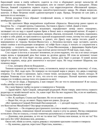 барахлящий	 замок	 в	 своём	 кабинете,	 садится	 за	 стол	 и	 обдумывает	 рапорт	 начальству	 об
увольнении	 из	 милиции.	 Потом	 прикидывает,	 кем	 он	 сможет	 работать	 на	 гражданке.	 Лёшка
Пинчук,	 бывший	 следователь	 первого	 отдела,	 стал	 корреспондентом	 «Московской	 правды»,
Тихонравов	 —	 заместителем	 директора	 самолётостроительного	 завода.	 По	 общим	 вопросам,
конечно.	 А	 Иван	 Петренко	 пошёл	 администратором	 в	 цирк.	 Правда,	 Петренко	 не	 сам	 ушёл,	 а
выгнали	его	из	милиции…
Потом	 раздумья	 Стаса	 обрывает	 телефонный	 звонок,	 и	 тягучий	 голос	 Шарапова	 гудит
мембраной	в	трубке:
—	 На	 проспекте	 Мира	 вооружённое	 ограбление	 сберкассы.	 Инкассатор	 ранил	 одного	 из
бандитов.	Ты	—	старший	группы.	Савоненко,	Ластиков	и	Дрыга	с	тобой.	Давай	в	темпе.
Тихонов	 почти	 автоматически	 вскакивает,	 передёргивает	 затвор	 своего	 «макарова»,
засовывает	его	на	ходу	в	задний	карман	брюк	и	бежит	вниз	к	оперативной	матине.	И	ныряет	с
головой	в	колготу	розыска,	преследования,	звонков,	обысков,	опознаний.	А	вечером,	поднимаясь
в	лифте	к	себе	домой,	он	прислоняется	к	красной	исцарапанной	стенке,	потому	что	ноги	дрожат
от	 усталости	 и	 уходящего	 напряжения,	 и	 думает,	 что	 Дрыгу	 надо	 завтра	 послать	 домой	 к
вернувшемуся	 из	 тюрьмы	 Колюне-Иконостасу;	 а	 Лепилина-эксперта	 надо	 заставить	 сделать
новые	снимки	в	косопадающем	освещении:	на	сейфе	были	следы;	и	поехать	со	следователем	к
прокурору	 —	 получить	 санкцию	 на	 обыск	 у	 Галки-Миллионерши,	 а	 фарцовщика	 Берём-Едем
надо	взять	прямо	утречком…	Знаем,	куда	золотые	диски	поплыли!	И	ещё	надо,	надо,	надо…
Стас	падает	в	постель	и	засыпает	мгновенно,	не	успев	подумать,	что	так	и	не	начал	сегодня
новую	 жизнь	 и	 прошедший	 день	 был	 похож	 на	 десятки	 других.	 Об	 этом	 он	 вспомнит	 только
утром.	 Но	 завтра	 об	 этом	 будет	 некогда	 думать.	 Завтра	 дело	 будет	 в	 разгаре.	 О	 новой	 жизни
придётся	 подумать,	 когда	 дело	 закончится	 и	 наступит	 пауза.	 Но	 тогда	 позвонит	 Шарапов,	 как
позвонил	вчера:
—	Стас,	женщину	убили	во	Владыкине…
Тихонов	поднялся	до	четвёртого	этажа,	остановился,	вынул	из	кармана	записочку:	«5	этаж,
квартира	12».	Всё,	надо	идти.	Он	повернул	на	последний	марш	и	увидел,	что	дверь	в	квартиру
отворена.	Стас	вошёл	в	прихожую.	Здесь	стояли	тихие,	заплаканные	люди.	Значит,	опоздал.	И
впервые	 Тихонову	 стало	 легче	 от	 того,	 что	 кто-то	 его	 опередил.	 Полный	 мужчина	 негромко
говорил	по	телефону,	иногда	голос	его	срывался	на	визг:
—	Это	же	не	люди,	а	бюрократы,	я	вам	говорю!	Это	же	что-то	невозможное!	Я	же	сказал,
чтобы	автобус	послали	в	морг!
Он	с	маху	брякнул	трубку	на	рычаг	и	повернулся	к	Тихонову.
—	Здравствуйте.	Арон	Скорый,	заведующий	редакцией.	Иначе	говоря,	заместитель	главного
редактора	по	хозяйственной	части.	Ах,	какое	горе!	Кто	бы	мог	подумать!	Вы,	если	не	ошибаюсь,
Константин	Михайлович?
—	Нет.	Я,	наоборот,	Станислав	Павлович.	Но	это	не	имеет	значения.
—	Видит	бог,	что	да,	не	имеет.	Перед	горем	все	равны.	Да-да-да.
«Вот	привязался	Скорый-Почтовый-Пассажирский,	—	с	досадой	подумал	Стас.	—	А	кто	же
это	Константин	Михайлович?	Она	вроде	незамужняя…»
—	Простите.	—	Он	отодвинул	расстроенного	толстяка	и	вошёл	в	комнату.
Седая	женщина,	повязанная	чёрной	косынкой,	сидела	в	углу	на	диване.	Взгляд	совершенно
остекленел.	Она	не	плакала,	а	только	тихонечко	раскачивалась	и	повторяла	беспрерывно:
—	Донюшка,	моя	донюшка,	за	что	же	ты	меня	так?	Таточка	моя	нежная,	за	что	же	ты?	Что
мне	жить	без	тебя?	Донюшка	моя,	донюшка…
Около	неё,	обняв	за	плечи,	сидела	девушка	с	опухшими	красными	глазами	и	говорила:
—	Ну,	мамочка,	дорогая,	перестань!	Перестань,	мамочка…
 