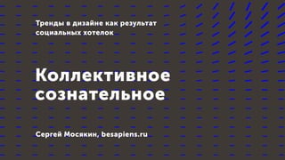 Коллективное
сознательное
Тренды в дизайне как результат
социальных хотелок
Сергей Мосякин, besapiens.ru
 