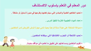 ‫االكستشاف‬ ‫بإسلوب‬ ‫التعلم‬ ‫في‬ ‫المعلم‬ ‫دور‬
•‫مشكل‬ ‫أو‬ ‫تساؤل‬ ‫صورة‬ ‫في‬ ‫وطرحها‬ ‫تعلمها‬ ‫سيتم‬ ‫التي‬ ‫والمبادئ‬ ‫العلمية‬ ‫المفاهيم‬ ‫تحديد‬‫ة‬.
•‫الدرس‬ ‫لتنفيذ‬ ‫الالزمة‬ ‫التعليمية‬ ‫المواد‬ ‫إعداد‬.
•‫المتعل‬ ‫لدى‬ ‫الفروض‬ ‫فرض‬ ‫مهارة‬ ‫تنمي‬ ‫بحيث‬ ‫فرعية‬ ‫أسئلة‬ ‫هيئة‬ ‫على‬ ‫المشكلة‬ ‫صياغة‬‫مين‬.
•‫المتعلمون‬ ‫سينفذها‬ ‫التي‬ ‫االكتشافية‬ ‫التجارب‬ ‫أو‬ ‫األنشطة‬ ‫تحديد‬.
•‫مواقف‬ ‫في‬ ‫تعلموه‬ ‫ما‬ ‫تطبيق‬ ‫على‬ ‫ومساعدتهم‬ ‫المتعلمين‬ ‫تقويم‬‫جديدة‬.
 