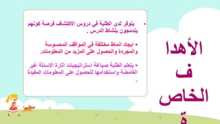 •‫ك‬ ‫فرصة‬ ‫االكتشاف‬ ‫دروس‬ ‫في‬ ‫الطلبة‬ ‫لدى‬ ‫يتوفر‬‫ونهم‬
‫الدرس‬ ‫بنشاط‬ ‫يندمجون‬.
•‫المحسوسة‬ ‫المواقف‬ ‫في‬ ‫مختلفة‬ ‫انماط‬ ‫ايجاد‬
‫من‬ ‫المزيد‬ ‫على‬ ‫والحصول‬ ‫والمجردة‬‫المعلومات‬.
•‫االسئ‬ ‫اثارة‬ ‫استراتيجيات‬ ‫صياغة‬ ‫الطلبة‬ ‫يتعلم‬‫غير‬ ‫لة‬
‫المفي‬ ‫المعلومات‬ ‫على‬ ‫للحصول‬ ‫واستخدامها‬ ‫الغامضة‬‫دة‬
.
‫األهدا‬
‫ف‬
‫الخاص‬
 