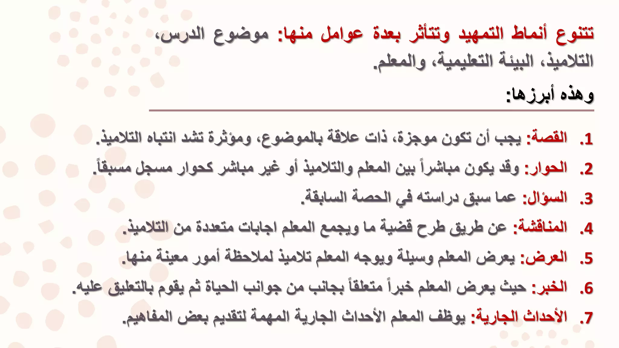 .1‫القصة‬:‫يجب‬‫أن‬‫تكون‬‫موجزة‬،‫ذات‬‫عالقة‬‫بالموضو‬،‫ع‬‫و‬‫مؤثرة‬‫تشد‬‫انتباه‬‫التالميذ‬.
.2‫الحوار‬:‫وقد‬‫يكون‬‫مباشرا‬‫بين‬‫المعلم‬‫والتالميذ‬‫أو‬‫غير‬‫مباشر‬‫كحوار‬‫مسجل‬‫مسبق‬‫ا‬.
.3‫السؤال‬:‫عما‬‫سبق‬‫دراسته‬‫في‬‫الحصة‬‫السابقة‬.
.4‫المناقشة‬:‫عن‬‫طريق‬‫طرح‬‫قضية‬‫ما‬‫ويجمع‬‫المعلم‬‫اجابات‬‫متعددة‬‫من‬‫التالميذ‬.
.5‫العرض‬:‫يعرض‬‫المعلم‬‫وسيلة‬‫ويوجه‬‫المعلم‬‫تالميذ‬‫لمالحظة‬‫أمور‬‫معينة‬‫منها‬.
.6‫الخبر‬:‫حيث‬‫يعرض‬‫المعلم‬‫خبرا‬‫متعلقا‬‫بجانب‬‫من‬‫جوانب‬‫الحياة‬‫ثم‬‫يقوم‬‫بالتع‬‫ليق‬‫عليه‬.
.7‫األحداث‬‫الجارية‬:‫يوظف‬‫المعلم‬‫األحداث‬‫الجارية‬‫المهمة‬‫لتقديم‬‫بعض‬‫المفاهيم‬.
‫تتنوع‬‫أنماط‬‫التمهيد‬‫و‬‫ت‬‫تأثر‬‫بعدة‬‫عوامل‬‫منها‬:‫موضوع‬،‫الدرس‬
،‫التالميذ‬‫البيئة‬،‫التعليمية‬‫و‬‫المعلم‬.
‫وهذه‬‫أبرزها‬:
 