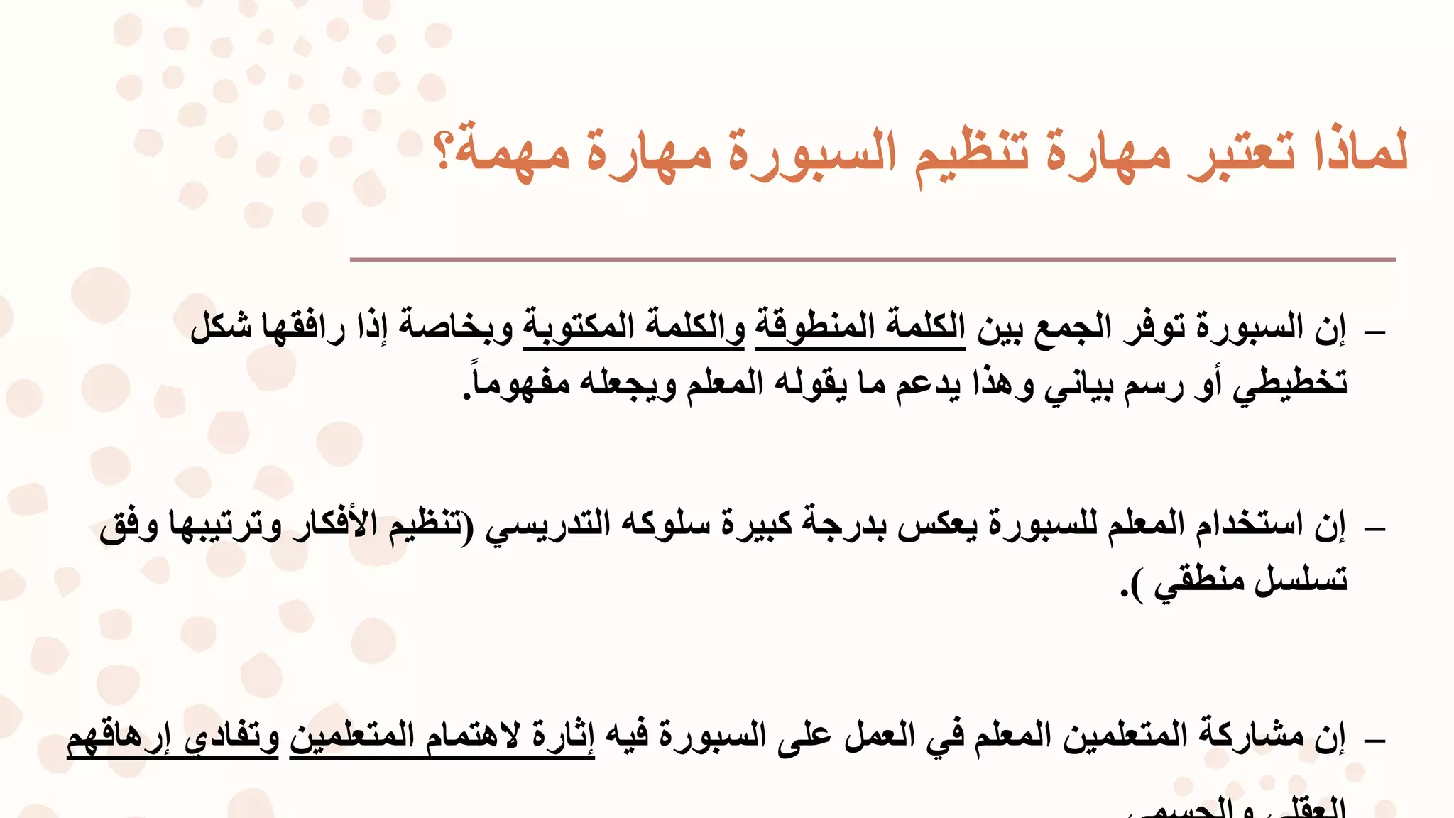 ‫مهمة؟‬ ‫مهارة‬ ‫السبورة‬ ‫تنظيم‬ ‫مهارة‬ ‫تعتبر‬ ‫لماذا‬
–‫بين‬ ‫الجمع‬ ‫توفر‬ ‫السبورة‬ ‫إن‬‫المنطوقة‬ ‫الكلمة‬‫والكلمة‬‫المكتوبة‬‫شكل‬ ‫رافقها‬ ‫إذا‬ ‫وبخاصة‬
‫رسم‬ ‫أو‬ ‫تخطيطي‬‫بياني‬‫ا‬‫ا‬‫مفهوم‬ ‫ويجعله‬ ‫المعلم‬ ‫يقوله‬ ‫ما‬ ‫يدعم‬ ‫وهذا‬.
–‫كبيرة‬ ‫بدرجة‬ ‫يعكس‬ ‫للسبورة‬ ‫المعلم‬ ‫استخدام‬ ‫إن‬‫سلوكه‬‫التدريسي‬(‫وت‬ ‫األفكار‬ ‫تنظيم‬‫وفق‬ ‫رتيبها‬
‫منطقي‬ ‫تسلسل‬).
–‫السبورة‬ ‫على‬ ‫العمل‬ ‫في‬ ‫المعلم‬ ‫المتعلمين‬ ‫مشاركة‬ ‫إن‬‫فيه‬‫إثارة‬‫المتعلمين‬ ‫لهتمام‬‫وتفا‬‫إرهاقهم‬ ‫دي‬
 